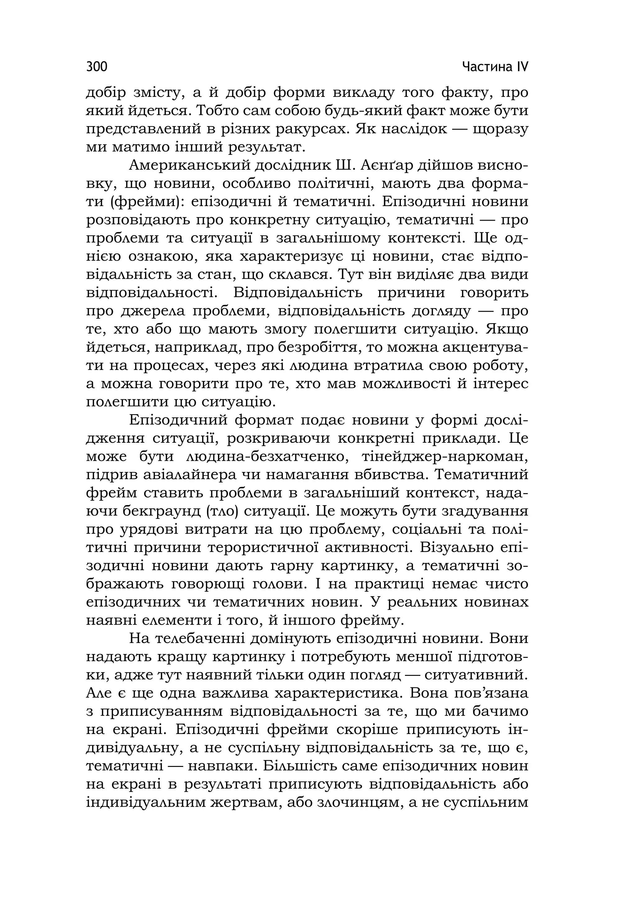 Частина ІV300
добір змісту, а й добір форми викладу того факту, про
який йдеться. Тобто сам собою будь-який факт може бути
представлений в різних ракурсах. Як наслідок — щоразу
ми матимо інший результат.
Американський дослідник Ш. Аєнґар дійшов висно-
вку, що новини, особливо політичні, мають два форма-
ти (фрейми): епізодичні й тематичні. Епізодичні новини
розповідають про конкретну ситуацію, тематичні — про
проблеми та ситуації в загальнішому контексті. Ще од-
нією ознакою, яка характеризує ці новини, стає відпо-
відальність за стан, що склався. Тут він виділяє два види
відповідальності. Відповідальність причини говорить
про джерела проблеми, відповідальність догляду — про
те, хто або що мають змогу полегшити ситуацію. Якщо
йдеться, наприклад, про безробіття, то можна акцентува-
ти на процесах, через які людина втратила свою роботу,
а можна говорити про те, хто мав можливості й інтерес
полегшити цю ситуацію.
Епізодичний формат подає новини у формі дослі-
дження ситуації, розкриваючи конкретні приклади. Це
може бути людина-безхатченко, тінейджер-наркоман,
підрив авіалайнера чи намагання вбивства. Тематичний
фрейм ставить проблеми в загальніший контекст, нада-
ючи бекграунд (тло) ситуації. Це можуть бути згадування
про урядові витрати на цю проблему, соціальні та полі-
тичні причини терористичної активності. Візуально епі-
зодичні новини дають гарну картинку, а тематичні зо-
бражають говорющі голови. І на практиці немає чисто
епізодичних чи тематичних новин. У реальних новинах
наявні елементи і того, й іншого фрейму.
На телебаченні домінують епізодичні новини. Вони
надають кращу картинку і потребують меншої підготов-
ки, адже тут наявний тільки один погляд — ситуативний.
Але є ще одна важлива характеристика. Вона пов’язана
з приписуванням відповідальності за те, що ми бачимо
на екрані. Епізодичні фрейми скоріше приписують ін-
ди