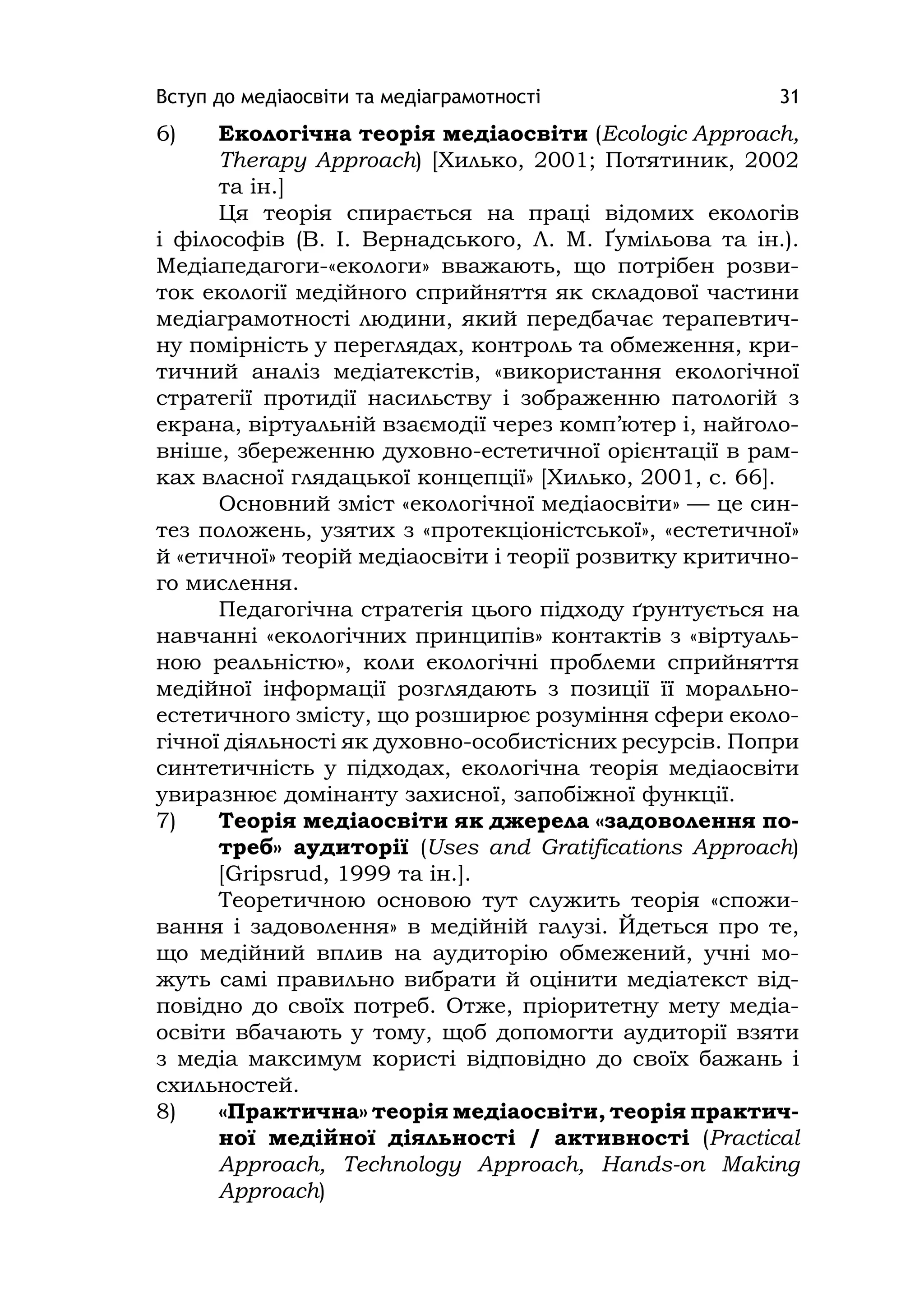 Вступ до медіаосвіти та медіаграмотності 31
6) Екологічна теорія медіаосвіти (Ecologіc Approach,
Therapy Approach) [Хилько, 2001; Потятиник, 2002
та ін.]
Ця теорія спирається на праці відомих екологів
і філософів (В. І. Вернадського, Л. М. Ґумільова та ін.).
Медіапедагоги-«екологи» вважають, що потрібен розви-
ток екології медійного сприйняття як складової частини
медіаграмотності людини, який передбачає терапевтич-
ну помірність у переглядах, контроль та обмеження, кри-
тичний аналіз медіатекстів, «використання екологічної
стратегії протидії насильству і зображенню патологій з
екрана, віртуальній взаємодії через комп’ютер і, найголо-
вніше, збереженню духовно-естетичної орієнтації в рам-
ках власної глядацької концепції» [Хилько, 2001, с. 66].
Основний зміст «екологічної медіаосвіти» — це син-
тез положень, узятих з «протекціоністської», «естетичної»
й «етичної» теорій медіаосвіти і теорії розвитку критично-
го мислення.
Педагогічна стратегія цього підходу ґрунтується на
навчанні «екологічних принципів» контактів з «віртуаль-
ною реальністю», коли екологічні проблеми сприйняття
медійної інформації розглядають з позиції її морально-
естетичного змісту, що розширює розуміння сфери еколо-
гічної діяльності як духовно-особистісних ресурсів. Попри
синтетичність у підходах, екологічна теорія медіаосвіти
увиразнює домінанту захисної, запобіжної функції.
7) Теорія медіаосвіти як джерела «задоволення по-
треб» аудиторії (Uses and Gratіfіcatіons Approach)
[Grіpsrud, 1999 та ін.].
Теоретичною основою тут служить теорія «спожи-
вання і задоволення» в медійній галузі. Йдеться про те,
що медійний вплив на аудиторію обмежений, учні мо-
жуть самі правильно вибрати й оцінити медіатекст від-
повідно до своїх потреб. Отже, пріоритетну мету медіа-
освіти вбачають у тому, щоб допомогти аудиторії взяти
з медіа максимум користі відповідно до своїх бажань і
схильностей.
8) «Практична» теорія медіаосвіти, теорія практич-
ної медійної діяльності / активності (Practіcal
Approach, Technology Approach, Hands-on Makіng
Approach)
 