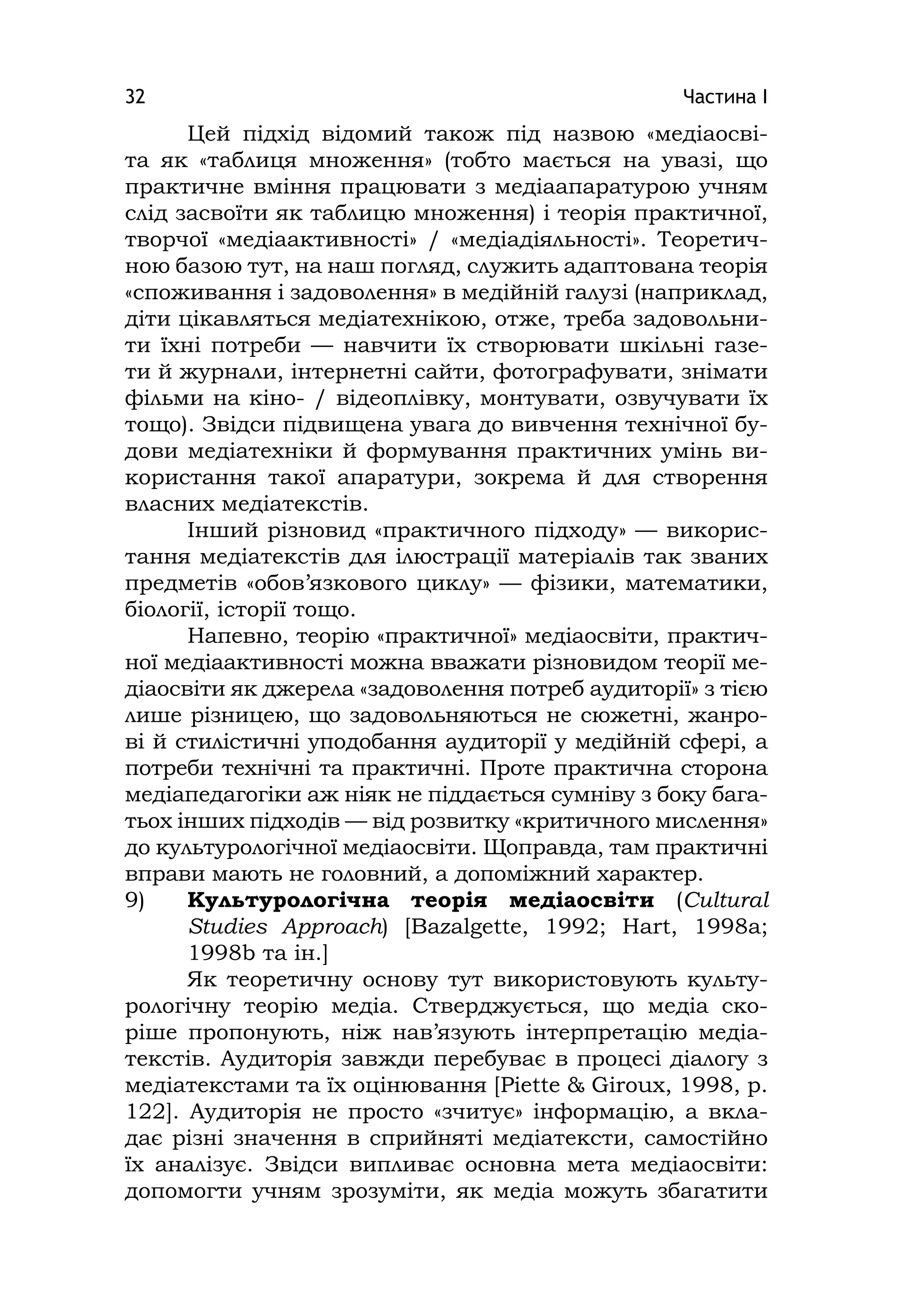 Частина І32
Цей підхід відомий також під назвою «медіаосві-
та як «таблиця множення» (тобто мається на увазі, що
практичне вміння працювати з медіаапаратурою учням
слід засвоїти як таблицю множення) і теорія практичної,
творчої «медіаактивності» / «медіадіяльності». Теоретич-
ною базою тут, на наш погляд, служить адаптована теорія
«споживання і задоволення» в медійній галузі (наприклад,
діти цікавляться медіатехнікою, отже, треба задовольни-
ти їхні потреби — навчити їх створювати шкільні газе-
ти й журнали, інтернетні сайти, фотографувати, знімати
фільми на кіно- / відеоплівку, монтувати, озвучувати їх
тощо). Звідси підвищена увага до вивчення технічної бу-
дови медіатехніки й формування практичних умінь ви-
користання такої апаратури, зокрема й для створення
власних медіатекстів.
Інший різновид «практичного підходу» — викорис-
тання медіатекстів для ілюстрації матеріалів так званих
предметів «обов’язкового циклу» — фізики, математики,
біології, історії тощо.
Напевно, теорію «практичної» медіаосвіти, практич-
ної медіаактивності можна вважати різновидом теорії ме-
діаосвіти як джерела «задоволення потреб аудиторії» з тією
лише різницею, що задовольняються не сюжетні, жанро-
ві й стилістичні уподобання аудиторії у медійній сфері, а
потреби технічні та практичні. Проте практична сторона
медіапедагогіки аж ніяк не піддається сумніву з боку бага-
тьох інших підходів — від розвитку «критичного мислення»
до культурологічної медіаосвіти. Щоправда, там практичні
вправи мають не головний, а допоміжний характер.
9) Культурологічна теорія медіаосвіти (Cultural
Studіes Approach) [Bazalgette, 1992; Hart, 1998a;
1998b та ін.]
Як теоретичну основу тут використовують культу-
рологічну теорію медіа. Стверджується, що медіа ско-
ріше пропонують, ніж нав’язують інтерпретацію медіа-
текстів. Аудиторія завжди перебуває в процесі діалогу з
медіатекстами та їх оцінювання [Pіette & Gіroux, 1998, p.
122]. Аудиторія не просто «зчитує» інформацію, а вкла-
дає різні значення в сприйняті медіатексти, самостійно
їх аналізує. Звідси випливає основна мета медіаосвіти:
допомогти учням зрозуміти, як медіа можуть збагатити
 