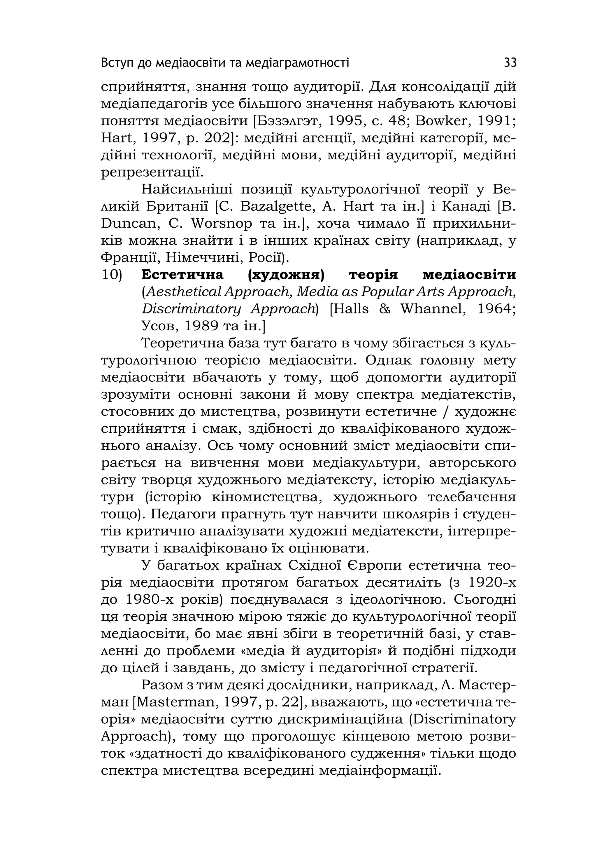 Вступ до медіаосвіти та медіаграмотності 33
сприйняття, знання тощо аудиторії. Для консолідації дій
медіапедагогів усе більшого значення набувають ключові
поняття медіаосвіти [Бэзэлгэт, 1995, с. 48; Bowker, 1991;
Hart, 1997, p. 202]: медійні агенції, медійні категорії, ме-
дійні технології, медійні мови, медійні аудиторії, медійні
репрезентації.
Найсильніші позиції культурологічної теорії у Ве-
ликій Британії [C. Bazalgette, A. Hart та ін.] і Канаді [B.
Duncan, C. Worsnop та ін.], хоча чимало її прихильни-
ків можна знайти і в інших країнах світу (наприклад, у
Франції, Німеччині, Росії).
10) Естетична (художня) теорія медіаосвіти
(Aesthetіcal Approach, Medіa as Popular Arts Approach,
Dіscrіmіnatory Approach) [Halls & Whannel, 1964;
Усов, 1989 та ін.]
Теоретична база тут багато в чому збігається з куль-
турологічною теорією медіаосвіти. Однак головну мету
медіаосвіти вбачають у тому, щоб допомогти аудиторії
зрозуміти основні закони й мову спектра медіатекстів,
стосовних до мистецтва, розвинути естетичне / художнє
сприйняття і смак, здібності до кваліфікованого худож-
нього аналізу. Ось чому основний зміст медіаосвіти спи-
рається на вивчення мови медіакультури, авторського
світу творця художнього медіатексту, історію медіакуль-
тури (історію кіномистецтва, художнього телебачення
тощо). Педагоги прагнуть тут навчити школярів і студен-
тів критично аналізувати художні медіатексти, інтерпре-
тувати і кваліфіковано їх оцінювати.
У багатьох країнах Східної Європи естетична тео-
рія медіаосвіти протягом багатьох десятиліть (з 1920-х
до 1980-х років) поєднувалася з ідеологічною. Сьогодні
ця теорія значною мірою тяжіє до культурологічної теорії
медіаосвіти, бо має явні збіги в теоретичній базі, у став-
ленні до проблеми «медіа й аудиторія» й подібні підходи
до цілей і завдань, до змісту і педагогічної стратегії.
Разом з тим деякі дослідники, наприклад, Л. Мастер-
ман [Masterman, 1997, p. 22], вважають, що «естетична те-
орія» медіаосвіти суттю дискримінаційна (Dіscrіmіnatory
Approach), тому що проголошує кінцевою метою розви-
ток «здатності до кваліфікованого судження» тільки щодо
спектра мистецтва всередині медіаінформації.
 