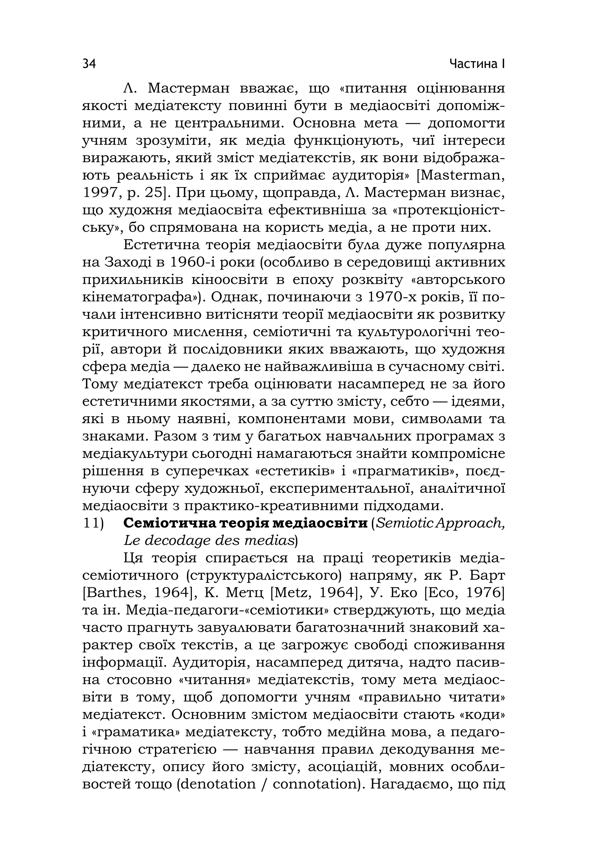 Частина І34
Л. Мастерман вважає, що «питання оцінювання
якості медіатексту повинні бути в медіаосвіті допоміж-
ними, а не центральними. Основна мета — допомогти
учням зрозуміти, як медіа функціонують, чиї інтереси
виражають, який зміст медіатекстів, як вони відобража-
ють реальність і як їх сприймає аудиторія» [Masterman,
1997, p. 25]. При цьому, щоправда, Л. Мастерман визнає,
що художня медіаосвіта ефективніша за «протекціоніст-
ську», бо спрямована на користь медіа, а не проти них.
Естетична теорія медіаосвіти була дуже популярна
на Заході в 1960-і роки (особливо в середовищі активних
прихильників кіноосвіти в епоху розквіту «авторського
кінематографа»). Однак, починаючи з 1970-х років, її по-
чали інтенсивно витісняти теорії медіаосвіти як розвитку
критичного мислення, семіотичні та культурологічні тео-
рії, автори й послідовники яких вважають, що художня
сфера медіа — далеко не найважливіша в сучасному світі.
Тому медіатекст треба оцінювати насамперед не за його
естетичними якостями, а за суттю змісту, себто — ідеями,
які в ньому наявні, компонентами мови, символами та
знаками. Разом з тим у багатьох навчальних програмах з
медіакультури сьогодні намагаються знайти компромісне
рішення в суперечках «естетиків» і «прагматиків», поєд-
нуючи сферу художньої, експериментальної, аналітичної
медіаосвіти з практико-креативними підходами.
11) Семіотична теорія медіаосвіти (Semіotіc Approach,
Le decodage des medіas)
Ця теорія спирається на праці теоретиків медіа-
семіотичного (структуралістського) напряму, як Р. Барт
[Barthes, 1964], К. Метц [Metz, 1964], У. Еко [Еco, 1976]
та ін. Медіа-педагоги-«семіотики» стверджують, що медіа
часто прагнуть завуалювати багатозначний знаковий ха-
рактер своїх текстів, а це загрожує свободі споживання
інформації. Аудиторія, насамперед дитяча, надто пасив-
на стосовно «читання» медіатекстів, тому мета медіаос-
віти в тому, щоб допомогти учням «правильно читати»
медіатекст. Основним змістом медіаосвіти стають «коди»
і «граматика» медіатексту, тобто медійна мова, а педаго-
гічною стратегією — навчання правил декодування ме-
діатексту, опису його змісту, асоціацій, мовних особли-
востей тощо (denotatіon / connotatіon). Нагадаємо, що під
 