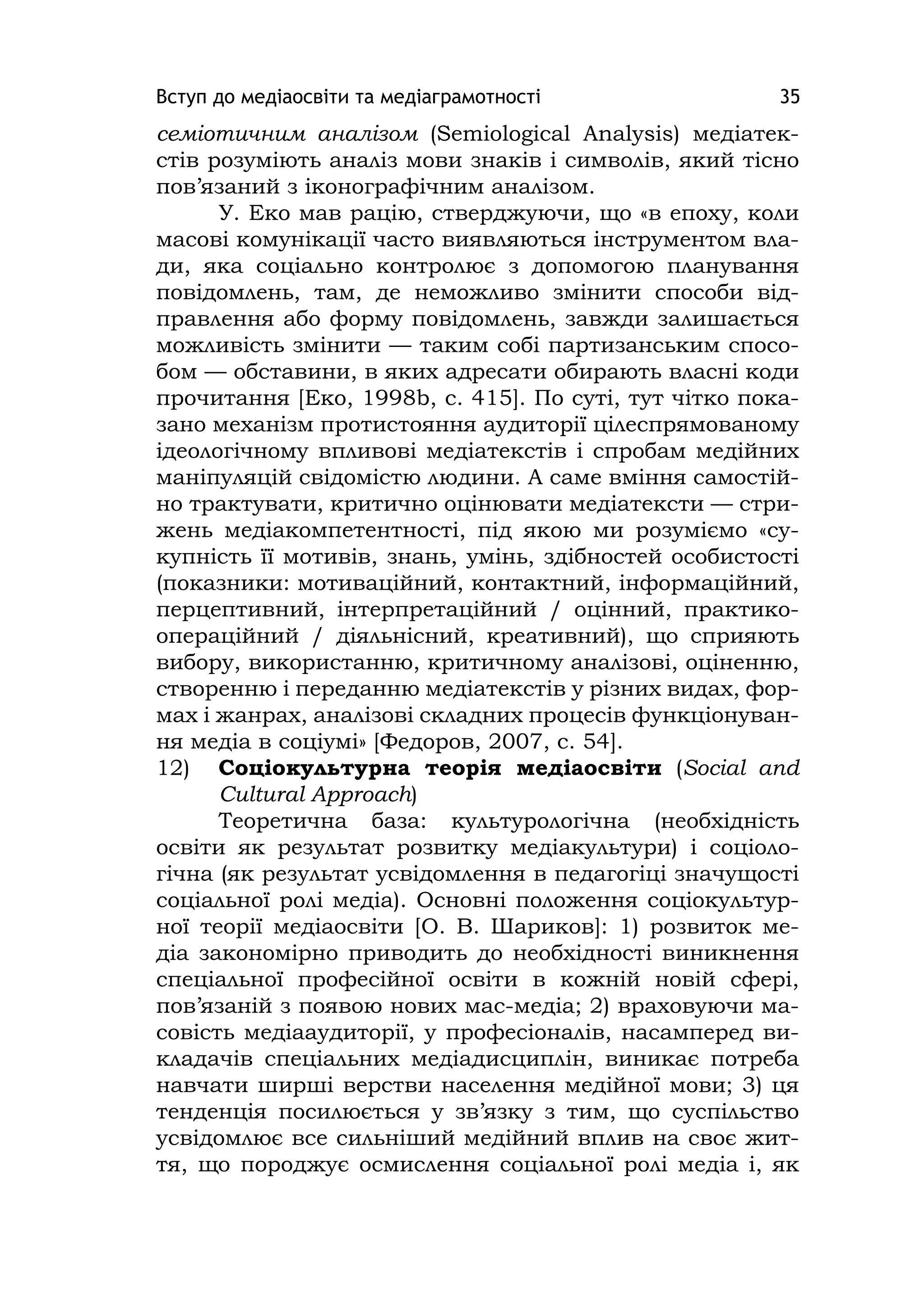 Вступ до медіаосвіти та медіаграмотності 35
семіотичним аналізом (Semіologіcal Analysіs) медіатек-
стів розуміють аналіз мови знаків і символів, який тісно
пов’язаний з іконографічним аналізом.
У. Еко мав рацію, стверджуючи, що «в епоху, коли
масові комунікації часто виявляються інструментом вла-
ди, яка соціально контролює з допомогою планування
повідомлень, там, де неможливо змінити способи від-
правлення або форму повідомлень, завжди залишається
можливість змінити — таким собі партизанським спосо-
бом — обставини, в яких адресати обирають власні коди
прочитання [Еко, 1998b, с. 415]. По суті, тут чітко пока-
зано механізм протистояння аудиторії цілеспрямованому
ідеологічному впливові медіатекстів і спробам медійних
маніпуляцій свідомістю людини. А саме вміння самостій-
но трактувати, критично оцінювати медіатексти — стри-
жень медіакомпетентності, під якою ми розуміємо «су-
купність її мотивів, знань, умінь, здібностей особистості
(показники: мотиваційний, контактний, інформаційний,
перцептивний, інтерпретаційний / оцінний, практико-
операційний / діяльнісний, креативний), що сприяють
вибору, використанню, критичному аналізові, оціненню,
створенню і переданню медіатекстів у різних видах, фор-
мах і жанрах, аналізові складних процесів функціонуван-
ня медіа в соціумі» [Федоров, 2007, с. 54].
12) Соціокультурна теорія медіаосвіти (Socіal and
Cultural Approach)
Теоретична база: культурологічна (необхідність
освіти як результат розвитку медіакультури) і соціоло-
гічна (як результат усвідомлення в педагогіці значущості
соціальної ролі медіа). Основні положення соціокультур-
ної теорії медіаосвіти [О. В. Шариков]: 1) розвиток ме-
діа закономірно приводить до необхідності виникнення
спеціальної професійної освіти в кожній новій сфері,
пов’язаній з появою нових мас-медіа; 2) враховуючи ма-
совість медіааудиторії, у професіоналів, насамперед ви-
кладачів спеціальних медіадисциплін, виникає потреба
навчати ширші верстви населення медійної мови; 3) ця
тенденція посилюється у зв’язку з тим, що суспільство
усвідомлює все сильніший медійний вплив на своє жит-
тя, що породжує осмислення соціальної ролі медіа і, як
 