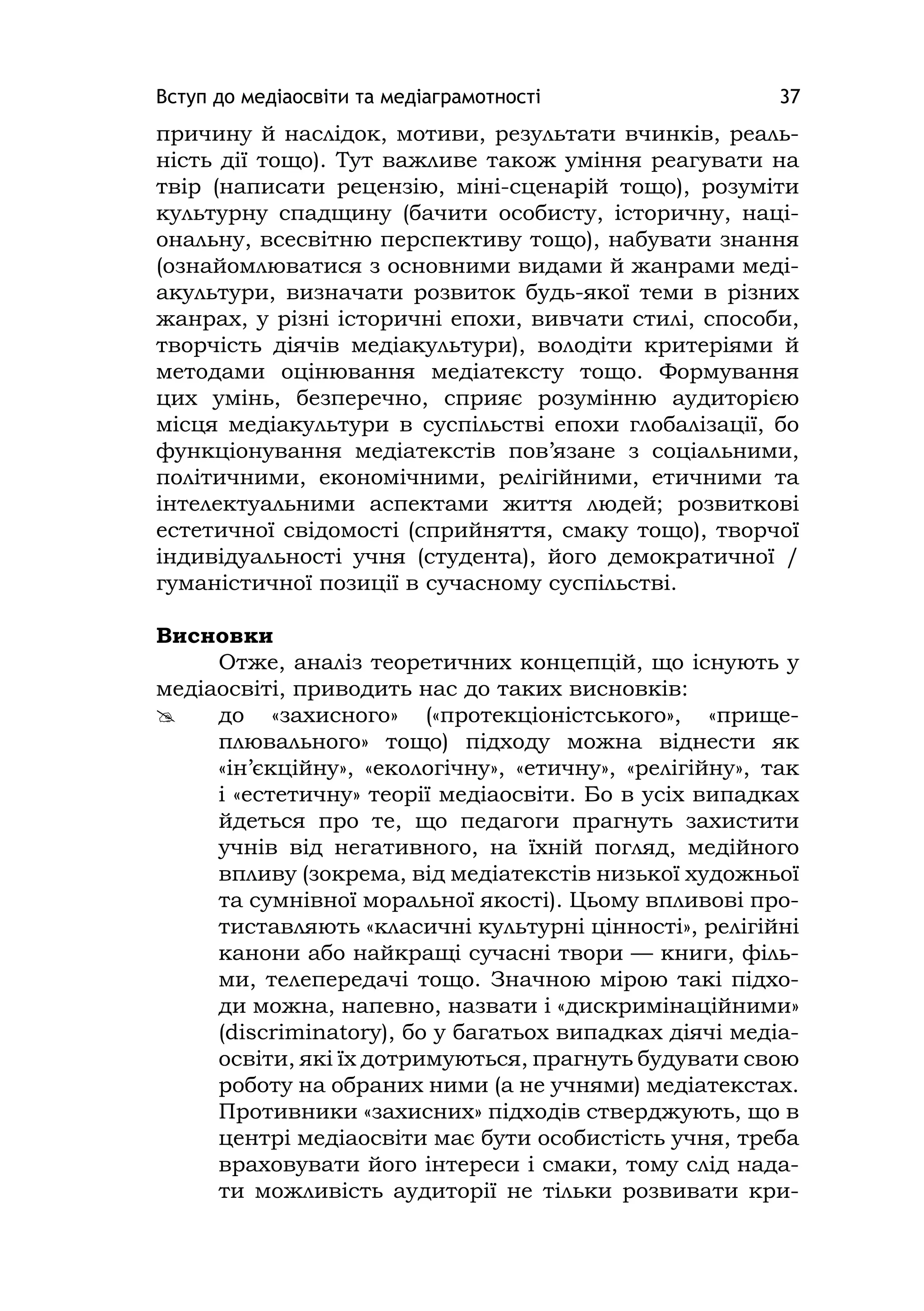 Вступ до медіаосвіти та медіаграмотності 37
причину й наслідок, мотиви, результати вчинків, реаль-
ність дії тощо). Тут важливе також уміння реагувати на
твір (написати рецензію, міні-сценарій тощо), розуміти
культурну спадщину (бачити особисту, історичну, наці-
ональну, всесвітню перспективу тощо), набувати знання
(ознайомлюватися з основними видами й жанрами меді-
акультури, визначати розвиток будь-якої теми в різних
жанрах, у різні історичні епохи, вивчати стилі, способи,
творчість діячів медіакультури), володіти критеріями й
методами оцінювання медіатексту тощо. Формування
цих умінь, безперечно, сприяє розумінню аудиторією
місця медіакультури в суспільстві епохи глобалізації, бо
функціонування медіатекстів пов’язане з соціальними,
політичними, економічними, релігійними, етичними та
інтелектуальними аспектами життя людей; розвиткові
естетичної свідомості (сприйняття, смаку тощо), творчої
індивідуальності учня (студента), його демократичної /
гуманістичної позиції в сучасному суспільстві.
Висновки
Отже, аналіз теоретичних концепцій, що існують у
медіаосвіті, приводить нас до таких висновків:
 до «захисного» («протекціоністського», «прище-
плювального» тощо) підходу можна віднести як
«ін’єкційну», «екологічну», «етичну», «релігійну», так
і «естетичну» теорії медіаосвіти. Бо в усіх випадках
йдеться про те, що педагоги прагнуть захистити
учнів від негативного, на їхній погляд, медійного
впливу (зокрема, від медіатекстів низької художньої
та сумнівної моральної якості). Цьому впливові про-
тиставляють «класичні культурні цінності», релігійні
канони або найкращі сучасні твори — книги, філь-
ми, телепередачі тощо. Значною мірою такі підхо-
ди можна, напевно, назвати і «дискримінаційними»
(dіscrіmіnatory), бо у багатьох випадках діячі медіа-
освіти, які їх дотримуються, прагнуть будувати свою
роботу на обраних ними (а не учнями) медіатекстах.
Противники «захисних» підходів стверджують, що в
центрі медіаосвіти має бути особистість учня, треба
враховувати його інтереси і смаки, тому слід нада-
ти можливість аудиторії не тільки розвивати кри-
 