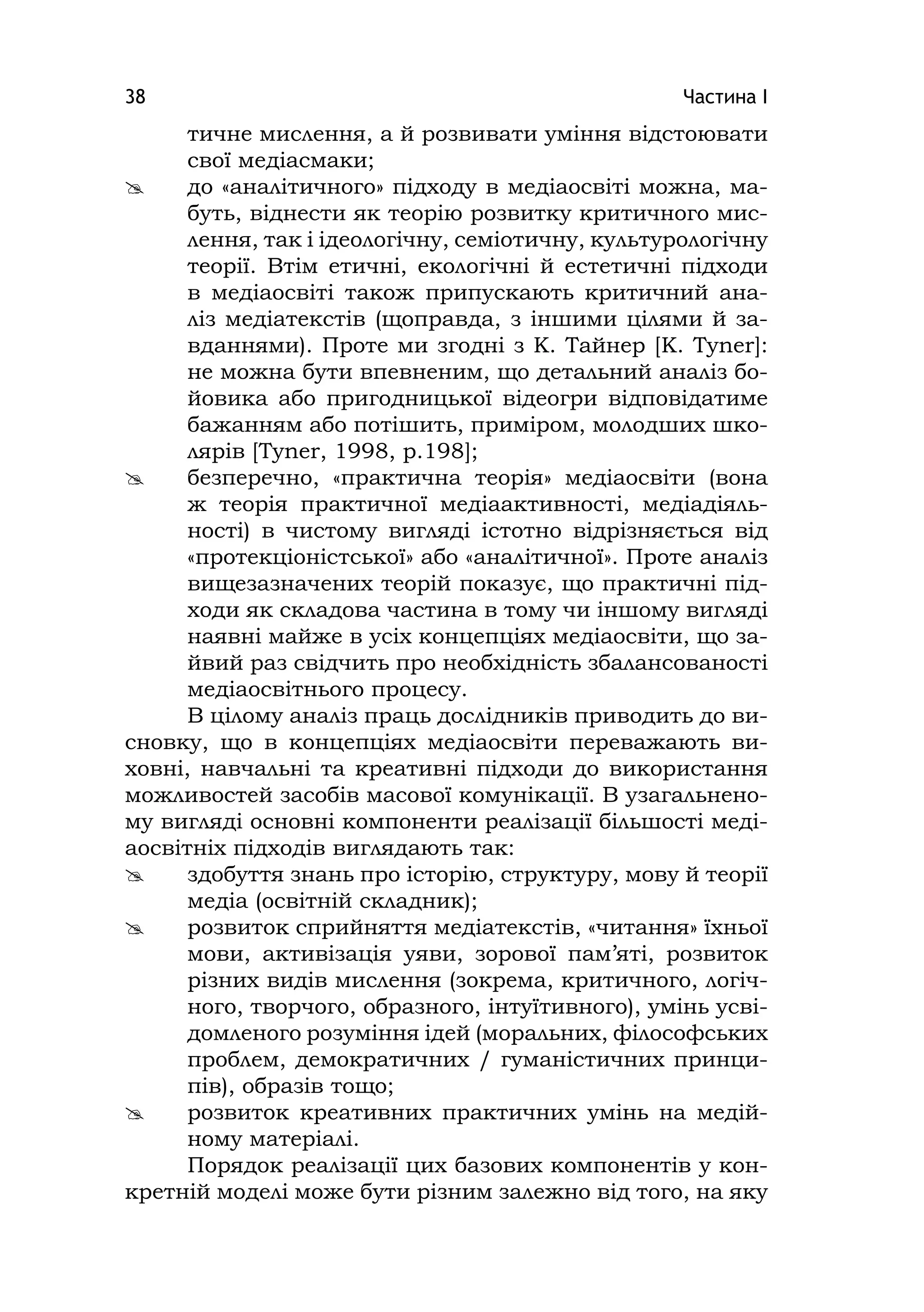 Частина І38
тичне мислення, а й розвивати уміння відстоювати
свої медіасмаки;
 до «аналітичного» підходу в медіаосвіті можна, ма-
буть, віднести як теорію розвитку критичного мис-
лення, так і ідеологічну, семіотичну, культурологічну
теорії. Втім етичні, екологічні й естетичні підходи
в медіаосвіті також припускають критичний ана-
ліз медіатекстів (щоправда, з іншими цілями й за-
вданнями). Проте ми згодні з К. Тайнер [K. Tyner]:
не можна бути впевненим, що детальний аналіз бо-
йовика або пригодницької відеогри відповідатиме
бажанням або потішить, приміром, молодших шко-
лярів [Tyner, 1998, p.198];
 безперечно, «практична теорія» медіаосвіти (вона
ж теорія практичної медіаактивності, медіадіяль-
ності) в чистому вигляді істотно відрізняється від
«протекціоністської» або «аналітичної». Проте аналіз
вищезазначених теорій показує, що практичні під-
ходи як складова частина в тому чи іншому вигляді
наявні майже в усіх концепціях медіаосвіти, що за-
йвий раз свідчить про необхідність збалансованості
медіаосвітнього процесу.
В цілому аналіз праць дослідників приводить до ви-
сновку, що в концепціях медіаосвіти переважають ви-
ховні, навчальні та креативні підходи до використання
можливостей засобів масової комунікації. В узагальнено-
му вигляді основні компоненти реалізації більшості меді-
аосвітніх підходів виглядають так:
 здобуття знань про історію, структуру, мову й теорії
медіа (освітній складник);
 розвиток сприйняття медіатекстів, «читання» їхньої
мови, активізація уяви, зорової пам’яті, розвиток
різних видів мислення (зокрема, критичного, логіч-
ного, творчого, образного, інтуїтивного), умінь усві-
домленого розуміння ідей (моральних, філософських
проблем, демократичних / гуманістичних принци-
пів), образів тощо;
 розвиток креативних практичних умінь на медій-
ному матеріалі.
Порядок реалізації цих базових компонентів у кон-
кретній моделі може бути різним залежно від того, на яку
 