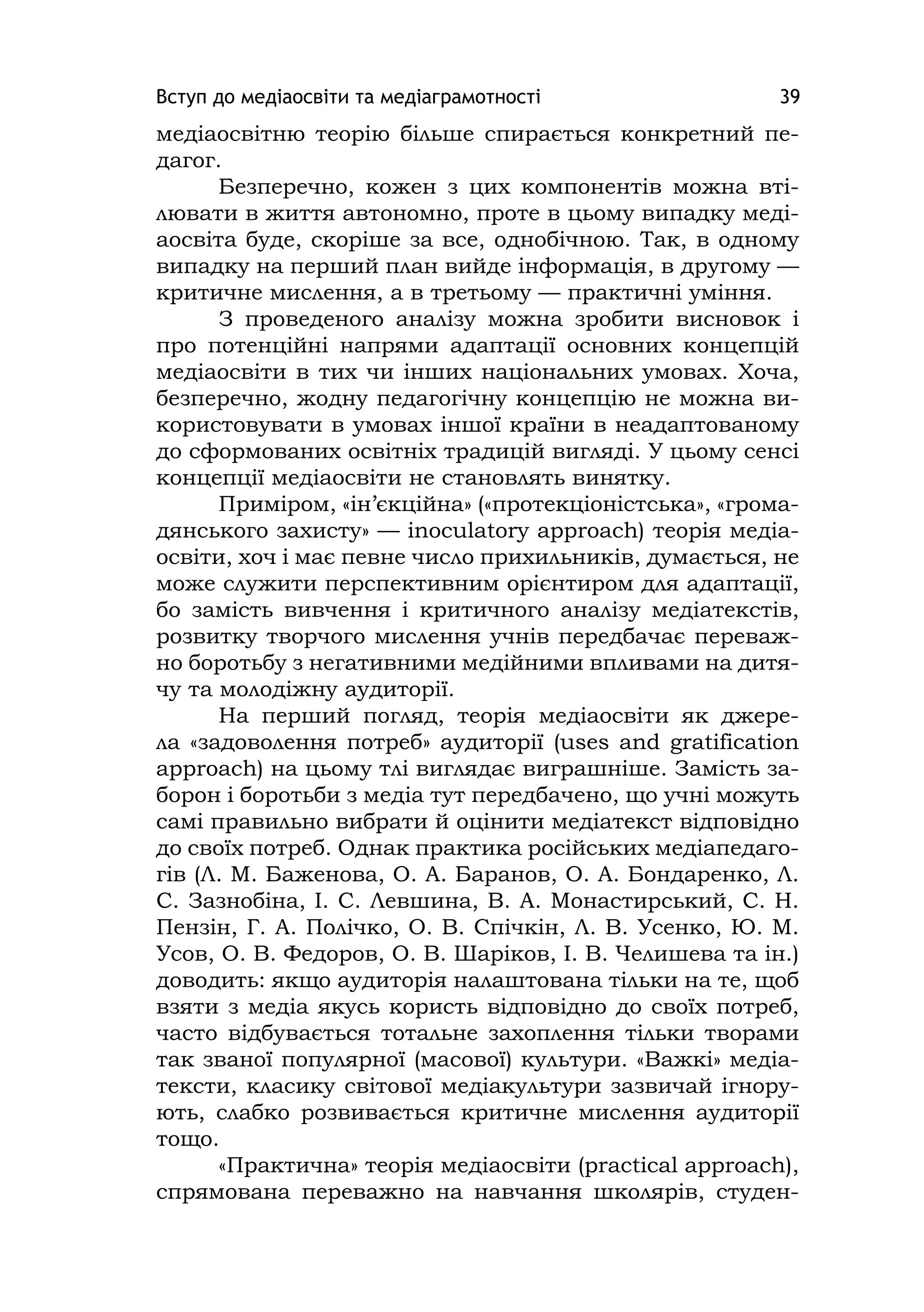 Вступ до медіаосвіти та медіаграмотності 39
медіаосвітню теорію більше спирається конкретний пе-
дагог.
Безперечно, кожен з цих компонентів можна вті-
лювати в життя автономно, проте в цьому випадку меді-
аосвіта буде, скоріше за все, однобічною. Так, в одному
випадку на перший план вийде інформація, в другому —
критичне мислення, а в третьому — практичні уміння.
З проведеного аналізу можна зробити висновок і
про потенційні напрями адаптації основних концепцій
медіаосвіти в тих чи інших національних умовах. Хоча,
безперечно, жодну педагогічну концепцію не можна ви-
користовувати в умовах іншої країни в неадаптованому
до сформованих освітніх традицій вигляді. У цьому сенсі
концепції медіаосвіти не становлять винятку.
Приміром, «ін’єкційна» («протекціоністська», «грома-
дянського захисту» — іnoculatory approach) теорія медіа-
освіти, хоч і має певне число прихильників, думається, не
може служити перспективним орієнтиром для адаптації,
бо замість вивчення і критичного аналізу медіатекстів,
розвитку творчого мислення учнів передбачає переваж-
но боротьбу з негативними медійними впливами на дитя-
чу та молодіжну аудиторії.
На перший погляд, теорія медіаосвіти як джере-
ла «задоволення потреб» аудиторії (uses and gratіfіcatіon
approach) на цьому тлі виглядає виграшніше. Замість за-
борон і боротьби з медіа тут передбачено, що учні можуть
самі правильно вибрати й оцінити медіатекст відповідно
до своїх потреб. Однак практика російських медіапедаго-
гів (Л. М. Баженова, О. А. Баранов, О. А. Бондаренко, Л.
С. Зазнобіна, І. С. Левшина, В. А. Монастирський, С. Н.
Пензін, Г. А. Полічко, О. В. Спічкін, Л. В. Усенко, Ю. М.
Усов, О. В. Федоров, О. В. Шаріков, І. В. Челишева та ін.)
доводить: якщо аудиторія налаштована тільки на те, щоб
взяти з медіа якусь користь відповідно до своїх потреб,
часто відбувається тотальне захоплення тільки творами
так званої популярної (масової) культури. «Важкі» медіа-
тексти, класику світової медіакультури зазвичай ігнору-
ють, слабко розвивається критичне мислення аудиторії
тощо.
«Практична» теорія медіаосвіти (practіcal approach),
спрямована переважно на навчання школярів, студен-
 