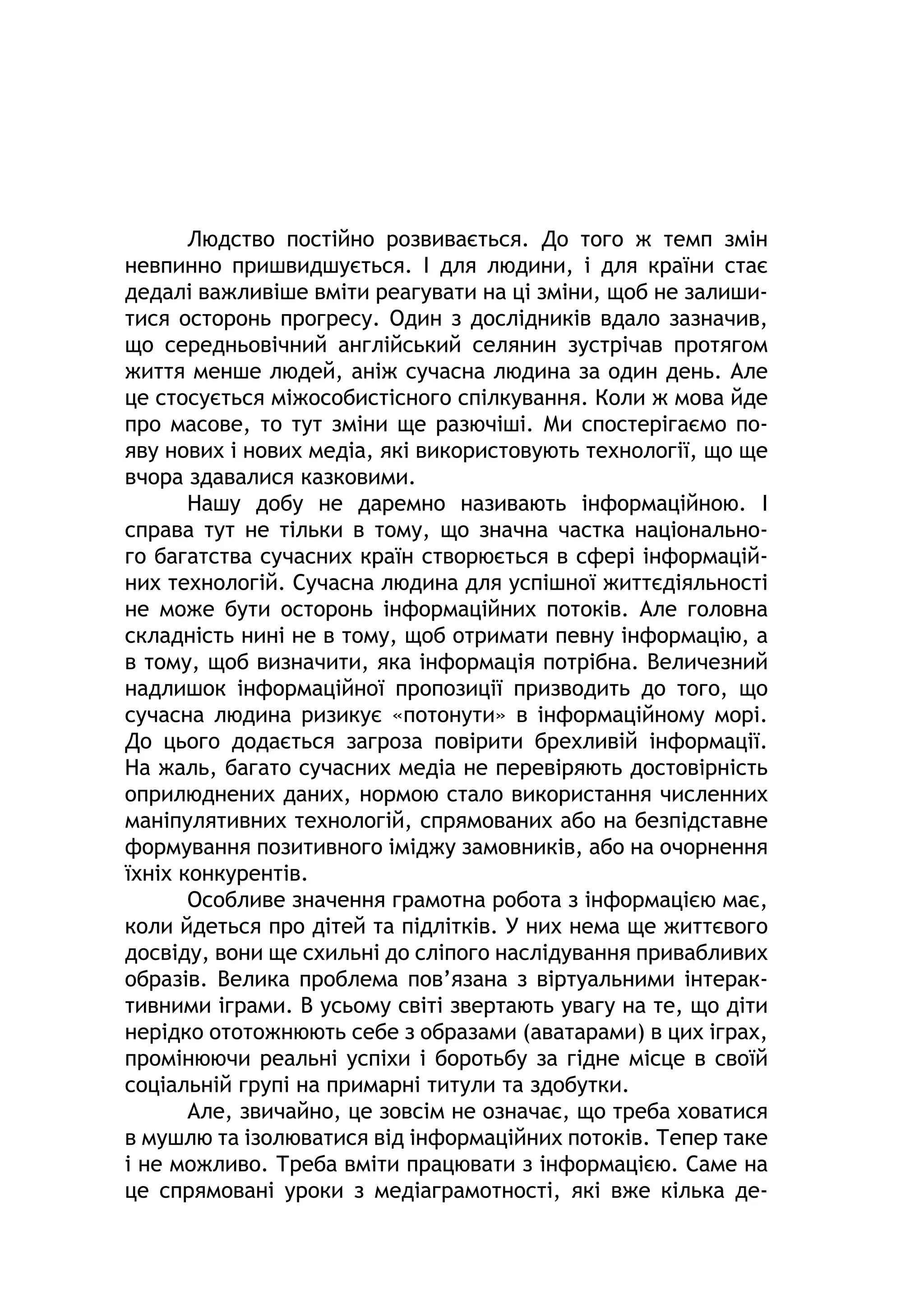 Людство постійно розвивається. До того ж темп змін
невпинно пришвидшується. І для людини, і для країни стає
дедалі важливіше вміти реагувати на ці зміни, щоб не залиши-
тися осторонь прогресу. Один з дослідників вдало зазначив,
що середньовічний англійський селянин зустрічав протягом
життя менше людей, аніж сучасна людина за один день. Але
це стосується міжособистісного спілкування. Коли ж мова йде
про масове, то тут зміни ще разючіші. Ми спостерігаємо по-
яву нових і нових медіа, які використовують технології, що ще
вчора здавалися казковими.
Нашу добу не даремно називають інформаційною. І
справа тут не тільки в тому, що значна частка національно-
го багатства сучасних країн створюється в сфері інформацій-
них технологій. Сучасна людина для успішної життєдіяльності
не може бути осторонь інформаційних потоків. Але головна
складність нині не в тому, щоб отримати певну інформацію, а
в тому, щоб визначити, яка інформація потрібна. Величезний
надлишок інформаційної пропозиції призводить до того, що
сучасна людина ризикує «потонути» в інформаційному морі.
До цього додається загроза повірити брехливій інформації.
На жаль, багато сучасних медіа не перевіряють достовірність
оприлюднених даних, нормою стало використання численних
маніпулятивних технологій, спрямованих або на безпідставне
формування позитивного іміджу замовників, або на очорнення
їхніх конкурентів.
Особливе значення грамотна робота з інформацією має,
коли йдеться про дітей та підлітків. У них нема ще життєвого
досвіду, вони ще схильні до сліпого наслідування привабливих
образів. Велика проблема пов’язана з віртуальними інтерак-
тивними іграми. В усьому світі звертають увагу на те, що діти
нерідко ототожнюють себе з образами (аватарами) в цих іграх,
промінюючи реальні успіхи і боротьбу за гідне місце в своїй
соціальній групі на примарні титули та здобутки.
Але, звичайно, це зовсім не означає, що треба ховатися
в мушлю та ізолюватися від інформаційних потоків. Тепер таке
і не можливо. Треба вміти працювати з інформацією. Саме на
це спрямовані уроки з медіаграмотності, які вже кілька де-
 