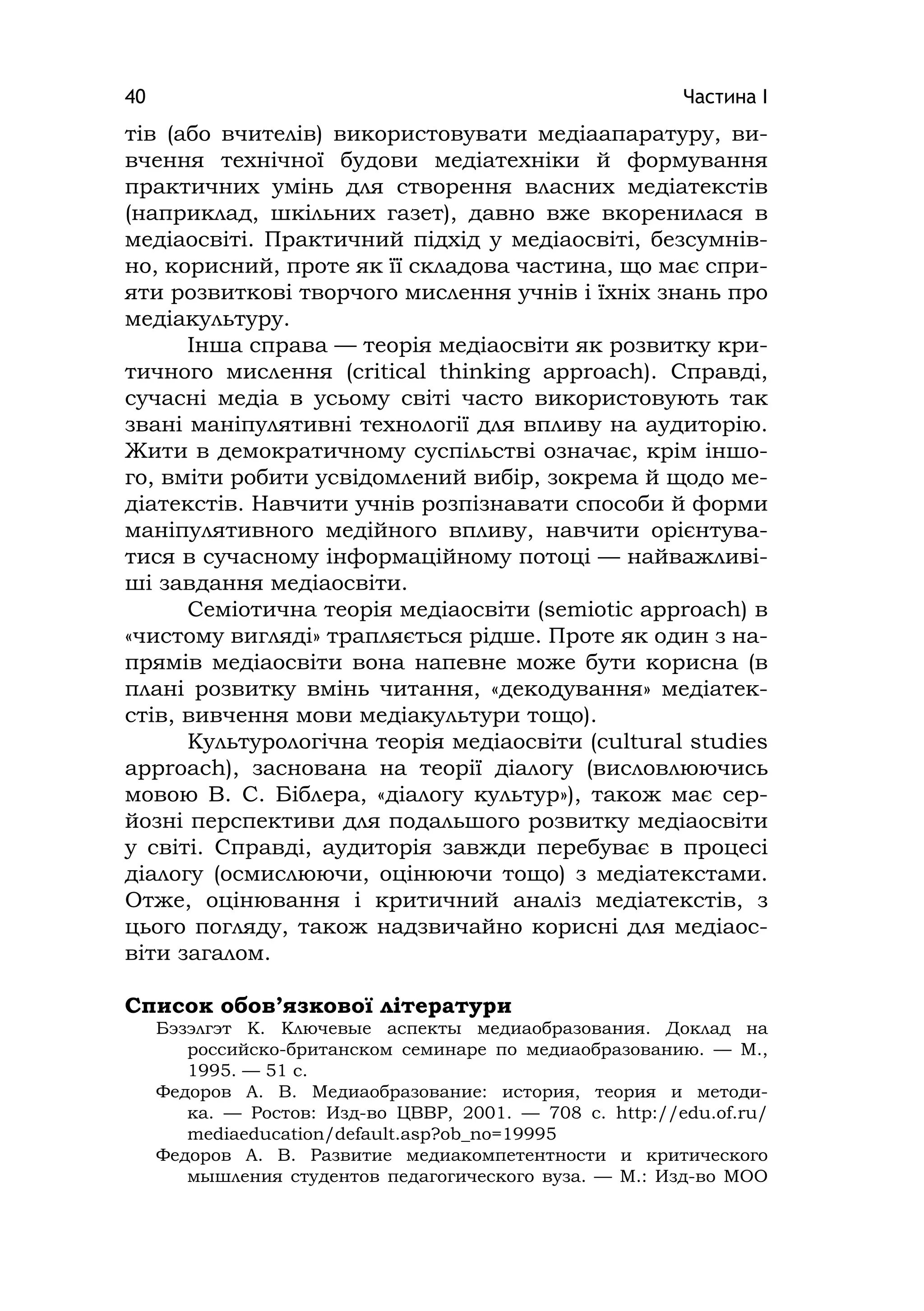 Частина І40
тів (або вчителів) використовувати медіаапаратуру, ви-
вчення технічної будови медіатехніки й формування
практичних умінь для створення власних медіатекстів
(наприклад, шкільних газет), давно вже вкоренилася в
медіаосвіті. Практичний підхід у медіаосвіті, безсумнів-
но, корисний, проте як її складова частина, що має спри-
яти розвиткові творчого мислення учнів і їхніх знань про
медіакультуру.
Інша справа — теорія медіаосвіти як розвитку кри-
тичного мислення (crіtіcal thіnkіng approach). Справді,
сучасні медіа в усьому світі часто використовують так
звані маніпулятивні технології для впливу на аудиторію.
Жити в демократичному суспільстві означає, крім іншо-
го, вміти робити усвідомлений вибір, зокрема й щодо ме-
діатекстів. Навчити учнів розпізнавати способи й форми
маніпулятивного медійного впливу, навчити орієнтува-
тися в сучасному інформаційному потоці — найважливі-
ші завдання медіаосвіти.
Семіотична теорія медіаосвіти (semіotіc approach) в
«чистому вигляді» трапляється рідше. Проте як один з на-
прямів медіаосвіти вона напевне може бути корисна (в
плані розвитку вмінь читання, «декодування» медіатек-
стів, вивчення мови медіакультури тощо).
Культурологічна теорія медіаосвіти (cultural studіes
approach), заснована на теорії діалогу (висловлюючись
мовою В. C. Біблера, «діалогу культур»), також має сер-
йозні перспективи для подальшого розвитку медіаосвіти
у світі. Справді, аудиторія завжди перебуває в процесі
діалогу (осмислюючи, оцінюючи тощо) з медіатекстами.
Отже, оцінювання і критичний аналіз медіатекстів, з
цього погляду, також надзвичайно корисні для медіаос-
віти загалом.
Cписок обов’язкової літератури
Бэзэлгэт К. Ключевые аспекты медиаобразования. Доклад на
российско-британском семинаре по медиаобразованию. — М.,
1995. — 51 с.
Федоров А. В. Медиаобразование: история, теория и методи-
ка. — Ростов: Изд-во ЦВВР, 2001. — 708 с. http://edu.of.ru/
mediaeducation/default.asp?ob_no=19995
Федоров А. В. Развитие медиакомпетентности и критического
мышления студентов педагогического вуза. — М.: Изд-во МОО
 