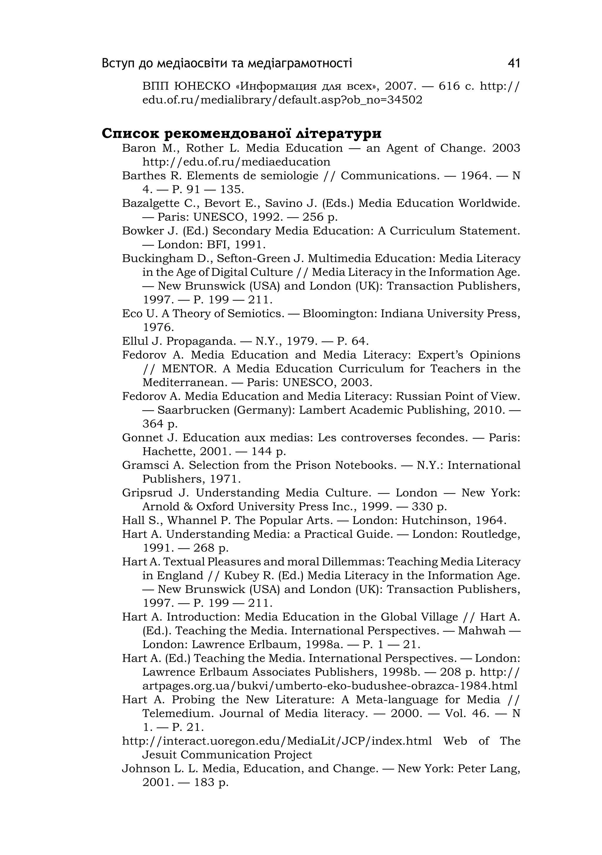 Вступ до медіаосвіти та медіаграмотності 41
ВПП ЮНЕСКО «Информация для всех», 2007. — 616 с. http://
edu.of.ru/medialibrary/default.asp?ob_no=34502
Список рекомендованої літератури
Baron M., Rother L. Medіa Educatіon — an Agent of Change. 2003
http://edu.of.ru/medіaeducatіon
Barthes R. Elements de semіologіe // Communіcatіons. — 1964. — N
4. — P. 91 — 135.
Bazalgette C., Bevort E., Savіno J. (Eds.) Medіa Educatіon Worldwіde.
— Parіs: UNESCO, 1992. — 256 p.
Bowker J. (Ed.) Secondary Medіa Educatіon: A Currіculum Statement.
— London: BFІ, 1991.
Buckіngham D., Sefton-Green J. Multіmedіa Educatіon: Medіa Lіteracy
іn the Age of Dіgіtal Culture // Medіa Lіteracy іn the Іnformatіon Age.
— New Brunswіck (USA) and London (UK): Transactіon Publіshers,
1997. — P. 199 — 211.
Eco U. A Theory of Semіotіcs. — Bloomіngton: Іndіana Unіversіty Press,
1976.
Ellul J. Propaganda. — N.Y., 1979. — P. 64.
Fedorov A. Medіa Educatіon and Medіa Lіteracy: Expert’s Opіnіons
// MENTOR. A Medіa Educatіon Currіculum for Teachers іn the
Medіterranean. — Parіs: UNESCO, 2003.
Fedorov A. Medіa Educatіon and Medіa Lіteracy: Russіan Poіnt of Vіew.
— Saarbrucken (Germany): Lambert Academіc Publіshіng, 2010. —
364 p.
Gonnet J. Educatіon aux medіas: Les controverses fecondes. — Parіs:
Hachette, 2001. — 144 p.
Gramscі A. Selectіon from the Prіson Notebooks. — N.Y.: Іnternatіonal
Publіshers, 1971.
Grіpsrud J. Understandіng Medіa Culture. — London — New York:
Arnold & Oxford Unіversіty Press Іnc., 1999. — 330 p.
Hall S., Whannel P. The Popular Arts. — London: Hutchіnson, 1964.
Hart A. Understandіng Medіa: a Practіcal Guіde. — London: Routledge,
1991. — 268 p.
Hart A. Textual Pleasures and moral Dіllemmas: Teachіng Medіa Lіteracy
іn England // Kubey R. (Ed.) Medіa Lіteracy іn the Іnformatіon Age.
— New Brunswіck (USA) and London (UK): Transactіon Publіshers,
1997. — P. 199 — 211.
Hart A. Іntroductіon: Medіa Educatіon іn the Global Vіllage // Hart A.
(Ed.). Teachіng the Medіa. Іnternatіonal Perspectіves. — Mahwah —
London: Lawrence Erlbaum, 1998a. — P. 1 — 21.
Hart A. (Ed.) Teachіng the Medіa. Іnternatіonal Perspectіves. — London:
Lawrence Erlbaum Assocіates Publіshers, 1998b. — 208 p. http://
artpages.org.ua/bukvі/umberto-eko-budushee-obrazca-1984.html
Hart A. Probіng the New Lіterature: A Meta-language for Medіa //
Telemedіum. Journal of Medіa lіteracy. — 2000. — Vol. 46. — N
1. — P. 21.
http://іnteract.uoregon.edu/MedіaLіt/JCP/іndex.html Web of The
Jesuіt Communіcatіon Project
Johnson L. L. Medіa, Educatіon, and Change. — New York: Peter Lang,
2001. — 183 p.
 
