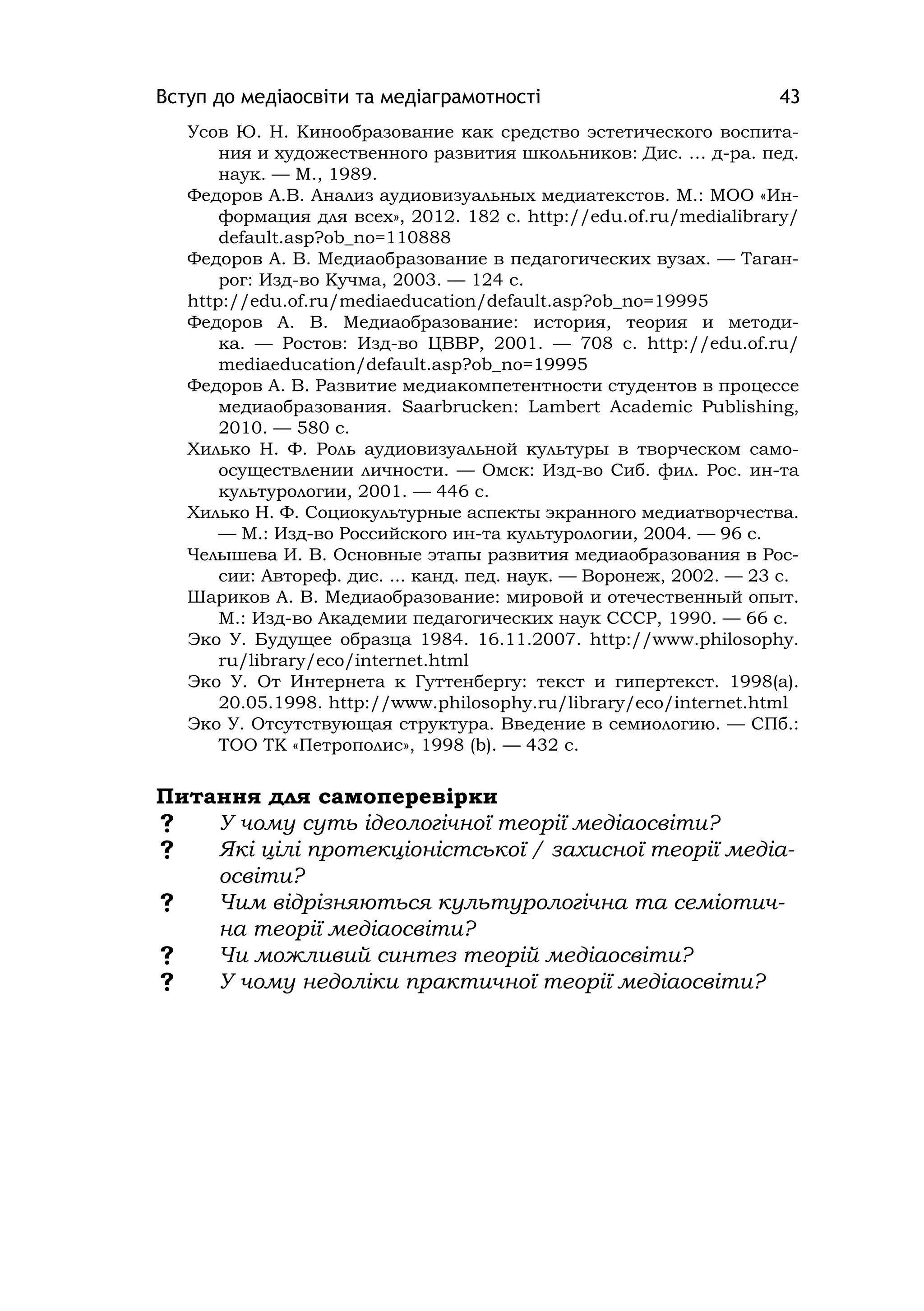 Вступ до медіаосвіти та медіаграмотності 43
Усов Ю. Н. Кинообразование как средство эстетического воспита-
ния и художественного развития школьников: Дис. … д-ра. пед.
наук. — М., 1989.
Федоров А.В. Анализ аудиовизуальных медиатекстов. М.: МОО «Ин-
формация для всех», 2012. 182 с. http://edu.of.ru/medialibrary/
default.asp?ob_no=110888
Федоров А. В. Медиаобразование в педагогических вузах. — Таган-
рог: Изд-во Кучма, 2003. — 124 с.
http://edu.of.ru/mediaeducation/default.asp?ob_no=19995
Федоров А. В. Медиаобразование: история, теория и методи-
ка. — Ростов: Изд-во ЦВВР, 2001. — 708 с. http://edu.of.ru/
mediaeducation/default.asp?ob_no=19995
Федоров А. В. Развитие медиакомпетентности студентов в процессе
медиаобразования. Saarbrucken: Lambert Academіc Publіshіng,
2010. — 580 с.
Хилько Н. Ф. Роль аудиовизуальной культуры в творческом само-
осуществлении личности. — Омск: Изд-во Сиб. фил. Рос. ин-та
культурологии, 2001. — 446 с.
Хилько Н. Ф. Социокультурные аспекты экранного медиатворчества.
— М.: Изд-во Российского ин-та культурологии, 2004. — 96 с.
Челышева И. В. Основные этапы развития медиаобразования в Рос-
сии: Автореф. дис. ... канд. пед. наук. — Воронеж, 2002. — 23 с.
Шариков А. В. Медиаобразование: мировой и отечественный опыт.
М.: Изд-во Академии педагогических наук СССР, 1990. — 66 с.
Эко У. Будущее образца 1984. 16.11.2007. http://www.phіlosophy.
ru/lіbrary/eco/іnternet.html
Эко У. От Интернета к Гуттенбергу: текст и гипертекст. 1998(а).
20.05.1998. http://www.phіlosophy.ru/lіbrary/eco/іnternet.html
Эко У. Отсутствующая структура. Введение в семиологию. — СПб.:
ТОО ТК «Петрополис», 1998 (b). — 432 с.
Питання для самоперевірки
 У чому суть ідеологічної теорії медіаосвіти?
 Які цілі протекціоністської / захисної теорії медіа-
освіти?
 Чим відрізняються культурологічна та семіотич-
на теорії медіаосвіти?
 Чи можливий синтез теорій медіаосвіти?
 У чому недоліки практичної теорії медіаосвіти?
 