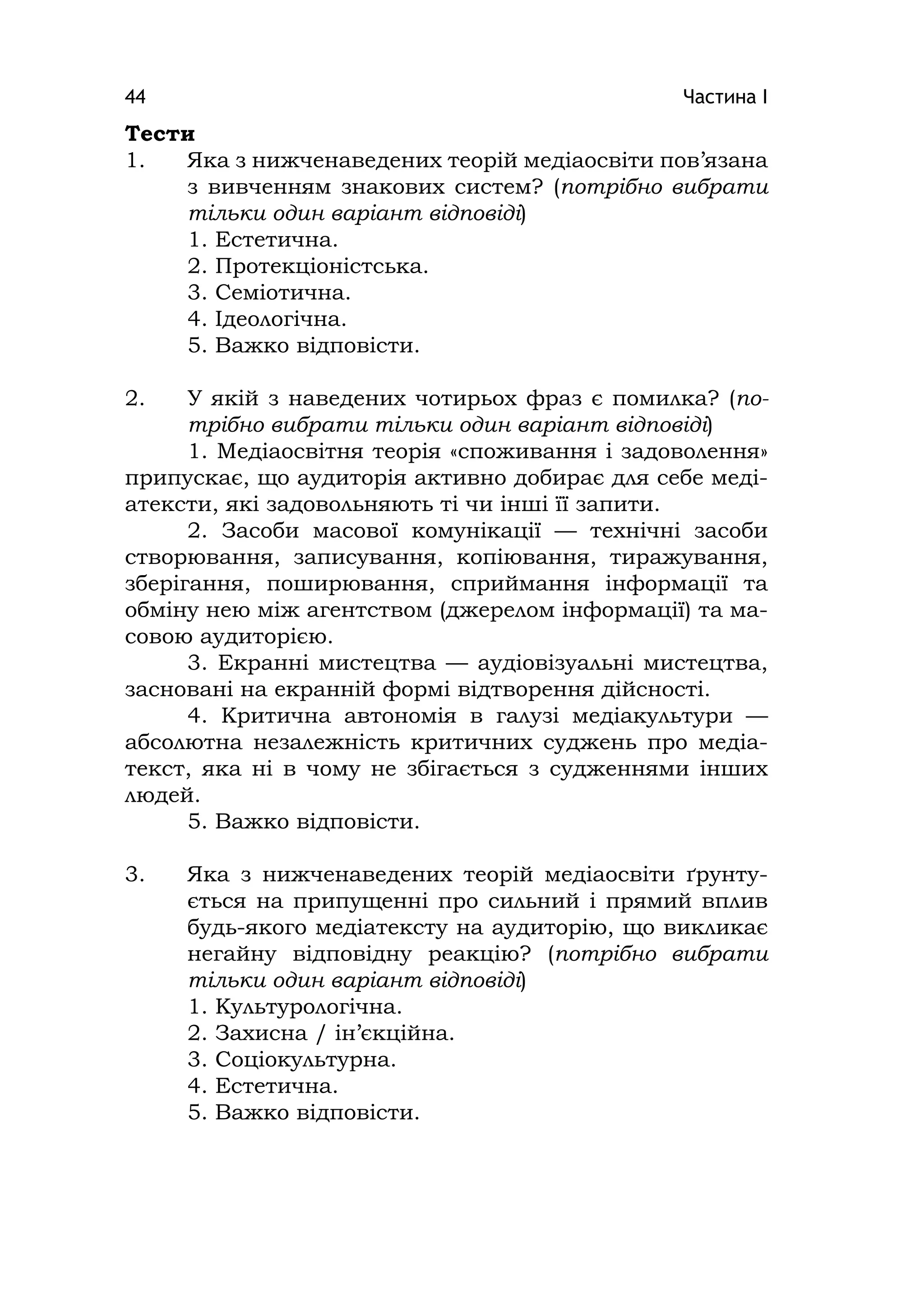 Частина І44
Тести
1. Яка з нижченаведених теорій медіаосвіти пов’язана
з вивченням знакових систем? (потрібно вибрати
тільки один варіант відповіді)
1. Естетична.
2. Протекціоністська.
3. Семіотична.
4. Ідеологічна.
5. Важко відповісти.
2. У якій з наведених чотирьох фраз є помилка? (по-
трібно вибрати тільки один варіант відповіді)
1. Медіаосвітня теорія «споживання і задоволення»
припускає, що аудиторія активно добирає для себе меді-
атексти, які задовольняють ті чи інші її запити.
2. Засоби масової комунікації — технічні засоби
створювання, записування, копіювання, тиражування,
зберігання, поширювання, сприймання інформації та
обміну нею між агентством (джерелом інформації) та ма-
совою аудиторією.
3. Екранні мистецтва — аудіовізуальні мистецтва,
засновані на екранній формі відтворення дійсності.
4. Критична автономія в галузі медіакультури —
абсолютна незалежність критичних суджень про медіа-
текст, яка ні в чому не збігається з судженнями інших
людей.
5. Важко відповісти.
3. Яка з нижченаведених теорій медіаосвіти ґрунту-
ється на припущенні про сильний і прямий вплив
будь-якого медіатексту на аудиторію, що викликає
негайну відповідну реакцію? (потрібно вибрати
тільки один варіант відповіді)
1. Культурологічна.
2. Захисна / ін’єкційна.
3. Соціокультурна.
4. Естетична.
5. Важко відповісти.
 