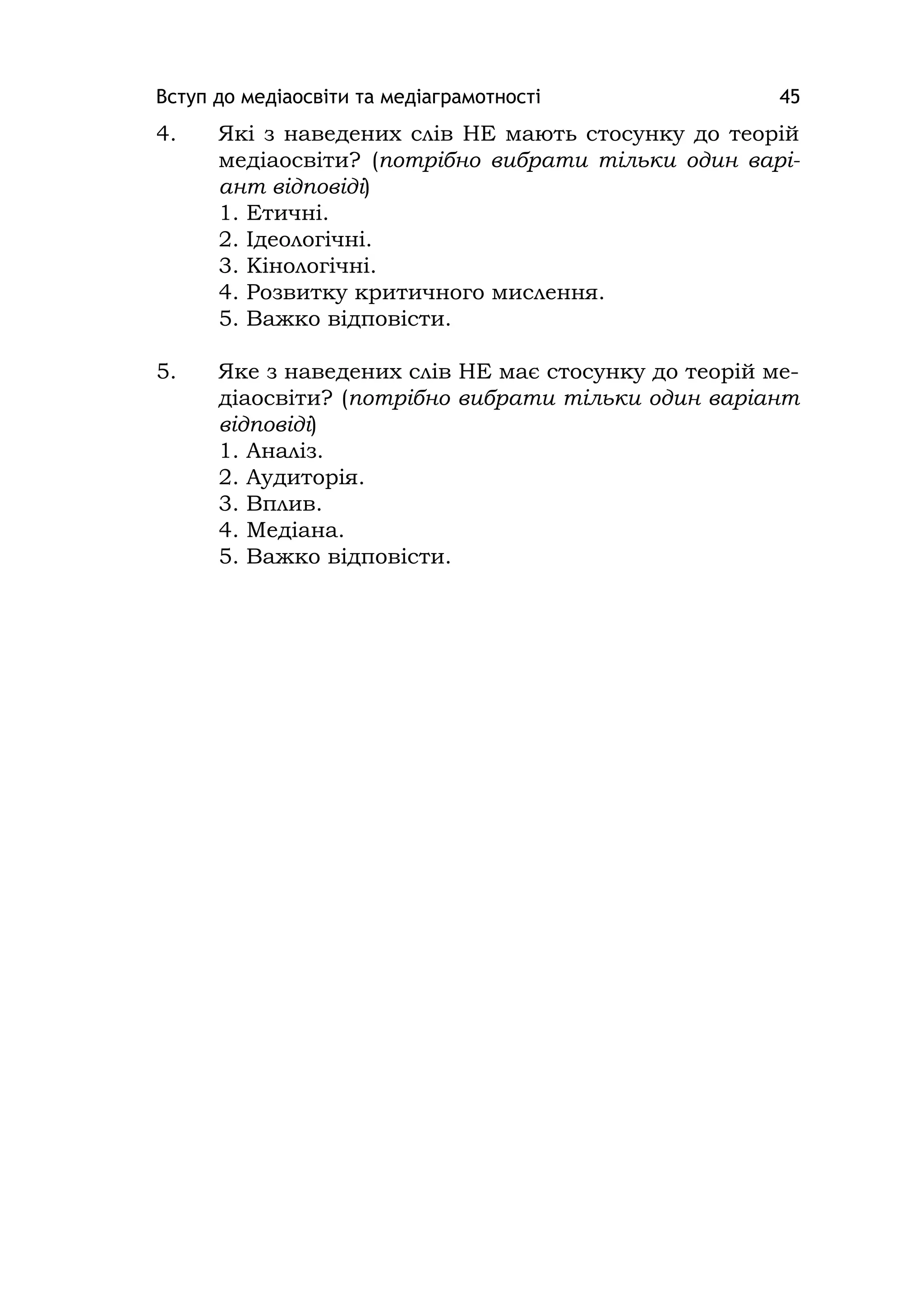 Вступ до медіаосвіти та медіаграмотності 45
4. Які з наведених слів НЕ мають стосунку до теорій
медіаосвіти? (потрібно вибрати тільки один варі-
ант відповіді)
1. Етичні.
2. Ідеологічні.
3. Кінологічні.
4. Розвитку критичного мислення.
5. Важко відповісти.
5. Яке з наведених слів НЕ має стосунку до теорій ме-
діаосвіти? (потрібно вибрати тільки один варіант
відповіді)
1. Аналіз.
2. Аудиторія.
3. Вплив.
4. Медіана.
5. Важко відповісти.
 