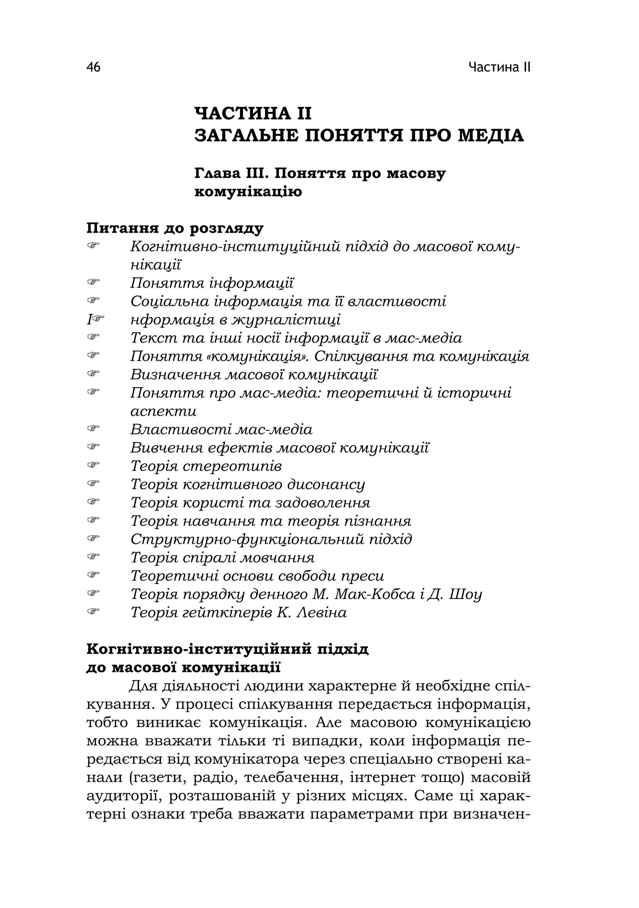 Частина ІІ46
ЧАСТИНА ІІ
ЗАГАЛЬНЕ ПОНЯТТЯ ПРО МЕДІА
Глава ІІІ. Поняття про масову
комунікацію
Питання до розгляду
 Когнітивно-інституційний підхід до масової кому-
нікації
 Поняття інформації
 Соціальна інформація та її властивості
І нформація в журналістиці
 Текст та інші носії інформації в мас-медіа
 Поняття «комунікація». Спілкування та комунікація
 Визначення масової комунікації
 Поняття про мас-медіа: теоретичні й історичні
аспекти
 Властивості мас-медіа
 Вивчення ефектів масової комунікації
 Теорія стереотипів
 Теорія когнітивного дисонансу
 Теорія користі та задоволення
 Теорія навчання та теорія пізнання
 Структурно-функціональний підхід
 Теорія спіралі мовчання
 Теоретичні основи свободи преси
 Теорія порядку денного М. Мак-Кобса і Д. Шоу
 Теорія гейткіперів К. Левіна
Когнітивно-інституційний підхід
до масової комунікації
Для діяльності людини характерне й необхідне спіл-
кування. У процесі спілкування передається інформація,
тобто виникає комунікація. Але масовою комунікацією
можна вважати тільки ті випадки, коли інформація пе-
редається від комунікатора через спеціально створені ка-
нали (газети, радіо, телебачення, інтернет тощо) масовій
аудиторії, розташованій у різних місцях. Саме ці харак-
терні ознаки треба вважати параметрами при визначен-
 