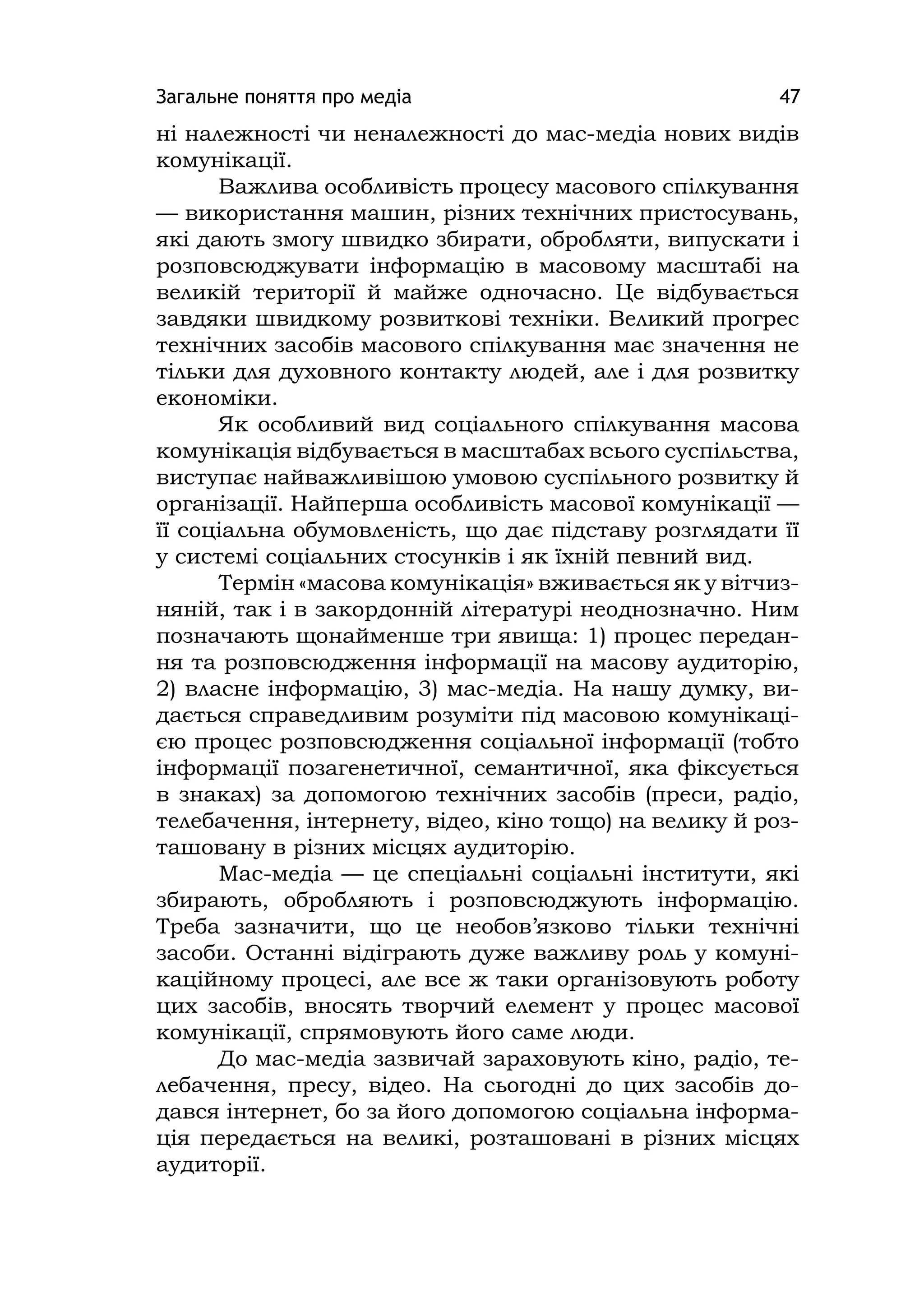 Загальне поняття про медіа 47
ні належності чи неналежності до мас-медіа нових видів
комунікації.
Важлива особливість процесу масового спілкування
— використання машин, різних технічних пристосувань,
які дають змогу швидко збирати, обробляти, випускати і
розповсюджувати інформацію в масовому масштабі на
великій території й майже одночасно. Це відбувається
завдяки швидкому розвиткові техніки. Великий прогрес
технічних засобів масового спілкування має значення не
тільки для духовного контакту людей, але і для розвитку
економіки.
Як особливий вид соціального спілкування масова
комунікація відбувається в масштабах всього суспільства,
виступає найважливішою умовою суспільного розвитку й
організації. Найперша особливість масової комунікації —
її соціальна обумовленість, що дає підставу розглядати її
у системі соціальних стосунків і як їхній певний вид.
Термін «масова комунікація» вживається як у вітчиз-
няній, так і в закордонній літературі неоднозначно. Ним
позначають щонайменше три явища: 1) процес передан-
ня та розповсюдження інформації на масову аудиторію,
2) власне інформацію, 3) мас-медіа. На нашу думку, ви-
дається справедливим розуміти під масовою комунікаці-
єю процес розповсюдження соціальної інформації (тобто
інформації позагенетичної, семантичної, яка фіксується
в знаках) за допомогою технічних засобів (преси, радіо,
телебачення, інтернету, відео, кіно тощо) на велику й роз-
ташовану в різних місцях аудиторію.
Мас-медіа — це спеціальні соціальні інститути, які
збирають, обробляють і розповсюджують інформацію.
Треба зазначити, що це необов’язково тільки технічні
засоби. Останні відіграють дуже важливу роль у комуні-
каційному процесі, але все ж таки організовують роботу
цих засобів, вносять творчий елемент у процес масової
комунікації, спрямовують його саме люди.
До мас-медіа зазвичай зараховують кіно, радіо, те-
лебачення, пресу, відео. На сьогодні до цих засобів до-
дався інтернет, бо за його допомогою соціальна інформа-
ція передається на великі, розташовані в різних місцях
аудиторії.
 