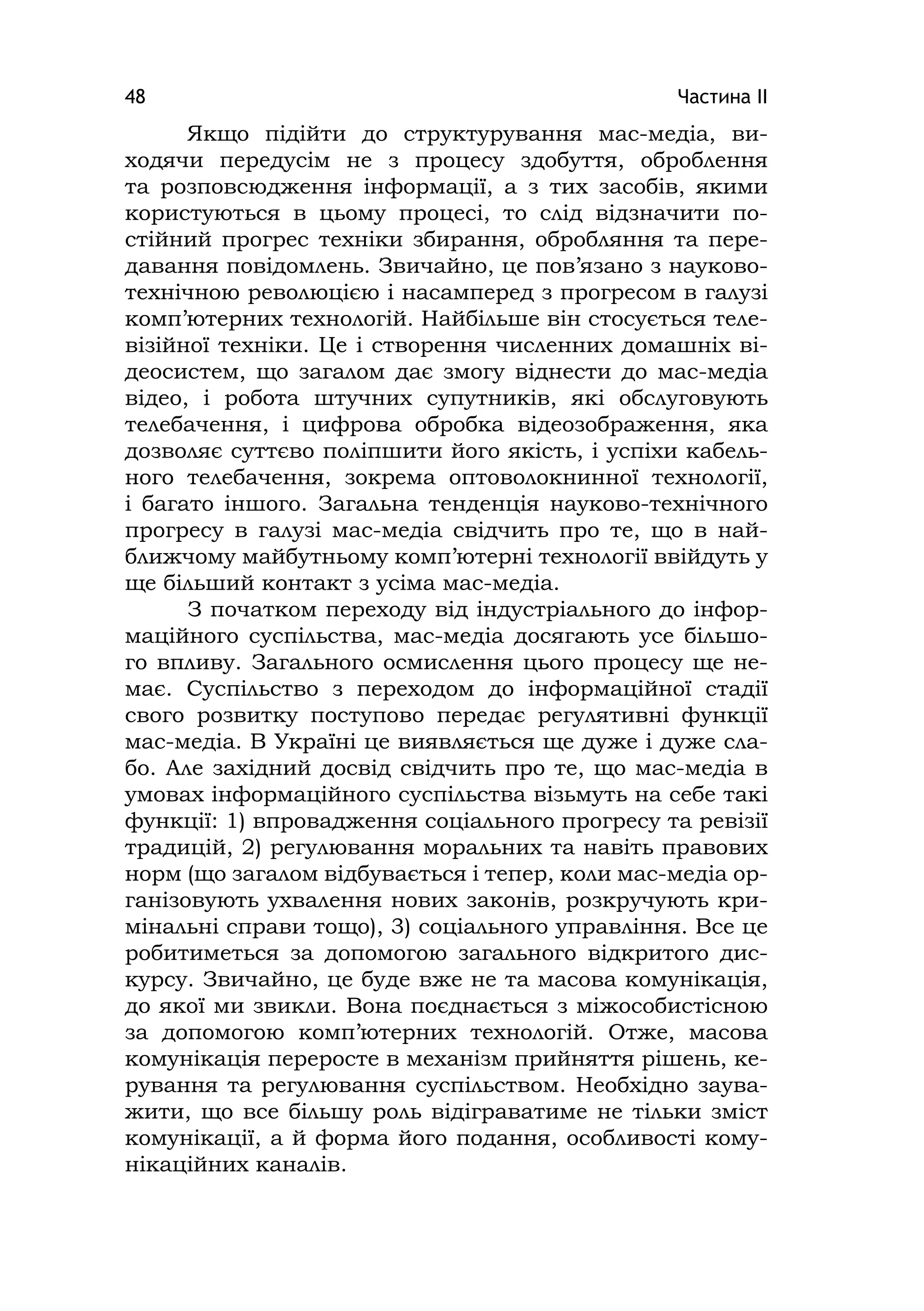 Частина ІІ48
Якщо підійти до структурування мас-медіа, ви-
ходячи передусім не з процесу здобуття, оброблення
та розповсюдження інформації, а з тих засобів, якими
користуються в цьому процесі, то слід відзначити по-
стійний прогрес техніки збирання, обробляння та пере-
давання повідомлень. Звичайно, це пов’язано з науково-
технічною революцією і насамперед з прогресом в галузі
комп’ютерних технологій. Найбільше він стосується теле-
візійної техніки. Це і створення численних домашніх ві-
деосистем, що загалом дає змогу віднести до мас-медіа
відео, і робота штучних супутників, які обслуговують
телебачення, і цифрова обробка відеозображення, яка
дозволяє суттєво поліпшити його якість, і успіхи кабель-
ного телебачення, зокрема оптоволокнинної технології,
і багато іншого. Загальна тенденція науково-технічного
прогресу в галузі мас-медіа свідчить про те, що в най-
ближчому майбутньому комп’ютерні технології ввійдуть у
ще більший контакт з усіма мас-медіа.
З початком переходу від індустріального до інфор-
маційного суспільства, мас-медіа досягають усе більшо-
го впливу. Загального осмислення цього процесу ще не-
має. Суспільство з переходом до інформаційної стадії
свого розвитку поступово передає регулятивні функції
мас-медіа. В Україні це виявляється ще дуже і дуже сла-
бо. Але західний досвід свідчить про те, що мас-медіа в
умовах інформаційного суспільства візьмуть на себе такі
функції: 1) впровадження соціального прогресу та ревізії
традицій, 2) регулювання моральних та навіть правових
норм (що загалом відбувається і тепер, коли мас-медіа ор-
ганізовують ухвалення нових законів, розкручують кри-
мінальні справи тощо), 3) соціального управління. Все це
робитиметься за допомогою загального відкритого дис-
курсу. Звичайно, це буде вже не та масова комунікація,
до якої ми звикли. Вона поєднається з міжособистісною
за допомогою комп’ютерних технологій. Отже, масова
комунікація переросте в механізм прийняття рішень, ке-
рування та регулювання суспільством. Необхідно заува-
жити, що все більшу роль відіграватиме не тільки зміст
комунікації, а й форма його подання, особливості кому-
нікаційних каналів.
 
