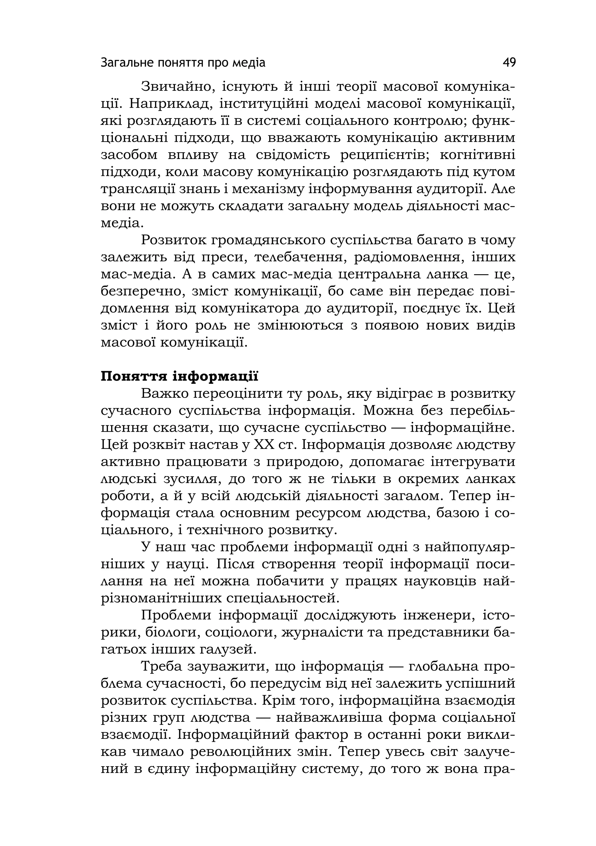 Загальне поняття про медіа 49
Звичайно, існують й інші теорії масової комуніка-
ції. Наприклад, інституційні моделі масової комунікації,
які розглядають її в системі соціального контролю; функ-
ціональні підходи, що вважають комунікацію активним
засобом впливу на свідомість реципієнтів; когнітивні
підходи, коли масову комунікацію розглядають під кутом
трансляції знань і механізму інформування аудиторії. Але
вони не можуть складати загальну модель діяльності мас-
медіа.
Розвиток громадянського суспільства багато в чому
залежить від преси, телебачення, радіомовлення, інших
мас-медіа. А в самих мас-медіа центральна ланка — це,
безперечно, зміст комунікації, бо саме він передає пові-
домлення від комунікатора до аудиторії, поєднує їх. Цей
зміст і його роль не змінюються з появою нових видів
масової комунікації.
Поняття інформації
Важко переоцінити ту роль, яку відіграє в розвитку
сучасного суспільства інформація. Можна без перебіль-
шення сказати, що сучасне суспільство — інформаційне.
Цей розквіт настав у ХХ ст. Інформація дозволяє людству
активно працювати з природою, допомагає інтегрувати
людські зусилля, до того ж не тільки в окремих ланках
роботи, а й у всій людській діяльності загалом. Тепер ін-
формація стала основним ресурсом людства, базою і со-
ціального, і технічного розвитку.
У наш час проблеми інформації одні з найпопуляр-
ніших у науці. Після створення теорії інформації поси-
лання на неї можна побачити у працях науковців най-
різноманітніших спеціальностей.
Проблеми інформації досліджують інженери, істо-
рики, біологи, соціологи, журналісти та представники ба-
гатьох інших галузей.
Треба зауважити, що інформація — глобальна про-
блема сучасності, бо передусім від неї залежить успішний
розвиток суспільства. Крім того, інформаційна взаємодія
різних груп людства — найважливіша форма соціальної
взаємодії. Інформаційний фактор в останні роки викли-
кав чимало революційних змін. Тепер увесь світ залуче-
ний в єдину інформаційну систему, до того ж вона пра-
 