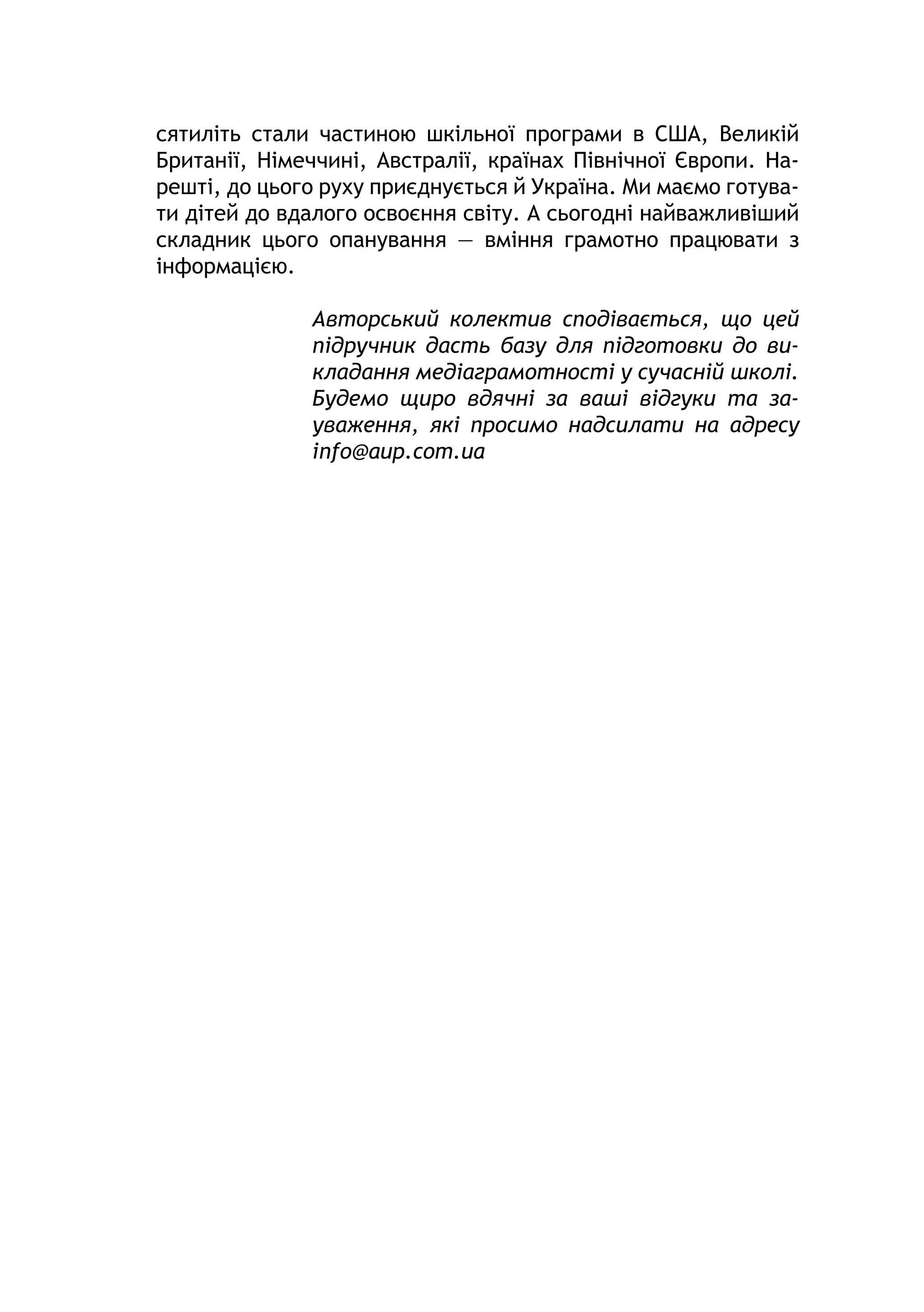 сятиліть стали частиною шкільної програми в США, Великій
Британії, Німеччині, Австралії, країнах Північної Європи. На-
решті, до цього руху приєднується й Україна. Ми маємо готува-
ти дітей до вдалого освоєння світу. А сьогодні найважливіший
складник цього опанування — вміння грамотно працювати з
інформацією.
Авторський колектив сподівається, що цей
підручник дасть базу для підготовки до ви-
кладання медіаграмотності у сучасній школі.
Будемо щиро вдячні за ваші відгуки та за-
уваження, які просимо надсилати на адресу
info@aup.com.ua
 