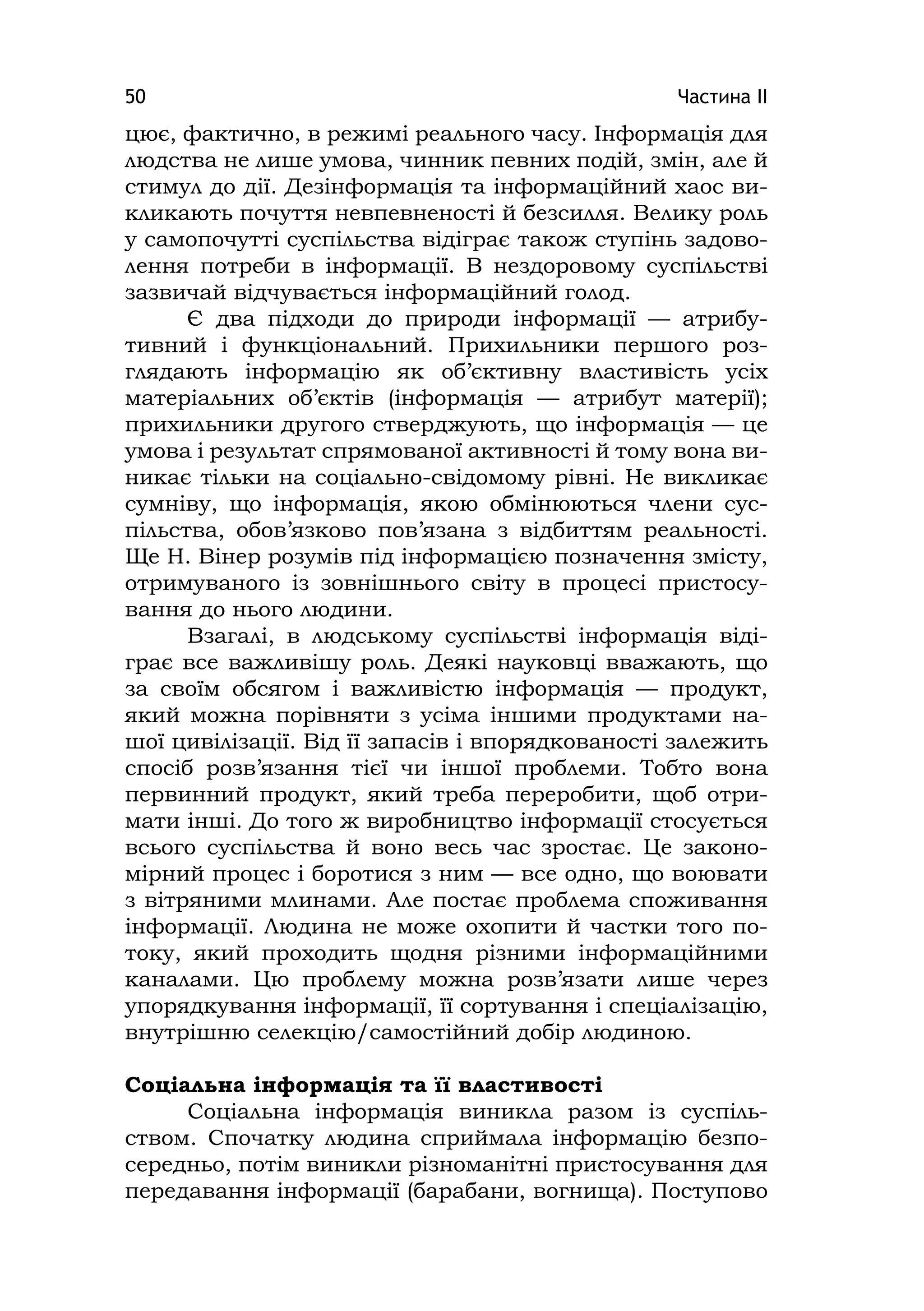 Частина ІІ50
цює, фактично, в режимі реального часу. Інформація для
людства не лише умова, чинник певних подій, змін, але й
стимул до дії. Дезінформація та інформаційний хаос ви-
кликають почуття невпевненості й безсилля. Велику роль
у самопочутті суспільства відіграє також ступінь задово-
лення потреби в інформації. В нездоровому суспільстві
зазвичай відчувається інформаційний голод.
Є два підходи до природи інформації — атрибу-
тивний і функціональний. Прихильники першого роз-
глядають інформацію як об’єктивну властивість усіх
матеріальних об’єктів (інформація — атрибут матерії);
прихильники другого стверджують, що інформація — це
умова і результат спрямованої активності й тому вона ви-
никає тільки на соціально-свідомому рівні. Не викликає
сумніву, що інформація, якою обмінюються члени сус-
пільства, обов’язково пов’язана з відбиттям реальності.
Ще Н. Вінер розумів під інформацією позначення змісту,
отримуваного із зовнішнього світу в процесі пристосу-
вання до нього людини.
Взагалі, в людському суспільстві інформація віді-
грає все важливішу роль. Деякі науковці вважають, що
за своїм обсягом і важливістю інформація — продукт,
який можна порівняти з усіма іншими продуктами на-
шої цивілізації. Від її запасів і впорядкованості залежить
спосіб розв’язання тієї чи іншої проблеми. Тобто вона
первинний продукт, який треба переробити, щоб отри-
мати інші. До того ж виробництво інформації стосується
всього суспільства й воно весь час зростає. Це законо-
мірний процес і боротися з ним — все одно, що воювати
з вітряними млинами. Але постає проблема споживання
інформації. Людина не може охопити й частки того по-
току, який проходить щодня різними інформаційними
каналами. Цю проблему можна розв’язати лише через
упорядкування інформації, її сортування і спеціалізацію,
внутрішню селекцію/самостійний добір людиною.
Соціальна інформація та її властивості
Соціальна інформація виникла разом із суспіль-
ством. Спочатку людина сприймала інформацію безпо-
середньо, потім виникли різноманітні пристосування для
передавання інформації (барабани, вогнища). Поступово
 