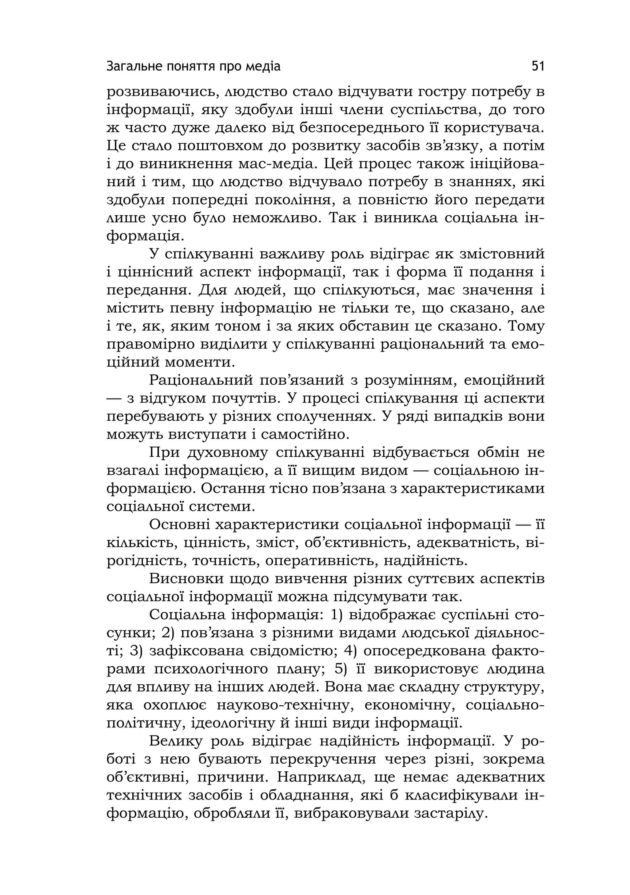 Загальне поняття про медіа 51
розвиваючись, людство стало відчувати гостру потребу в
інформації, яку здобули інші члени суспільства, до того
ж часто дуже далеко від безпосереднього її користувача.
Це стало поштовхом до розвитку засобів зв’язку, а потім
і до виникнення мас-медіа. Цей процес також ініційова-
ний і тим, що людство відчувало потребу в знаннях, які
здобули попередні покоління, а повністю його передати
лише усно було неможливо. Так і виникла соціальна ін-
формація.
У спілкуванні важливу роль відіграє як змістовний
і ціннісний аспект інформації, так і форма її подання і
передання. Для людей, що спілкуються, має значення і
містить певну інформацію не тільки те, що сказано, але
і те, як, яким тоном і за яких обставин це сказано. Тому
правомірно виділити у спілкуванні раціональний та емо-
ційний моменти.
Раціональний пов’язаний з розумінням, емоційний
— з відгуком почуттів. У процесі спілкування ці аспекти
перебувають у різних сполученнях. У ряді випадків вони
можуть виступати і самостійно.
При духовному спілкуванні відбувається обмін не
взагалі інформацією, а її вищим видом — соціальною ін-
формацією. Остання тісно пов’язана з характеристиками
соціальної системи.
Основні характеристики соціальної інформації — її
кількість, цінність, зміст, об’єктивність, адекватність, ві-
рогідність, точність, оперативність, надійність.
Висновки щодо вивчення різних суттєвих аспектів
соціальної інформації можна підсумувати так.
Соціальна інформація: 1) відображає суспільні сто-
сунки; 2) пов’язана з різними видами людської діяльнос-
ті; 3) зафіксована свідомістю; 4) опосередкована факто-
рами психологічного плану; 5) її використовує людина
для впливу на інших людей. Вона має складну структуру,
яка охоплює науково-технічну, економічну, соціально-
політичну, ідеологічну й інші види інформації.
Велику роль відіграє надійність інформації. У ро-
боті з нею бувають перекручення через різні, зокрема
об’єктивні, причини. Наприклад, ще немає адекватних
технічних засобів і обладнання, які б класифікували ін-
формацію, обробляли її, вибраковували застарілу.
 