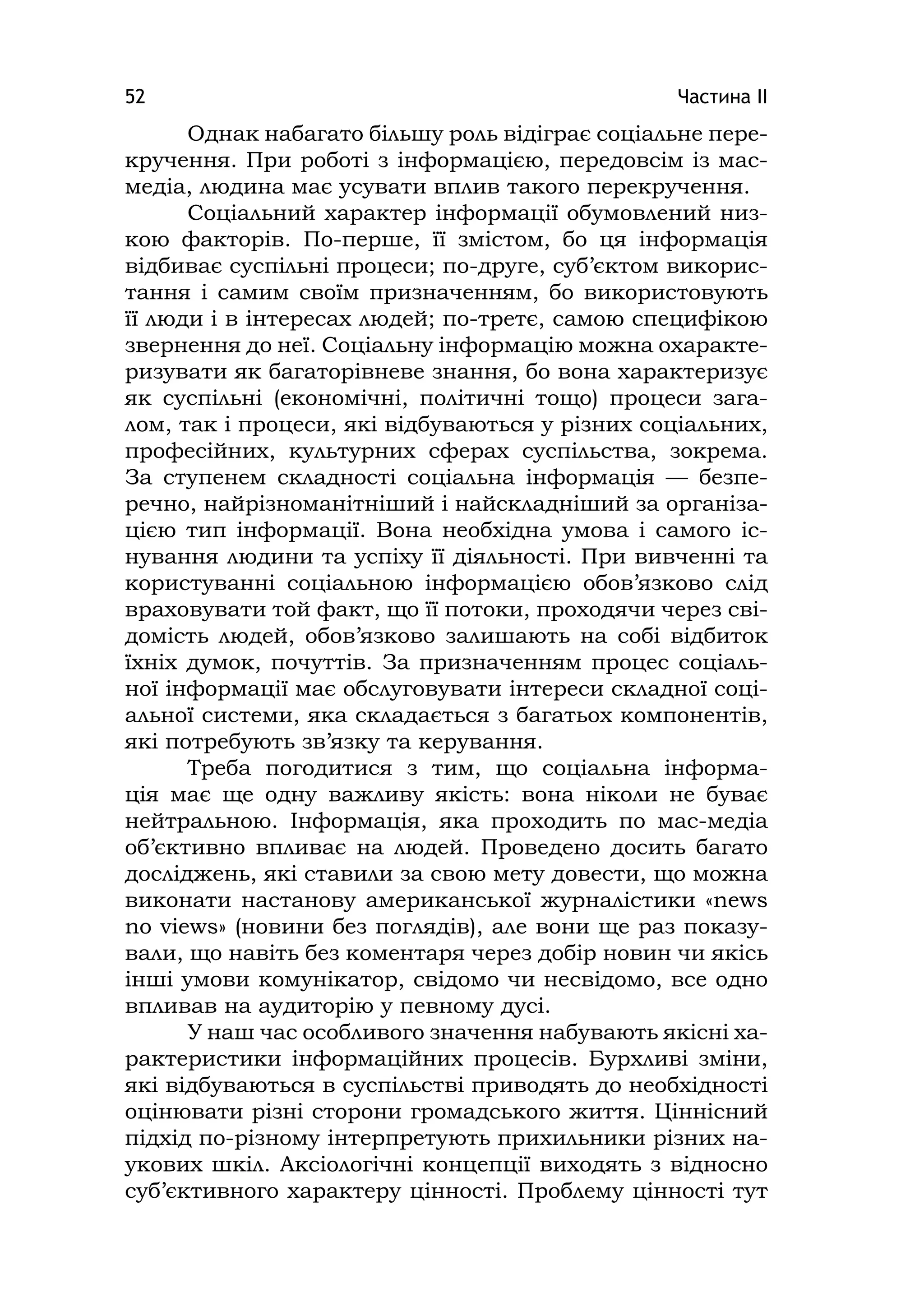 Частина ІІ52
Однак набагато більшу роль відіграє соціальне пере-
кручення. При роботі з інформацією, передовсім із мас-
медіа, людина має усувати вплив такого перекручення.
Соціальний характер інформації обумовлений низ-
кою факторів. По-перше, її змістом, бо ця інформація
відбиває суспільні процеси; по-друге, суб’єктом викорис-
тання і самим своїм призначенням, бо використовують
її люди і в інтересах людей; по-третє, самою специфікою
звернення до неї. Соціальну інформацію можна охаракте-
ризувати як багаторівневе знання, бо вона характеризує
як суспільні (економічні, політичні тощо) процеси зага-
лом, так і процеси, які відбуваються у різних соціальних,
професійних, культурних сферах суспільства, зокрема.
За ступенем складності соціальна інформація — безпе-
речно, найрізноманітніший і найскладніший за організа-
цією тип інформації. Вона необхідна умова і самого іс-
нування людини та успіху її діяльності. При вивченні та
користуванні соціальною інформацією обов’язково слід
враховувати той факт, що її потоки, проходячи через сві-
домість людей, обов’язково залишають на собі відбиток
їхніх думок, почуттів. За призначенням процес соціаль-
ної інформації має обслуговувати інтереси складної соці-
альної системи, яка складається з багатьох компонентів,
які потребують зв’язку та керування.
Треба погодитися з тим, що соціальна інформа-
ція має ще одну важливу якість: вона ніколи не буває
нейтральною. Інформація, яка проходить по мас-медіа
об’єктивно впливає на людей. Проведено досить багато
досліджень, які ставили за свою мету довести, що можна
виконати настанову американської журналістики «news
no vіews» (новини без поглядів), але вони ще раз показу-
вали, що навіть без коментаря через добір новин чи якісь
інші умови комунікатор, свідомо чи несвідомо, все одно
впливав на аудиторію у певному дусі.
У наш час особливого значення набувають якісні ха-
рактеристики інформаційних процесів. Бурхливі зміни,
які відбуваються в суспільстві приводять до необхідності
оцінювати різні сторони громадського життя. Ціннісний
підхід по-різному інтерпретують прихильники різних на-
укових шкіл. Аксіологічні концепції виходять з відносно
суб’єктивного характеру цінності. Проблему цінності тут
 