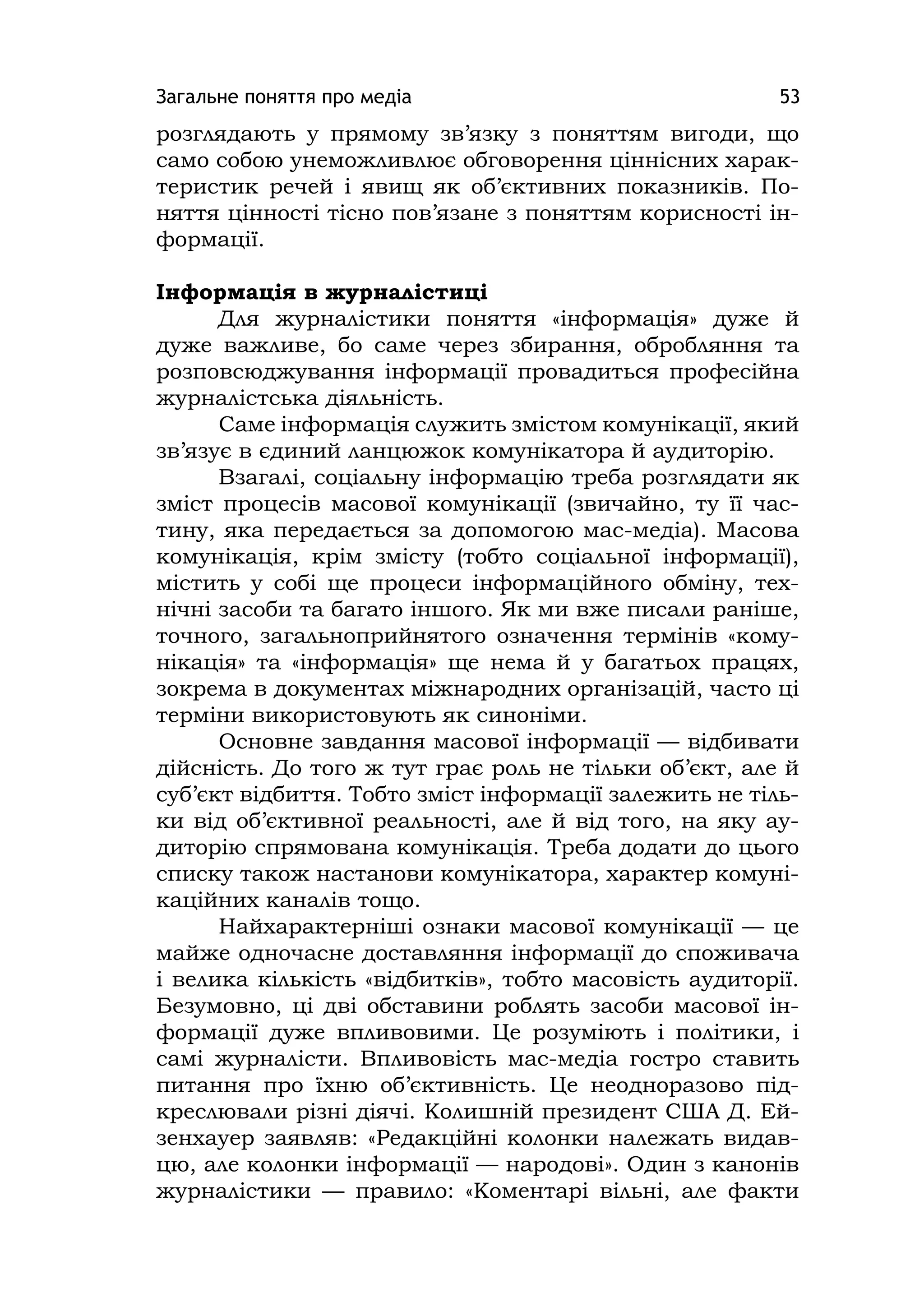 Загальне поняття про медіа 53
розглядають у прямому зв’язку з поняттям вигоди, що
само собою унеможливлює обговорення ціннісних харак-
теристик речей і явищ як об’єктивних показників. По-
няття цінності тісно пов’язане з поняттям корисності ін-
формації.
Інформація в журналістиці
Для журналістики поняття «інформація» дуже й
дуже важливе, бо саме через збирання, обробляння та
розповсюджування інформації провадиться професійна
журналістська діяльність.
Саме інформація служить змістом комунікації, який
зв’язує в єдиний ланцюжок комунікатора й аудиторію.
Взагалі, соціальну інформацію треба розглядати як
зміст процесів масової комунікації (звичайно, ту її час-
тину, яка передається за допомогою мас-медіа). Масова
комунікація, крім змісту (тобто соціальної інформації),
містить у собі ще процеси інформаційного обміну, тех-
нічні засоби та багато іншого. Як ми вже писали раніше,
точного, загальноприйнятого означення термінів «кому-
нікація» та «інформація» ще нема й у багатьох працях,
зокрема в документах міжнародних організацій, часто ці
терміни використовують як синоніми.
Основне завдання масової інформації — відбивати
дійсність. До того ж тут грає роль не тільки об’єкт, але й
суб’єкт відбиття. Тобто зміст інформації залежить не тіль-
ки від об’єктивної реальності, але й від того, на яку ау-
диторію спрямована комунікація. Треба додати до цього
списку також настанови комунікатора, характер комуні-
каційних каналів тощо.
Найхарактерніші ознаки масової комунікації — це
майже одночасне доставляння інформації до споживача
і велика кількість «відбитків», тобто масовість аудиторії.
Безумовно, ці дві обставини роблять засоби масової ін-
формації дуже впливовими. Це розуміють і політики, і
самі журналісти. Впливовість мас-медіа гостро ставить
питання про їхню об’єктивність. Це неодноразово під-
креслювали різні діячі. Колишній президент США Д. Ей-
зенхауер заявляв: «Редакційні колонки належать видав-
цю, але колонки інформації — народові». Один з канонів
журналістики — правило: «Коментарі вільні, але факти
 