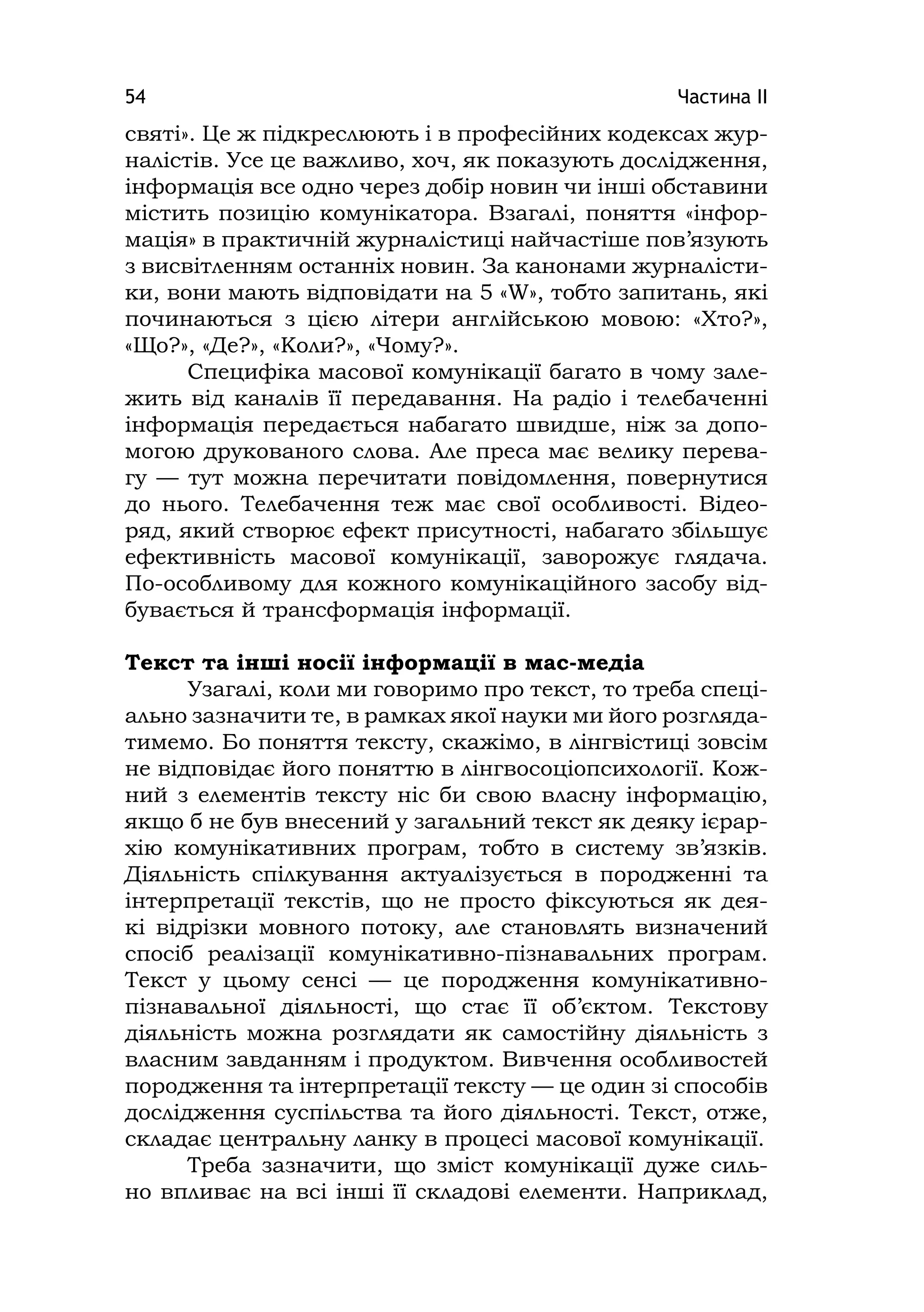 Частина ІІ54
святі». Це ж підкреслюють і в професійних кодексах жур-
налістів. Усе це важливо, хоч, як показують дослідження,
інформація все одно через добір новин чи інші обставини
містить позицію комунікатора. Взагалі, поняття «інфор-
мація» в практичній журналістиці найчастіше пов’язують
з висвітленням останніх новин. За канонами журналісти-
ки, вони мають відповідати на 5 «W», тобто запитань, які
починаються з цією літери англійською мовою: «Хто?»,
«Що?», «Де?», «Коли?», «Чому?».
Специфіка масової комунікації багато в чому зале-
жить від каналів її передавання. На радіо і телебаченні
інформація передається набагато швидше, ніж за допо-
могою друкованого слова. Але преса має велику перева-
гу — тут можна перечитати повідомлення, повернутися
до нього. Телебачення теж має свої особливості. Відео-
ряд, який створює ефект присутності, набагато збільшує
ефективність масової комунікації, заворожує глядача.
По-особливому для кожного комунікаційного засобу від-
бувається й трансформація інформації.
Текст та інші носії інформації в мас-медіа
Узагалі, коли ми говоримо про текст, то треба спеці-
ально зазначити те, в рамках якої науки ми його розгляда-
тимемо. Бо поняття тексту, скажімо, в лінгвістиці зовсім
не відповідає його поняттю в лінгвосоціопсихології. Кож-
ний з елементів тексту ніс би свою власну інформацію,
якщо б не був внесений у загальний текст як деяку ієрар-
хію комунікативних програм, тобто в систему зв’язків.
Діяльність спілкування актуалізується в породженні та
інтерпретації текстів, що не просто фіксуються як дея-
кі відрізки мовного потоку, але становлять визначений
спосіб реалізації комунікативно-пізнавальних програм.
Текст у цьому сенсі — це породження комунікативно-
пізнавальної діяльності, що стає її об’єктом. Текстову
діяльність можна розглядати як самостійну діяльність з
власним завданням і продуктом. Вивчення особливостей
породження та інтерпретації тексту — це один зі способів
дослідження суспільства та його діяльності. Текст, отже,
складає центральну ланку в процесі масової комунікації.
Треба зазначити, що зміст комунікації дуже силь-
но впливає на всі інші її складові елементи. Наприклад,
 