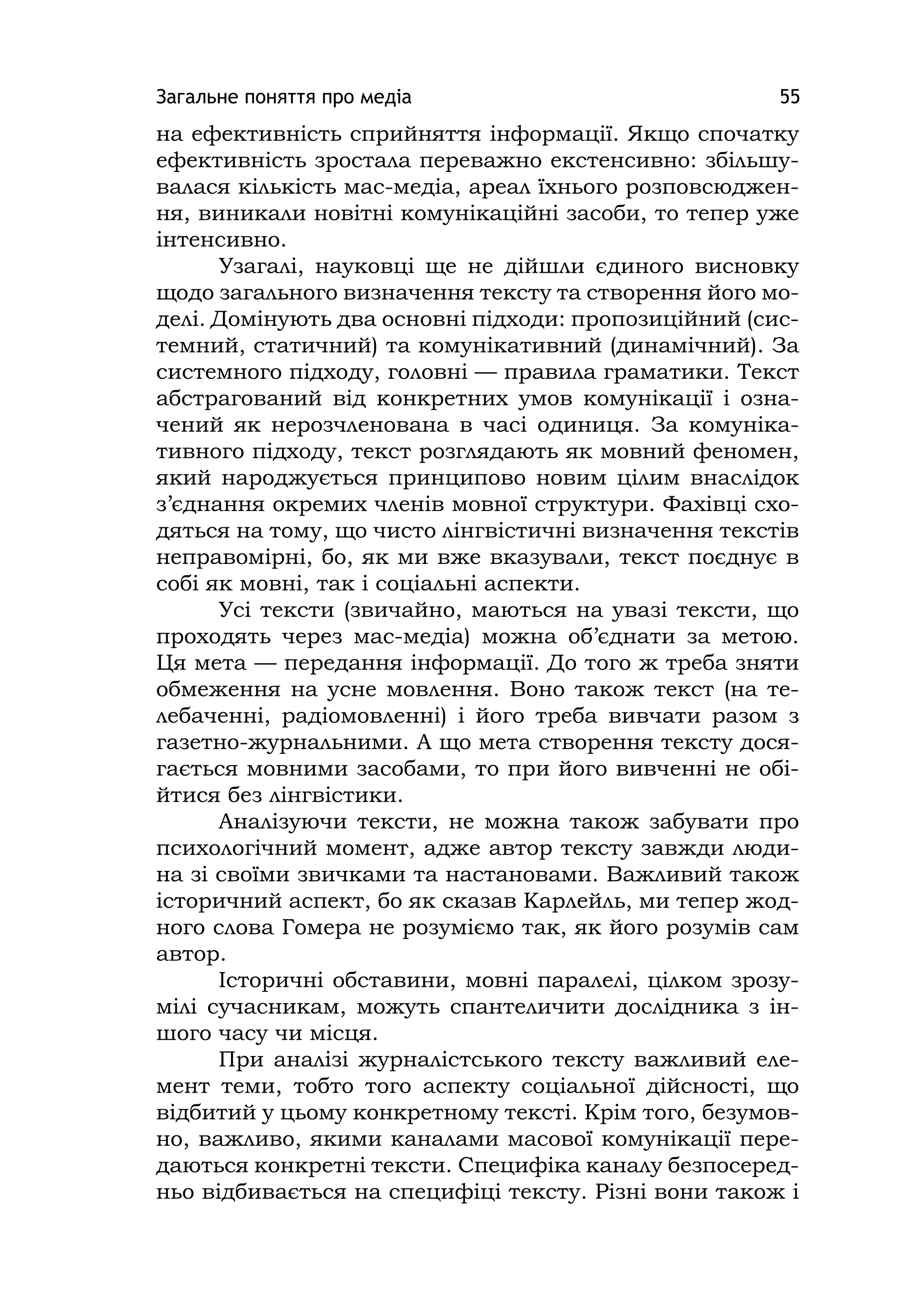 Загальне поняття про медіа 55
на ефективність сприйняття інформації. Якщо спочатку
ефективність зростала переважно екстенсивно: збільшу-
валася кількість мас-медіа, ареал їхнього розповсюджен-
ня, виникали новітні комунікаційні засоби, то тепер уже
інтенсивно.
Узагалі, науковці ще не дійшли єдиного висновку
щодо загального визначення тексту та створення його мо-
делі. Домінують два основні підходи: пропозиційний (сис-
темний, статичний) та комунікативний (динамічний). За
системного підходу, головні — правила граматики. Текст
абстрагований від конкретних умов комунікації і озна-
чений як нерозчленована в часі одиниця. За комуніка-
тивного підходу, текст розглядають як мовний феномен,
який народжується принципово новим цілим внаслідок
з’єднання окремих членів мовної структури. Фахівці схо-
дяться на тому, що чисто лінгвістичні визначення текстів
неправомірні, бо, як ми вже вказували, текст поєднує в
собі як мовні, так і соціальні аспекти.
Усі тексти (звичайно, маються на увазі тексти, що
проходять через мас-медіа) можна об’єднати за метою.
Ця мета — передання інформації. До того ж треба зняти
обмеження на усне мовлення. Воно також текст (на те-
лебаченні, радіомовленні) і його треба вивчати разом з
газетно-журнальними. А що мета створення тексту дося-
гається мовними засобами, то при його вивченні не обі-
йтися без лінгвістики.
Аналізуючи тексти, не можна також забувати про
психологічний момент, адже автор тексту завжди люди-
на зі своїми звичками та настановами. Важливий також
історичний аспект, бо як сказав Карлейль, ми тепер жод-
ного слова Гомера не розуміємо так, як його розумів сам
автор.
Історичні обставини, мовні паралелі, цілком зрозу-
мілі сучасникам, можуть спантеличити дослідника з ін-
шого часу чи місця.
При аналізі журналістського тексту важливий еле-
мент теми, тобто того аспекту соціальної дійсності, що
відбитий у цьому конкретному тексті. Крім того, безумов-
но, важливо, якими каналами масової комунікації пере-
даються конкретні тексти. Специфіка каналу безпосеред-
ньо відбивається на специфіці тексту. Різні вони також і
 