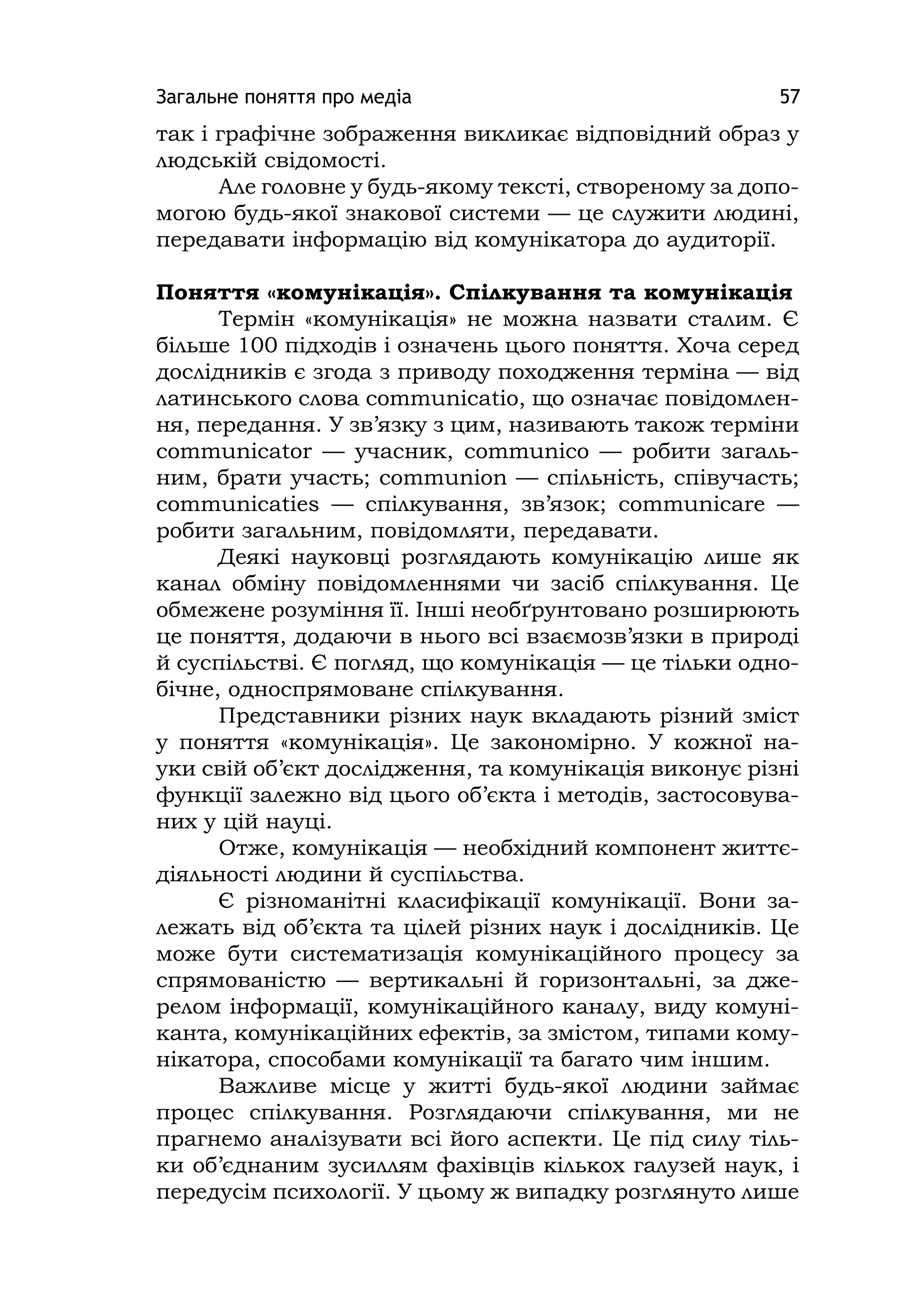 Загальне поняття про медіа 57
так і графічне зображення викликає відповідний образ у
людській свідомості.
Але головне у будь-якому тексті, створеному за допо-
могою будь-якої знакової системи — це служити людині,
передавати інформацію від комунікатора до аудиторії.
Поняття «комунікація». Спілкування та комунікація
Термін «комунікація» не можна назвати сталим. Є
більше 100 підходів і означень цього поняття. Хоча серед
дослідників є згода з приводу походження терміна — від
латинського слова communіcatіo, що означає повідомлен-
ня, передання. У зв’язку з цим, називають також терміни
communіcator — учасник, communіco — робити загаль-
ним, брати участь; communіon — спільність, співучасть;
communіcatіes — спілкування, зв’язок; communіcare —
робити загальним, повідомляти, передавати.
Деякі науковці розглядають комунікацію лише як
канал обміну повідомленнями чи засіб спілкування. Це
обмежене розуміння її. Інші необґрунтовано розширюють
це поняття, додаючи в нього всі взаємозв’язки в природі
й суспільстві. Є погляд, що комунікація — це тільки одно-
бічне, односпрямоване спілкування.
Представники різних наук вкладають різний зміст
у поняття «комунікація». Це закономірно. У кожної на-
уки свій об’єкт дослідження, та комунікація виконує різні
функції залежно від цього об’єкта і методів, застосовува-
них у цій науці.
Отже, комунікація — необхідний компонент життє-
діяльності людини й суспільства.
Є різноманітні класифікації комунікації. Вони за-
лежать від об’єкта та цілей різних наук і дослідників. Це
може бути систематизація комунікаційного процесу за
спрямованістю — вертикальні й горизонтальні, за дже-
релом інформації, комунікаційного каналу, виду комуні-
канта, комунікаційних ефектів, за змістом, типами кому-
нікатора, способами комунікації та багато чим іншим.
Важливе місце у житті будь-якої людини займає
процес спілкування. Розглядаючи спілкування, ми не
прагнемо аналізувати всі його аспекти. Це під силу тіль-
ки об’єднаним зусиллям фахівців кількох галузей наук, і
передусім психології. У цьому ж випадку розглянуто лише
 