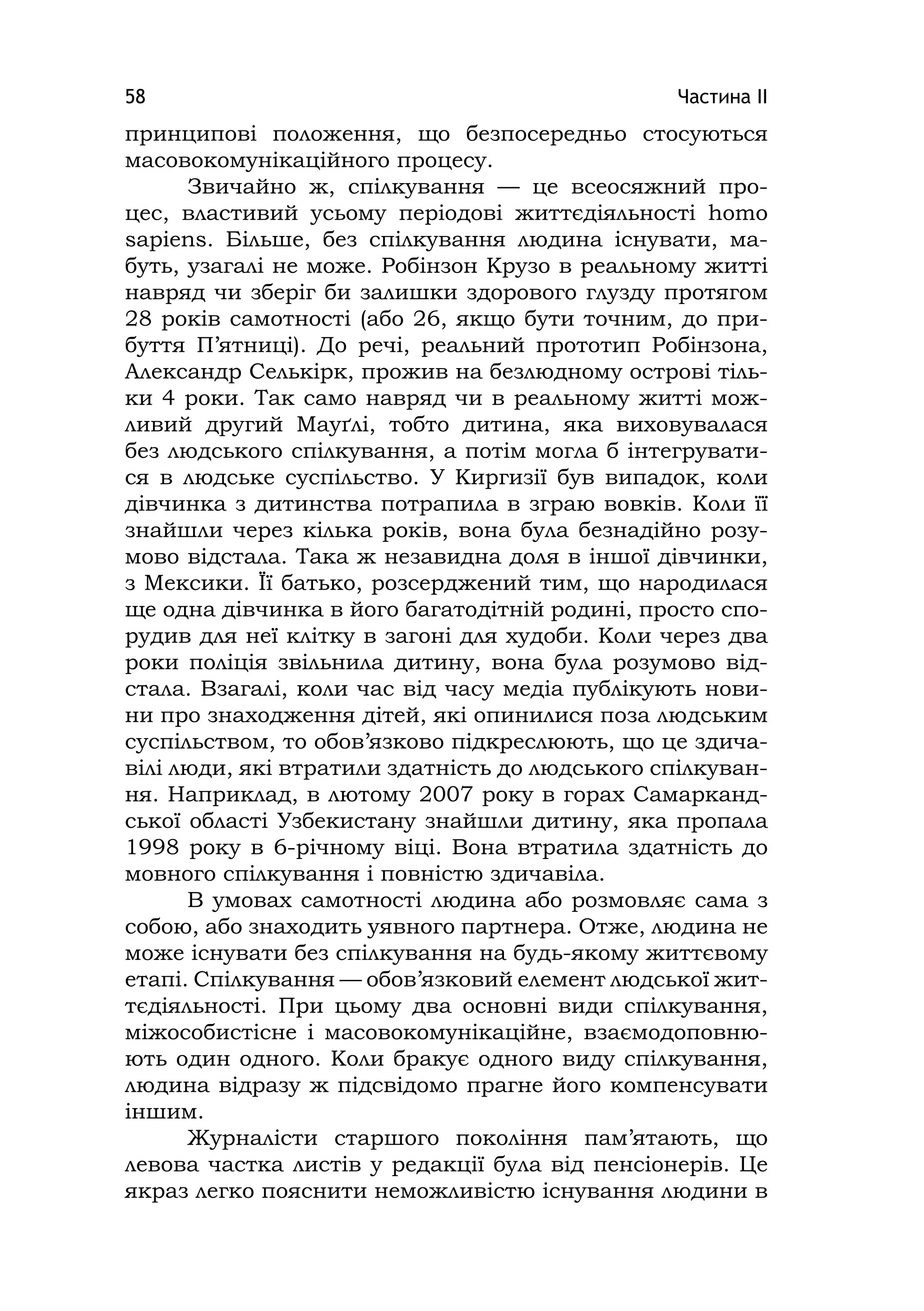 Частина ІІ58
принципові положення, що безпосередньо стосуються
масовокомунікаційного процесу.
Звичайно ж, спілкування — це всеосяжний про-
цес, властивий усьому періодові життєдіяльності homo
sapіens. Більше, без спілкування людина існувати, ма-
буть, узагалі не може. Робінзон Крузо в реальному житті
навряд чи зберіг би залишки здорового глузду протягом
28 років самотності (або 26, якщо бути точним, до при-
буття П’ятниці). До речі, реальний прототип Робінзона,
Александр Селькірк, прожив на безлюдному острові тіль-
ки 4 роки. Так само навряд чи в реальному житті мож-
ливий другий Мауґлі, тобто дитина, яка виховувалася
без людського спілкування, а потім могла б інтегрувати-
ся в людське суспільство. У Киргизії був випадок, коли
дівчинка з дитинства потрапила в зграю вовків. Коли її
знайшли через кілька років, вона була безнадійно розу-
мово відстала. Така ж незавидна доля в іншої дівчинки,
з Мексики. Її батько, розсерджений тим, що народилася
ще одна дівчинка в його багатодітній родині, просто спо-
рудив для неї клітку в загоні для худоби. Коли через два
роки поліція звільнила дитину, вона була розумово від-
стала. Взагалі, коли час від часу медіа публікують нови-
ни про знаходження дітей, які опинилися поза людським
суспільством, то обов’язково підкреслюють, що це здича-
вілі люди, які втратили здатність до людського спілкуван-
ня. Наприклад, в лютому 2007 року в горах Самарканд-
ської області Узбекистану знайшли дитину, яка пропала
1998 року в 6-річному віці. Вона втратила здатність до
мовного спілкування і повністю здичавіла.
В умовах самотності людина або розмовляє сама з
собою, або знаходить уявного партнера. Отже, людина не
може існувати без спілкування на будь-якому життєвому
етапі. Спілкування — обов’язковий елемент людської жит-
тєдіяльності. При цьому два основні види спілкування,
міжособистісне і масовокомунікаційне, взаємодоповню-
ють один одного. Коли бракує одного виду спілкування,
людина відразу ж підсвідомо прагне його компенсувати
іншим.
Журналісти старшого покоління пам’ятають, що
левова частка листів у редакції була від пенсіонерів. Це
якраз легко пояснити неможливістю існування людини в
 