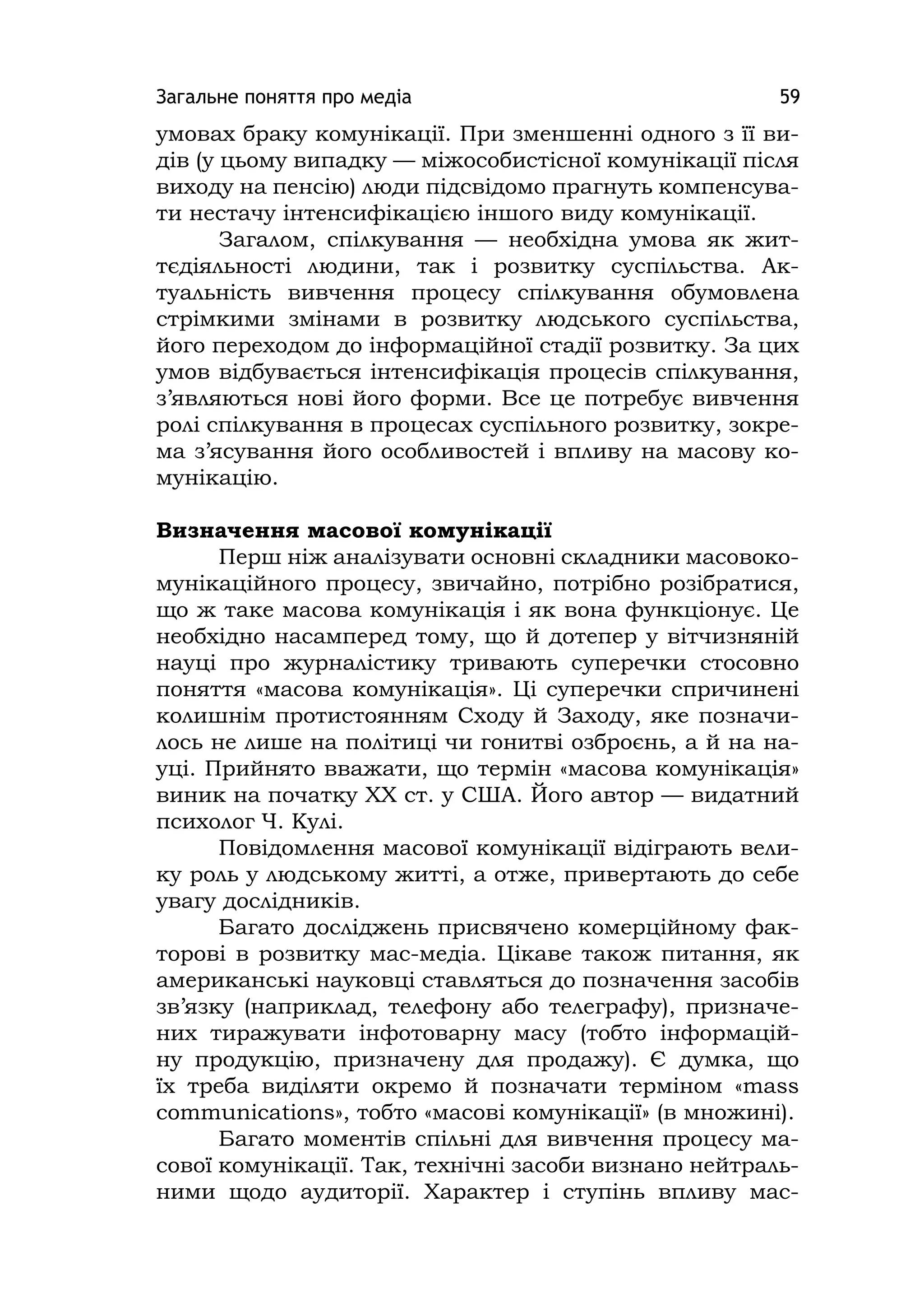 Загальне поняття про медіа 59
умовах браку комунікації. При зменшенні одного з її ви-
дів (у цьому випадку — міжособистісної комунікації після
виходу на пенсію) люди підсвідомо прагнуть компенсува-
ти нестачу інтенсифікацією іншого виду комунікації.
Загалом, спілкування — необхідна умова як жит-
тєдіяльності людини, так і розвитку суспільства. Ак-
туальність вивчення процесу спілкування обумовлена
стрімкими змінами в розвитку людського суспільства,
його переходом до інформаційної стадії розвитку. За цих
умов відбувається інтенсифікація процесів спілкування,
з’являються нові його форми. Все це потребує вивчення
ролі спілкування в процесах суспільного розвитку, зокре-
ма з’ясування його особливостей і впливу на масову ко-
мунікацію.
Визначення масової комунікації
Перш ніж аналізувати основні складники масовоко-
мунікаційного процесу, звичайно, потрібно розібратися,
що ж таке масова комунікація і як вона функціонує. Це
необхідно насамперед тому, що й дотепер у вітчизняній
науці про журналістику тривають суперечки стосовно
поняття «масова комунікація». Ці суперечки спричинені
колишнім протистоянням Сходу й Заходу, яке позначи-
лось не лише на політиці чи гонитві озброєнь, а й на на-
уці. Прийнято вважати, що термін «масова комунікація»
виник на початку ХХ ст. у США. Його автор — видатний
психолог Ч. Кулі.
Повідомлення масової комунікації відіграють вели-
ку роль у людському житті, а отже, привертають до себе
увагу дослідників.
Багато досліджень присвячено комерційному фак-
торові в розвитку мас-медіа. Цікаве також питання, як
американські науковці ставляться до позначення засобів
зв’язку (наприклад, телефону або телеграфу), призначе-
них тиражувати інфотоварну масу (тобто інформацій-
ну продукцію, призначену для продажу). Є думка, що
їх треба виділяти окремо й позначати терміном «mass
communіcatіons», тобто «масові комунікації» (в множині).
Багато моментів спільні для вивчення процесу ма-
сової комунікації. Так, технічні засоби визнано нейтраль-
ними щодо аудиторії. Характер і ступінь впливу мас-
 