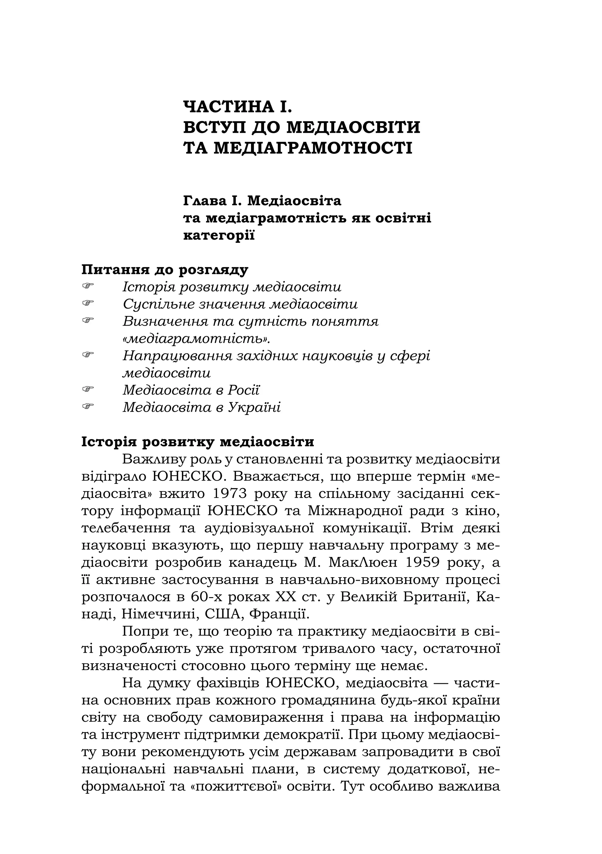 ЧАСТИНА І.
ВСТУП ДО МЕДІАОСВІТИ
ТА МЕДІАГРАМОТНОСТІ
Глава І. Медіаосвіта
та медіаграмотність як освітні
категорії
Питання до розгляду
 Історія розвитку медіаосвіти
 Суспільне значення медіаосвіти
 Визначення та сутність поняття
«медіаграмотність».
 Напрацювання західних науковців у сфері
медіаосвіти
 Медіаосвіта в Росії
 Медіаосвіта в Україні
Історія розвитку медіаосвіти
Важливу роль у становленні та розвитку медіаосвіти
відіграло ЮНЕСКО. Вважається, що вперше термін «ме-
діаосвіта» вжито 1973 року на спільному засіданні сек-
тору інформації ЮНЕСКО та Міжнародної ради з кіно,
телебачення та аудіовізуальної комунікації. Втім деякі
науковці вказують, що першу навчальну програму з ме-
діаосвіти розробив канадець М. МакЛюен 1959 року, а
її активне застосування в навчально-виховному процесі
розпочалося в 60-х роках ХХ ст. у Великій Британії, Ка-
наді, Німеччині, США, Франції.
Попри те, що теорію та практику медіаосвіти в сві-
ті розробляють уже протягом тривалого часу, остаточної
визначеності стосовно цього терміну ще немає.
На думку фахівців ЮНЕСКО, медіаосвіта — части-
на основних прав кожного громадянина будь-якої країни
світу на свободу самовираження і права на інформацію
та інструмент підтримки демократії. При цьому медіаосві-
ту вони рекомендують усім державам запровадити в свої
національні навчальні плани, в систему додаткової, не-
формальної та «пожиттєвої» освіти. Тут особливо важлива
 
