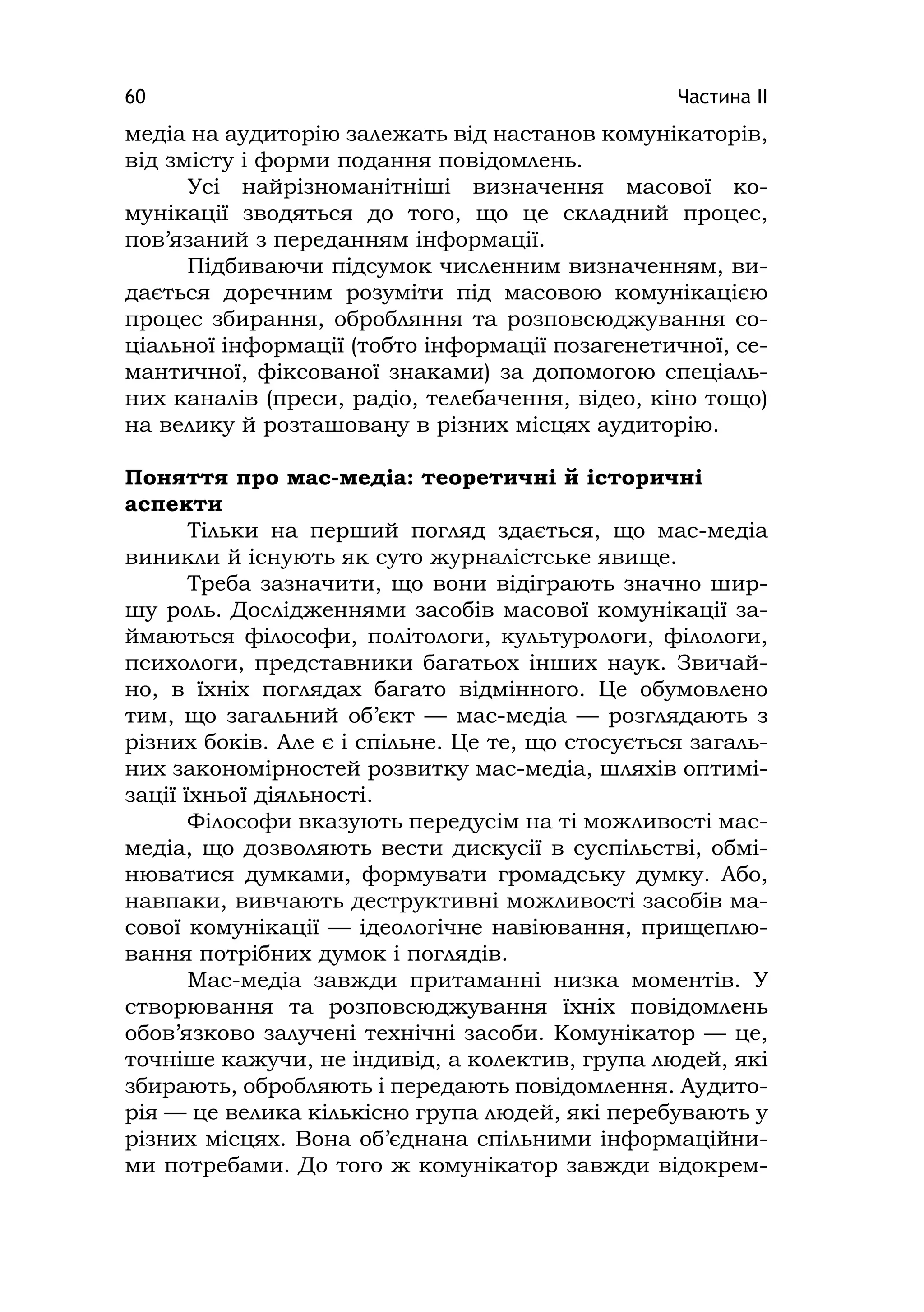 Частина ІІ60
медіа на аудиторію залежать від настанов комунікаторів,
від змісту і форми подання повідомлень.
Усі найрізноманітніші визначення масової ко-
мунікації зводяться до того, що це складний процес,
пов’язаний з переданням інформації.
Підбиваючи підсумок численним визначенням, ви-
дається доречним розуміти під масовою комунікацією
процес збирання, обробляння та розповсюджування со-
ціальної інформації (тобто інформації позагенетичної, се-
мантичної, фіксованої знаками) за допомогою спеціаль-
них каналів (преси, радіо, телебачення, відео, кіно тощо)
на велику й розташовану в різних місцях аудиторію.
Поняття про мас-медіа: теоретичні й історичні
аспекти
Тільки на перший погляд здається, що мас-медіа
виникли й існують як суто журналістське явище.
Треба зазначити, що вони відіграють значно шир-
шу роль. Дослідженнями засобів масової комунікації за-
ймаються філософи, політологи, культурологи, філологи,
психологи, представники багатьох інших наук. Звичай-
но, в їхніх поглядах багато відмінного. Це обумовлено
тим, що загальний об’єкт — мас-медіа — розглядають з
різних боків. Але є і спільне. Це те, що стосується загаль-
них закономірностей розвитку мас-медіа, шляхів оптимі-
зації їхньої діяльності.
Філософи вказують передусім на ті можливості мас-
медіа, що дозволяють вести дискусії в суспільстві, обмі-
нюватися думками, формувати громадську думку. Або,
навпаки, вивчають деструктивні можливості засобів ма-
сової комунікації — ідеологічне навіювання, прищеплю-
вання потрібних думок і поглядів.
Мас-медіа завжди притаманні низка моментів. У
створювання та розповсюджування їхніх повідомлень
обов’язково залучені технічні засоби. Комунікатор — це,
точніше кажучи, не індивід, а колектив, група людей, які
збирають, обробляють і передають повідомлення. Аудито-
рія — це велика кількісно група людей, які перебувають у
різних місцях. Вона об’єднана спільними інформаційни-
ми потребами. До того ж комунікатор завжди відокрем-
 