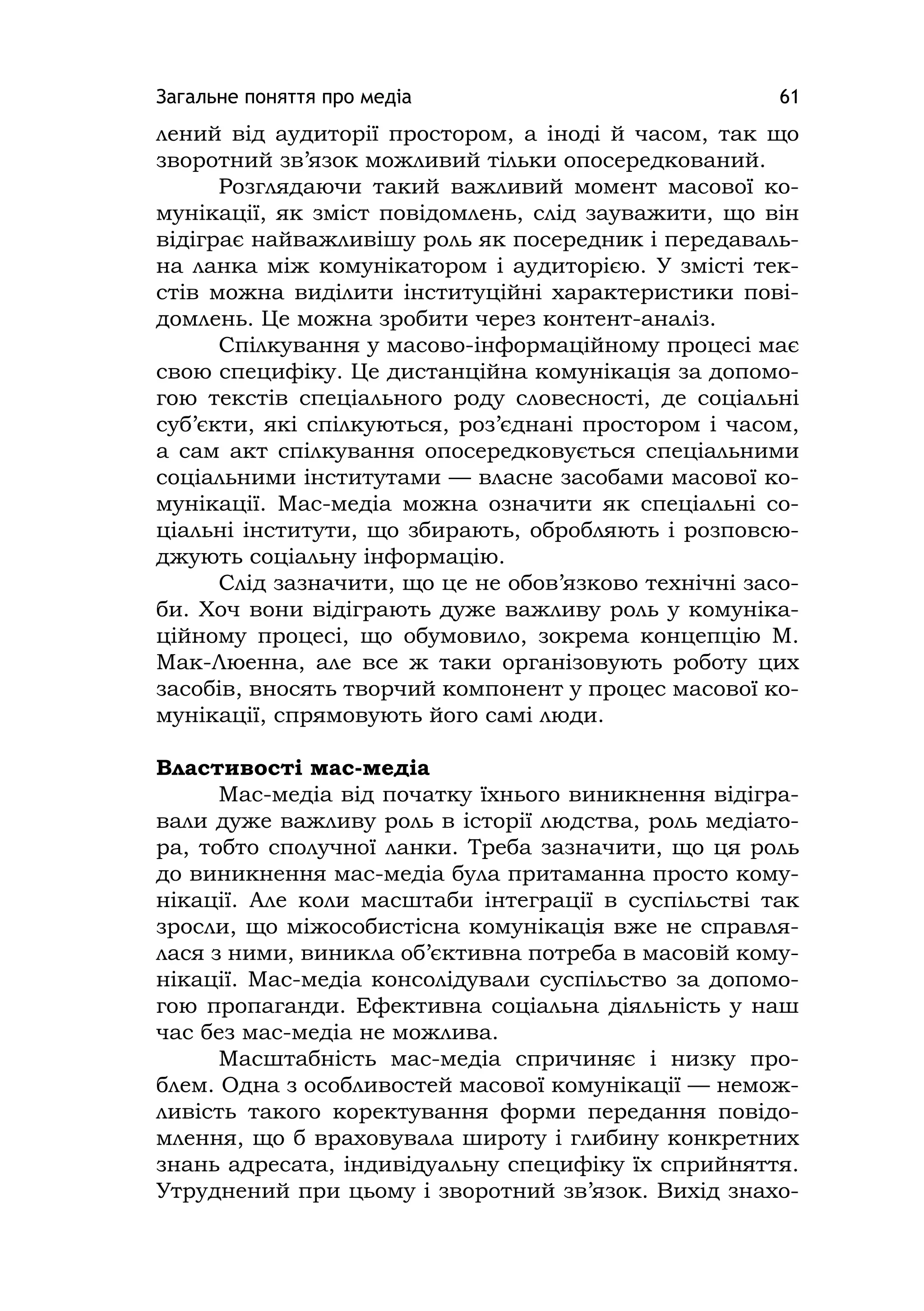 Загальне поняття про медіа 61
лений від аудиторії простором, а іноді й часом, так що
зворотний зв’язок можливий тільки опосередкований.
Розглядаючи такий важливий момент масової ко-
мунікації, як зміст повідомлень, слід зауважити, що він
відіграє найважливішу роль як посередник і передаваль-
на ланка між комунікатором і аудиторією. У змісті тек-
стів можна виділити інституційні характеристики пові-
домлень. Це можна зробити через контент-аналіз.
Спілкування у масово-інформаційному процесі має
свою специфіку. Це дистанційна комунікація за допомо-
гою текстів спеціального роду словесності, де соціальні
суб’єкти, які спілкуються, роз’єднані простором і часом,
а сам акт спілкування опосередковується спеціальними
соціальними інститутами — власне засобами масової ко-
мунікації. Мас-медіа можна означити як спеціальні со-
ціальні інститути, що збирають, обробляють і розповсю-
джують соціальну інформацію.
Слід зазначити, що це не обов’язково технічні засо-
би. Хоч вони відіграють дуже важливу роль у комуніка-
ційному процесі, що обумовило, зокрема концепцію М.
Мак-Люенна, але все ж таки організовують роботу цих
засобів, вносять творчий компонент у процес масової ко-
мунікації, спрямовують його самі люди.
Властивості мас-медіа
Мас-медіа від початку їхнього виникнення відігра-
вали дуже важливу роль в історії людства, роль медіато-
ра, тобто сполучної ланки. Треба зазначити, що ця роль
до виникнення мас-медіа була притаманна просто кому-
нікації. Але коли масштаби інтеграції в суспільстві так
зросли, що міжособистісна комунікація вже не справля-
лася з ними, виникла об’єктивна потреба в масовій кому-
нікації. Мас-медіа консолідували суспільство за допомо-
гою пропаганди. Ефективна соціальна діяльність у наш
час без мас-медіа не можлива.
Масштабність мас-медіа спричиняє і низку про-
блем. Одна з особливостей масової комунікації — немож-
ливість такого коректування форми передання повідо-
млення, що б враховувала широту і глибину конкретних
знань адресата, індивідуальну специфіку їх сприйняття.
Утруднений при цьому і зворотний зв’язок. Вихід знахо-
 