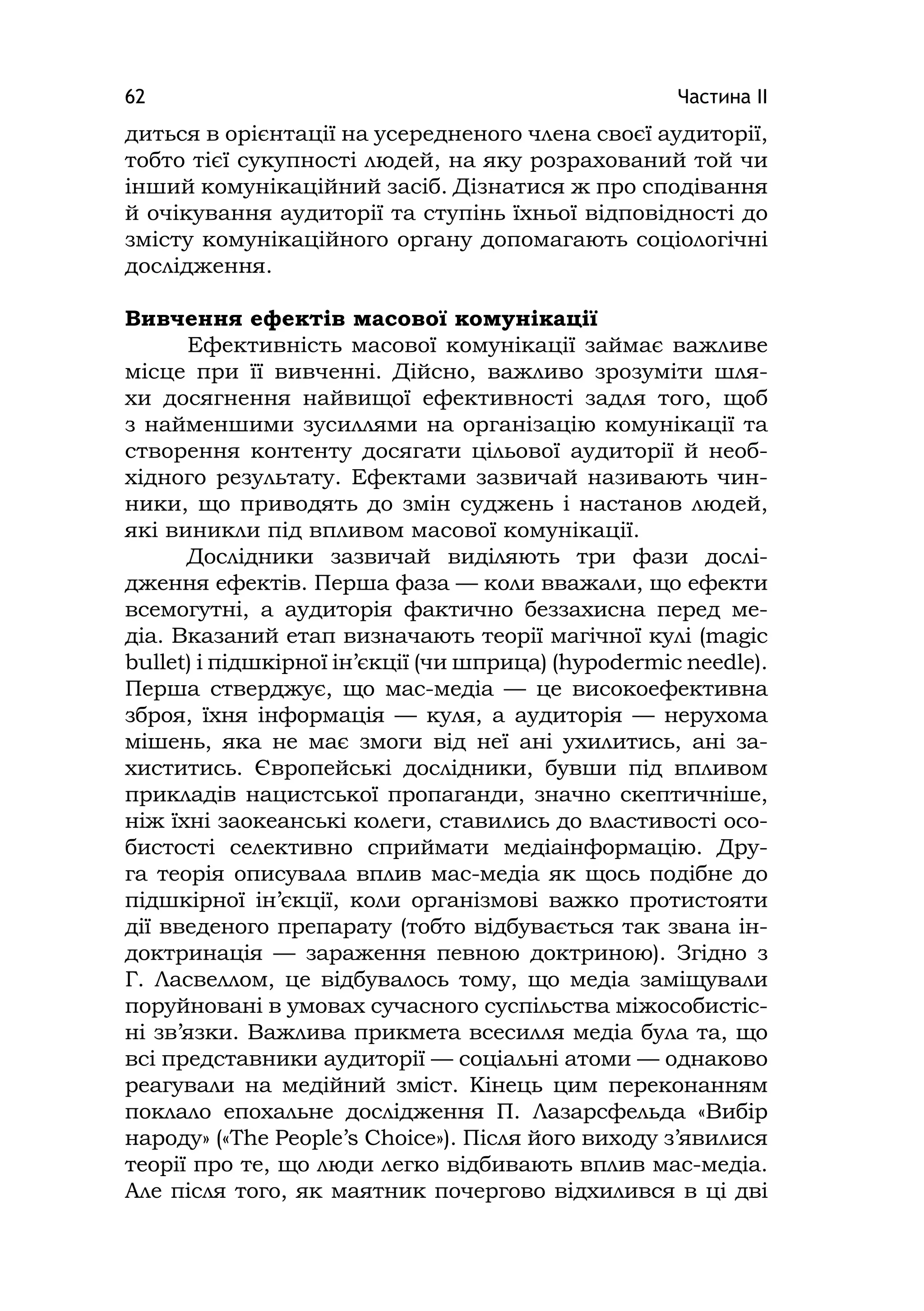 Частина ІІ62
диться в орієнтації на усередненого члена своєї аудиторії,
тобто тієї сукупності людей, на яку розрахований той чи
інший комунікаційний засіб. Дізнатися ж про сподівання
й очікування аудиторії та ступінь їхньої відповідності до
змісту комунікаційного органу допомагають соціологічні
дослідження.
Вивчення ефектів масової комунікації
Ефективність масової комунікації займає важливе
місце при її вивченні. Дійсно, важливо зрозуміти шля-
хи досягнення найвищої ефективності задля того, щоб
з найменшими зусиллями на організацію комунікації та
створення контенту досягати цільової аудиторії й необ-
хідного результату. Ефектами зазвичай називають чин-
ники, що приводять до змін суджень і настанов людей,
які виникли під впливом масової комунікації.
Дослідники зазвичай виділяють три фази дослі-
дження ефектів. Перша фаза — коли вважали, що ефекти
всемогутні, а аудиторія фактично беззахисна перед ме-
діа. Вказаний етап визначають теорії магічної кулі (magіc
bullet) і підшкірної ін’єкції (чи шприца) (hypodermіc needle).
Перша стверджує, що мас-медіа — це високоефективна
зброя, їхня інформація — куля, а аудиторія — нерухома
мішень, яка не має змоги від неї ані ухилитись, ані за-
хиститись. Європейські дослідники, бувши під впливом
прикладів нацистської пропаганди, значно скептичніше,
ніж їхні заокеанські колеги, ставились до властивості осо-
бистості селективно сприймати медіаінформацію. Дру-
га теорія описувала вплив мас-медіа як щось подібне до
підшкірної ін’єкції, коли організмові важко протистояти
дії введеного препарату (тобто відбувається так звана ін-
доктринація — зараження певною доктриною). Згідно з
Г. Ласвеллом, це відбувалось тому, що медіа заміщували
поруйновані в умовах сучасного суспільства міжособистіс-
ні зв’язки. Важлива прикмета всесилля медіа була та, що
всі представники аудиторії — соціальні атоми — однаково
реагували на медійний зміст. Кінець цим переконанням
поклало епохальне дослідження П. Лазарсфельда «Вибір
народу» («The People’s Choіce»). Після його виходу з’явилися
теорії про те, що люди легко відбивають вплив мас-медіа.
Але після того, як маятник почергово відхилився в ці дві
 