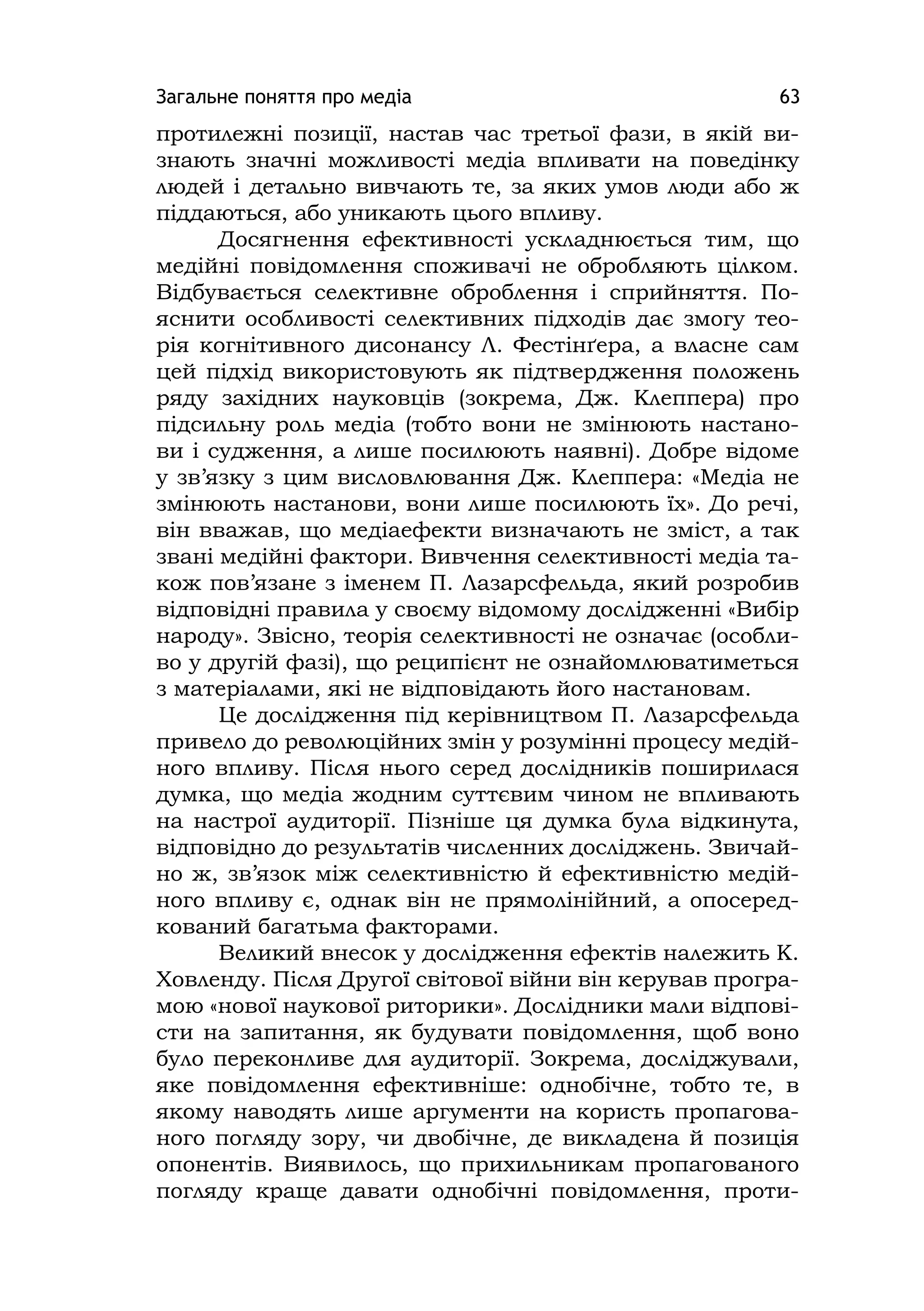Загальне поняття про медіа 63
протилежні позиції, настав час третьої фази, в якій ви-
знають значні можливості медіа впливати на поведінку
людей і детально вивчають те, за яких умов люди або ж
піддаються, або уникають цього впливу.
Досягнення ефективності ускладнюється тим, що
медійні повідомлення споживачі не обробляють цілком.
Відбувається селективне оброблення і сприйняття. По-
яснити особливості селективних підходів дає змогу тео-
рія когнітивного дисонансу Л. Фестінґера, а власне сам
цей підхід використовують як підтвердження положень
ряду західних науковців (зокрема, Дж. Клеппера) про
підсильну роль медіа (тобто вони не змінюють настано-
ви і судження, а лише посилюють наявні). Добре відоме
у зв’язку з цим висловлювання Дж. Клеппера: «Медіа не
змінюють настанови, вони лише посилюють їх». До речі,
він вважав, що медіаефекти визначають не зміст, а так
звані медійні фактори. Вивчення селективності медіа та-
кож пов’язане з іменем П. Лазарсфельда, який розробив
відповідні правила у своєму відомому дослідженні «Вибір
народу». Звісно, теорія селективності не означає (особли-
во у другій фазі), що реципієнт не ознайомлюватиметься
з матеріалами, які не відповідають його настановам.
Це дослідження під керівництвом П. Лазарсфельда
привело до революційних змін у розумінні процесу медій-
ного впливу. Після нього серед дослідників поширилася
думка, що медіа жодним суттєвим чином не впливають
на настрої аудиторії. Пізніше ця думка була відкинута,
відповідно до результатів численних досліджень. Звичай-
но ж, зв’язок між селективністю й ефективністю медій-
ного впливу є, однак він не прямолінійний, а опосеред-
кований багатьма факторами.
Великий внесок у дослідження ефектів належить К.
Ховленду. Після Другої світової війни він керував програ-
мою «нової наукової риторики». Дослідники мали відпові-
сти на запитання, як будувати повідомлення, щоб воно
було переконливе для аудиторії. Зокрема, досліджували,
яке повідомлення ефективніше: однобічне, тобто те, в
якому наводять лише аргументи на користь пропагова-
ного погляду зору, чи двобічне, де викладена й позиція
опонентів. Виявилось, що прихильникам пропагованого
погляду краще давати однобічні повідомлення, проти-
 