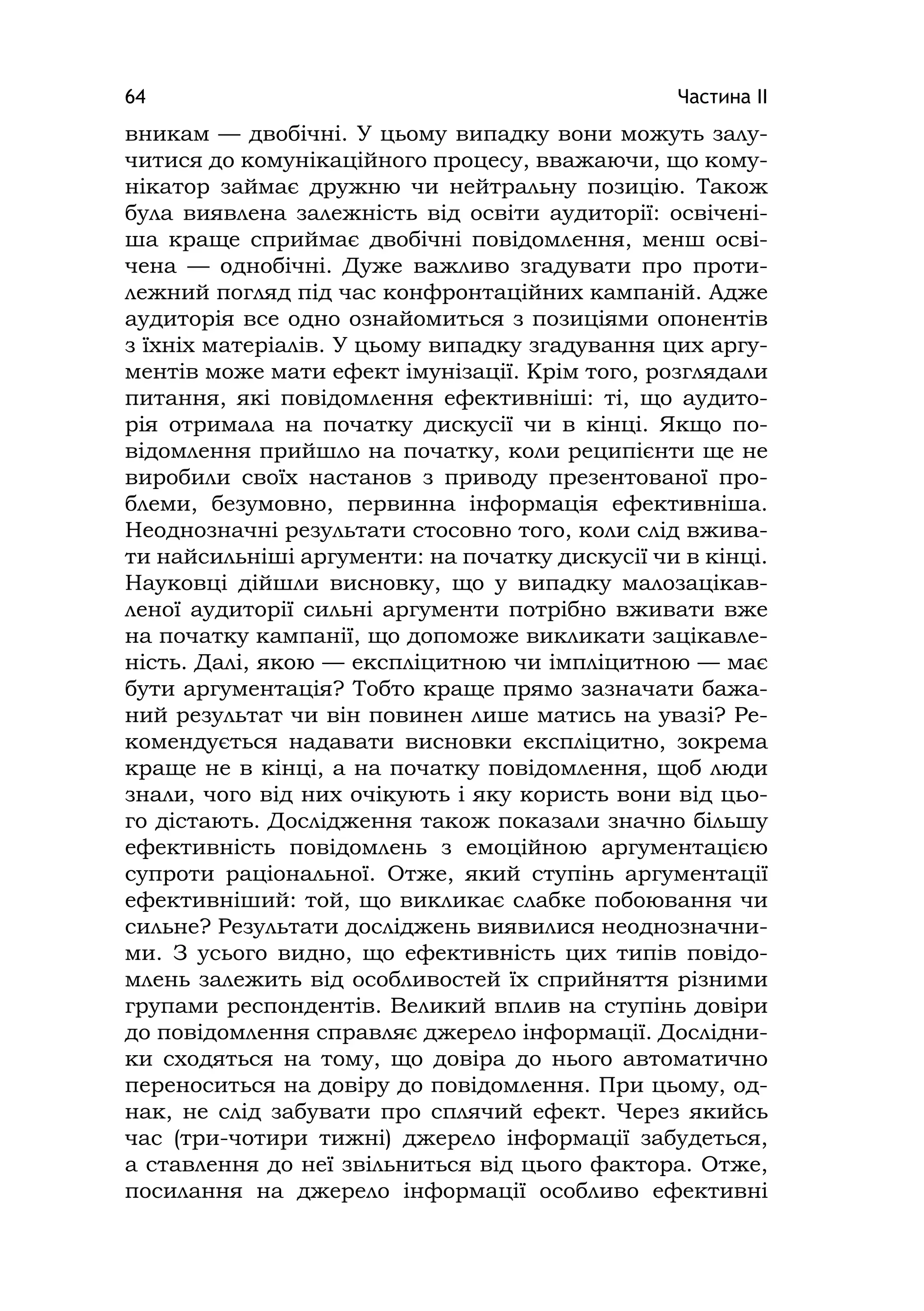 Частина ІІ64
вникам — двобічні. У цьому випадку вони можуть залу-
читися до комунікаційного процесу, вважаючи, що кому-
нікатор займає дружню чи нейтральну позицію. Також
була виявлена залежність від освіти аудиторії: освічені-
ша краще сприймає двобічні повідомлення, менш осві-
чена — однобічні. Дуже важливо згадувати про проти-
лежний погляд під час конфронтаційних кампаній. Адже
аудиторія все одно ознайомиться з позиціями опонентів
з їхніх матеріалів. У цьому випадку згадування цих аргу-
ментів може мати ефект імунізації. Крім того, розглядали
питання, які повідомлення ефективніші: ті, що аудито-
рія отримала на початку дискусії чи в кінці. Якщо по-
відомлення прийшло на початку, коли реципієнти ще не
виробили своїх настанов з приводу презентованої про-
блеми, безумовно, первинна інформація ефективніша.
Неоднозначні результати стосовно того, коли слід вжива-
ти найсильніші аргументи: на початку дискусії чи в кінці.
Науковці дійшли висновку, що у випадку малозацікав-
леної аудиторії сильні аргументи потрібно вживати вже
на початку кампанії, що допоможе викликати зацікавле-
ність. Далі, якою — експліцитною чи імпліцитною — має
бути аргументація? Тобто краще прямо зазначати бажа-
ний результат чи він повинен лише матись на увазі? Ре-
комендується надавати висновки експліцитно, зокрема
краще не в кінці, а на початку повідомлення, щоб люди
знали, чого від них очікують і яку користь вони від цьо-
го дістають. Дослідження також показали значно більшу
ефективність повідомлень з емоційною аргументацією
супроти раціональної. Отже, який ступінь аргументації
ефективніший: той, що викликає слабке побоювання чи
сильне? Результати досліджень виявилися неоднозначни-
ми. З усього видно, що ефективність цих типів повідо-
млень залежить від особливостей їх сприйняття різними
групами респондентів. Великий вплив на ступінь довіри
до повідомлення справляє джерело інформації. Дослідни-
ки сходяться на тому, що довіра до нього автоматично
переноситься на довіру до повідомлення. При цьому, од-
нак, не слід забувати про сплячий ефект. Через якийсь
час (три-чотири тижні) джерело інформації забудеться,
а ставлення до неї звільниться від цього фактора. Отже,
посилання на джерело інформації особливо ефективні
 
