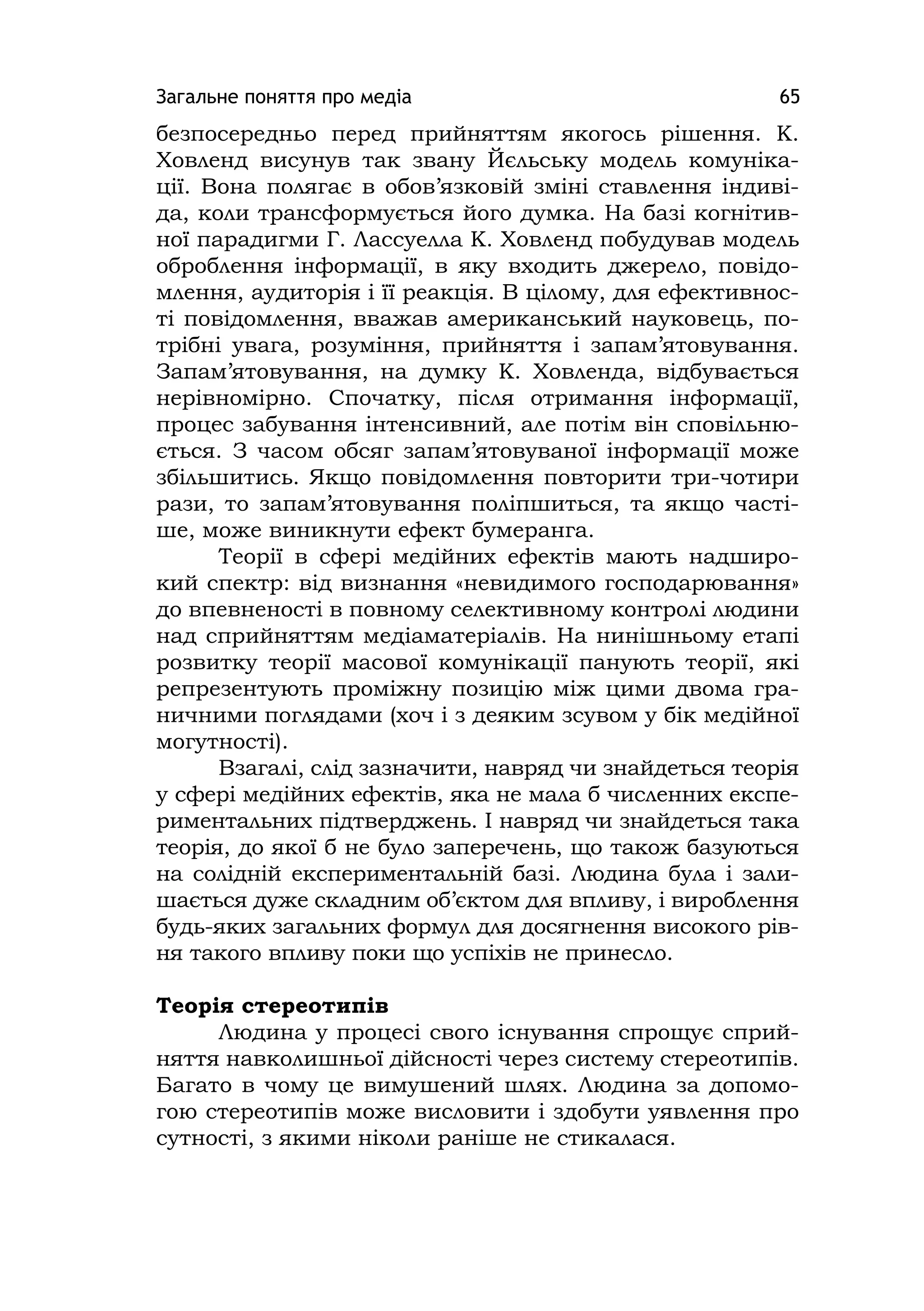 Загальне поняття про медіа 65
безпосередньо перед прийняттям якогось рішення. К.
Ховленд висунув так звану Йєльську модель комуніка-
ції. Вона полягає в обов’язковій зміні ставлення індиві-
да, коли трансформується його думка. На базі когнітив-
ної парадигми Г. Лассуелла К. Ховленд побудував модель
оброблення інформації, в яку входить джерело, повідо-
млення, аудиторія і її реакція. В цілому, для ефективнос-
ті повідомлення, вважав американський науковець, по-
трібні увага, розуміння, прийняття і запам’ятовування.
Запам’ятовування, на думку К. Ховленда, відбувається
нерівномірно. Спочатку, після отримання інформації,
процес забування інтенсивний, але потім він сповільню-
ється. З часом обсяг запам’ятовуваної інформації може
збільшитись. Якщо повідомлення повторити три-чотири
рази, то запам’ятовування поліпшиться, та якщо часті-
ше, може виникнути ефект бумеранга.
Теорії в сфері медійних ефектів мають надширо-
кий спектр: від визнання «невидимого господарювання»
до впевненості в повному селективному контролі людини
над сприйняттям медіаматеріалів. На нинішньому етапі
розвитку теорії масової комунікації панують теорії, які
репрезентують проміжну позицію між цими двома гра-
ничними поглядами (хоч і з деяким зсувом у бік медійної
могутності).
Взагалі, слід зазначити, навряд чи знайдеться теорія
у сфері медійних ефектів, яка не мала б численних експе-
риментальних підтверджень. І навряд чи знайдеться така
теорія, до якої б не було заперечень, що також базуються
на солідній експериментальній базі. Людина була і зали-
шається дуже складним об’єктом для впливу, і вироблення
будь-яких загальних формул для досягнення високого рів-
ня такого впливу поки що успіхів не принесло.
Теорія стереотипів
Людина у процесі свого існування спрощує сприй-
няття навколишньої дійсності через систему стереотипів.
Багато в чому це вимушений шлях. Людина за допомо-
гою стереотипів може висловити і здобути уявлення про
сутності, з якими ніколи раніше не стикалася.
 