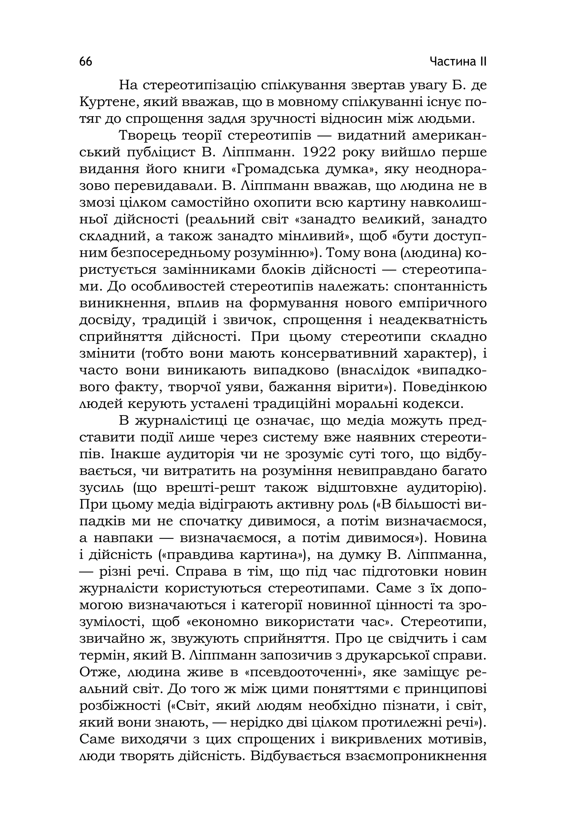 Частина ІІ66
На стереотипізацію спілкування звертав увагу Б. де
Куртене, який вважав, що в мовному спілкуванні існує по-
тяг до спрощення задля зручності відносин між людьми.
Творець теорії стереотипів — видатний американ-
ський публіцист В. Ліппманн. 1922 року вийшло перше
видання його книги «Громадська думка», яку неоднора-
зово перевидавали. В. Ліппманн вважав, що людина не в
змозі цілком самостійно охопити всю картину навколиш-
ньої дійсності (реальний світ «занадто великий, занадто
складний, а також занадто мінливий», щоб «бути доступ-
ним безпосередньому розумінню»). Тому вона (людина) ко-
ристується замінниками блоків дійсності — стереотипа-
ми. До особливостей стереотипів належать: спонтанність
виникнення, вплив на формування нового емпіричного
досвіду, традицій і звичок, спрощення і неадекватність
сприйняття дійсності. При цьому стереотипи складно
змінити (тобто вони мають консервативний характер), і
часто вони виникають випадково (внаслідок «випадко-
вого факту, творчої уяви, бажання вірити»). Поведінкою
людей керують усталені традиційні моральні кодекси.
В журналістиці це означає, що медіа можуть пред-
ставити події лише через систему вже наявних стереоти-
пів. Інакше аудиторія чи не зрозуміє суті того, що відбу-
вається, чи витратить на розуміння невиправдано багато
зусиль (що врешті-решт також відштовхне аудиторію).
При цьому медіа відіграють активну роль («В більшості ви-
падків ми не спочатку дивимося, а потім визначаємося,
а навпаки — визначаємося, а потім дивимося»). Новина
і дійсність («правдива картина»), на думку В. Ліппманна,
— різні речі. Справа в тім, що під час підготовки новин
журналісти користуються стереотипами. Саме з їх допо-
могою визначаються і категорії новинної цінності та зро-
зумілості, щоб «економно використати час». Стереотипи,
звичайно ж, звужують сприйняття. Про це свідчить і сам
термін, який В. Ліппманн запозичив з друкарської справи.
Отже, людина живе в «псевдооточенні», яке заміщує ре-
альний світ. До того ж між цими поняттями є принципові
розбіжності («Світ, який людям необхідно пізнати, і світ,
який вони знають, — нерідко дві цілком протилежні речі»).
Саме виходячи з цих спрощених і викривлених мотивів,
люди творять дійсність. Відбувається взаємопроникнення
 