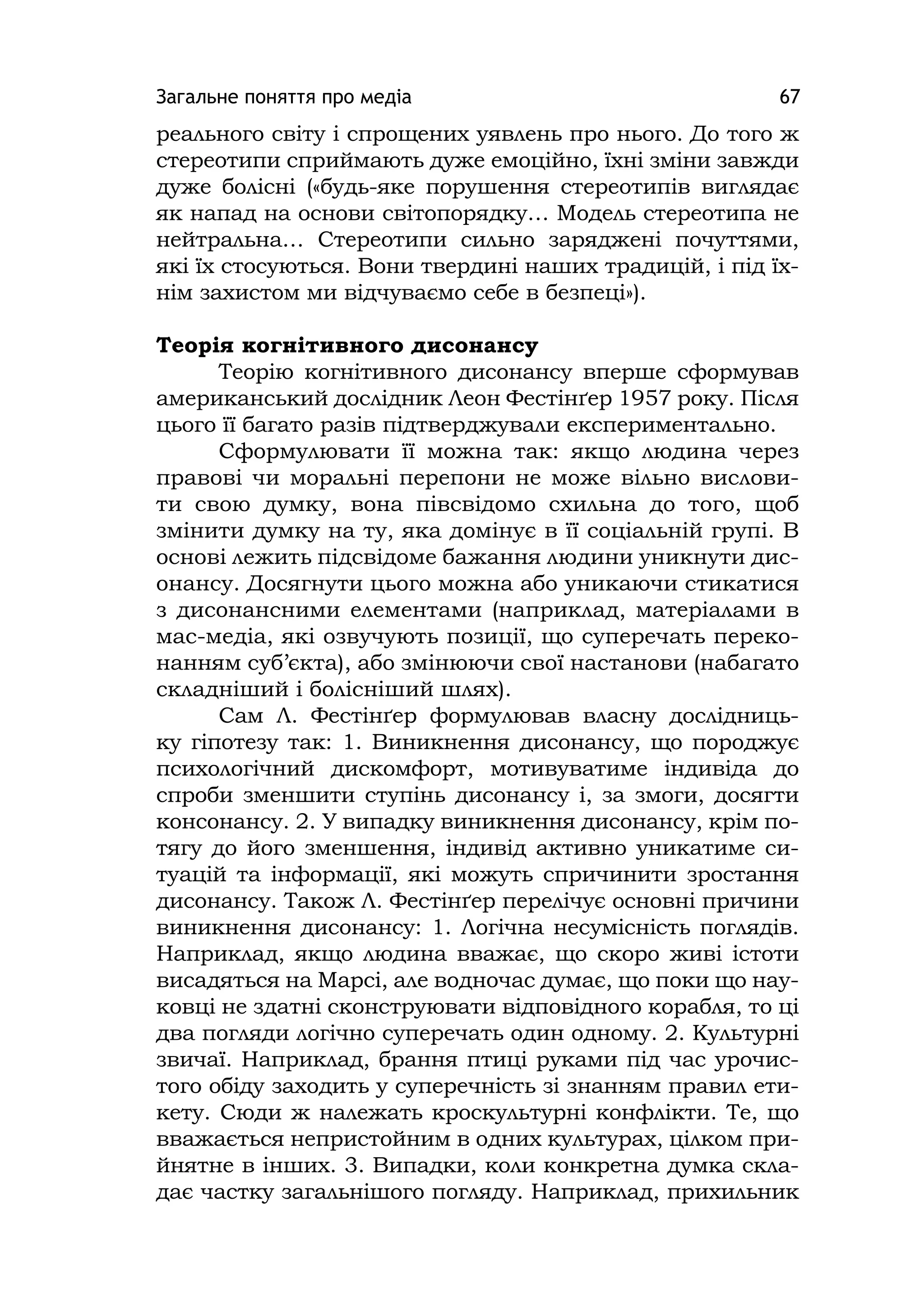 Загальне поняття про медіа 67
реального світу і спрощених уявлень про нього. До того ж
стереотипи сприймають дуже емоційно, їхні зміни завжди
дуже болісні («будь-яке порушення стереотипів виглядає
як напад на основи світопорядку… Модель стереотипа не
нейтральна… Стереотипи сильно заряджені почуттями,
які їх стосуються. Вони твердині наших традицій, і під їх-
нім захистом ми відчуваємо себе в безпеці»).
Теорія когнітивного дисонансу
Теорію когнітивного дисонансу вперше сформував
американський дослідник Леон Фестінґер 1957 року. Після
цього її багато разів підтверджували експериментально.
Сформулювати її можна так: якщо людина через
правові чи моральні перепони не може вільно вислови-
ти свою думку, вона півсвідомо схильна до того, щоб
змінити думку на ту, яка домінує в її соціальній групі. В
основі лежить підсвідоме бажання людини уникнути дис-
онансу. Досягнути цього можна або уникаючи стикатися
з дисонансними елементами (наприклад, матеріалами в
мас-медіа, які озвучують позиції, що суперечать переко-
нанням суб’єкта), або змінюючи свої настанови (набагато
складніший і болісніший шлях).
Сам Л. Фестінґер формулював власну дослідниць-
ку гіпотезу так: 1. Виникнення дисонансу, що породжує
психологічний дискомфорт, мотивуватиме індивіда до
спроби зменшити ступінь дисонансу і, за змоги, досягти
консонансу. 2. У випадку виникнення дисонансу, крім по-
тягу до його зменшення, індивід активно уникатиме си-
туацій та інформації, які можуть спричинити зростання
дисонансу. Також Л. Фестінґер перелічує основні причини
виникнення дисонансу: 1. Логічна несумісність поглядів.
Наприклад, якщо людина вважає, що скоро живі істоти
висадяться на Марсі, але водночас думає, що поки що нау-
ковці не здатні сконструювати відповідного корабля, то ці
два погляди логічно суперечать один одному. 2. Культурні
звичаї. Наприклад, брання птиці руками під час урочис-
того обіду заходить у суперечність зі знанням правил ети-
кету. Сюди ж належать кроскультурні конфлікти. Те, що
вважається непристойним в одних культурах, цілком при-
йнятне в інших. 3. Випадки, коли конкретна думка скла-
дає частку загальнішого погляду. Наприклад, прихильник
 