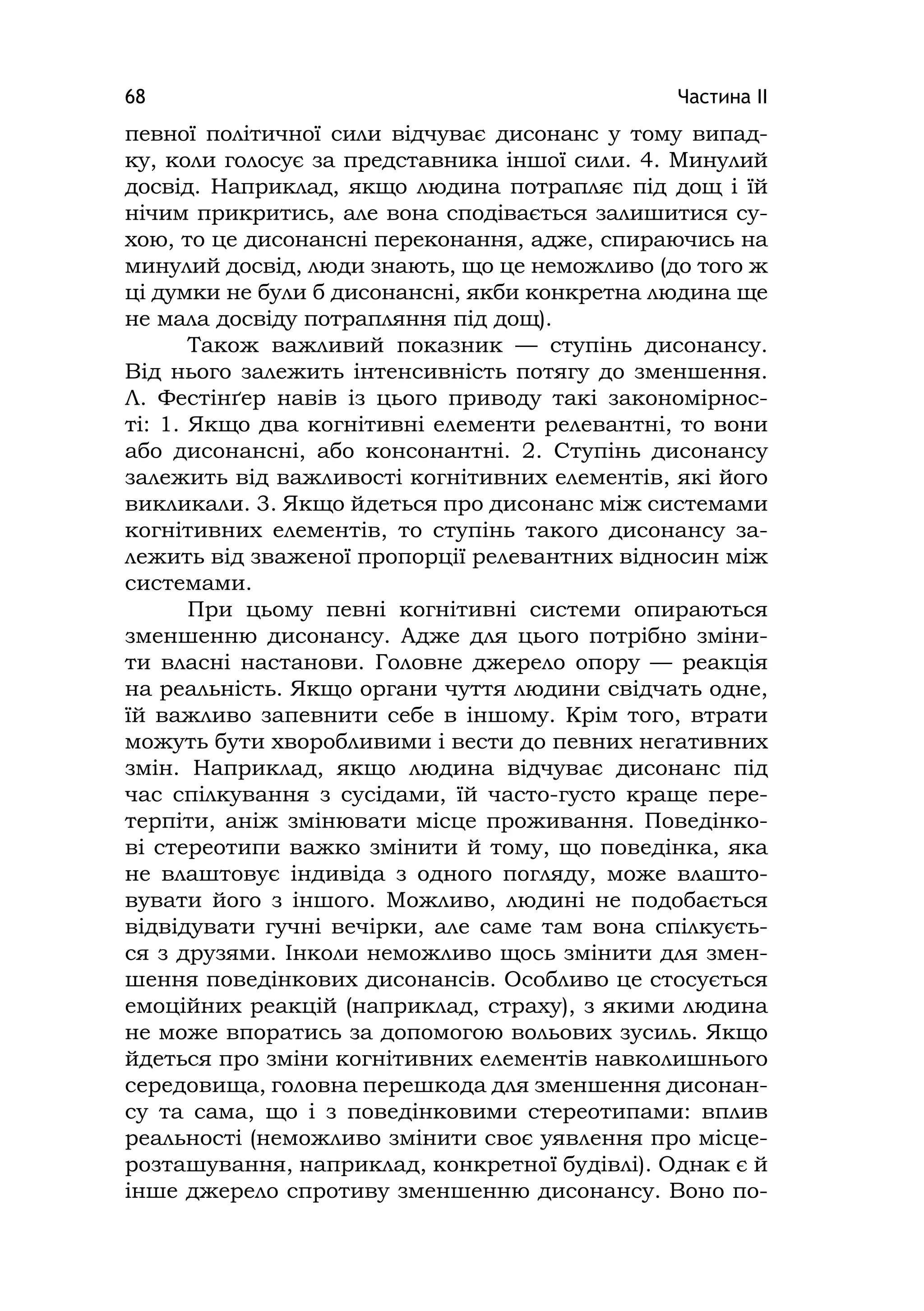 Частина ІІ68
певної політичної сили відчуває дисонанс у тому випад-
ку, коли голосує за представника іншої сили. 4. Минулий
досвід. Наприклад, якщо людина потрапляє під дощ і їй
нічим прикритись, але вона сподівається залишитися су-
хою, то це дисонансні переконання, адже, спираючись на
минулий досвід, люди знають, що це неможливо (до того ж
ці думки не були б дисонансні, якби конкретна людина ще
не мала досвіду потрапляння під дощ).
Також важливий показник — ступінь дисонансу.
Від нього залежить інтенсивність потягу до зменшення.
Л. Фестінґер навів із цього приводу такі закономірнос-
ті: 1. Якщо два когнітивні елементи релевантні, то вони
або дисонансні, або консонантні. 2. Ступінь дисонансу
залежить від важливості когнітивних елементів, які його
викликали. 3. Якщо йдеться про дисонанс між системами
когнітивних елементів, то ступінь такого дисонансу за-
лежить від зваженої пропорції релевантних відносин між
системами.
При цьому певні когнітивні системи опираються
зменшенню дисонансу. Адже для цього потрібно зміни-
ти власні настанови. Головне джерело опору — реакція
на реальність. Якщо органи чуття людини свідчать одне,
їй важливо запевнити себе в іншому. Крім того, втрати
можуть бути хворобливими і вести до певних негативних
змін. Наприклад, якщо людина відчуває дисонанс під
час спілкування з сусідами, їй часто-густо краще пере-
терпіти, аніж змінювати місце проживання. Поведінко-
ві стереотипи важко змінити й тому, що поведінка, яка
не влаштовує індивіда з одного погляду, може влашто-
вувати його з іншого. Можливо, людині не подобається
відвідувати гучні вечірки, але саме там вона спілкуєть-
ся з друзями. Інколи неможливо щось змінити для змен-
шення поведінкових дисонансів. Особливо це стосується
емоційних реакцій (наприклад, страху), з якими людина
не може впоратись за допомогою вольових зусиль. Якщо
йдеться про зміни когнітивних елементів навколишнього
середовища, головна перешкода для зменшення дисонан-
су та сама, що і з поведінковими стереотипами: вплив
реальності (неможливо змінити своє уявлення про місце-
розташування, наприклад, конкретної будівлі). Однак є й
інше джерело спротиву зменшенню дисонансу. Воно по-
 