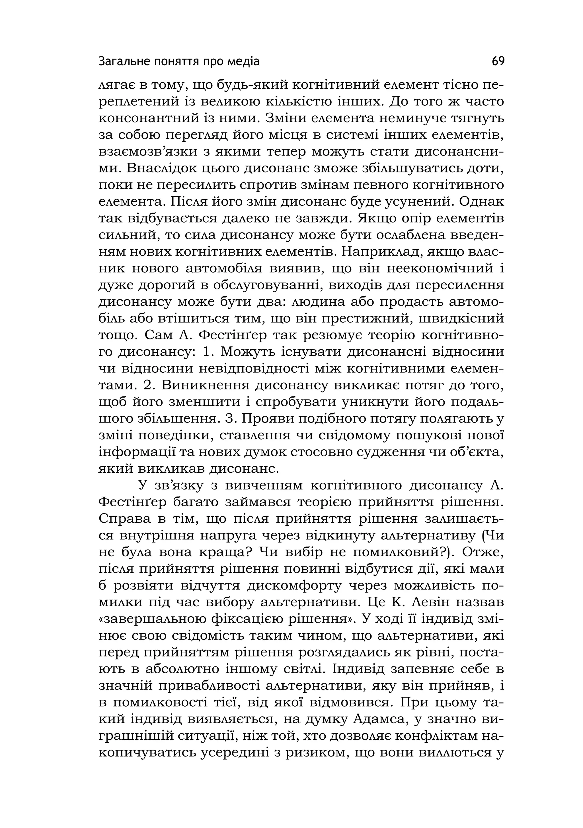 Загальне поняття про медіа 69
лягає в тому, що будь-який когнітивний елемент тісно пе-
реплетений із великою кількістю інших. До того ж часто
консонантний із ними. Зміни елемента неминуче тягнуть
за собою перегляд його місця в системі інших елементів,
взаємозв’язки з якими тепер можуть стати дисонансни-
ми. Внаслідок цього дисонанс зможе збільшуватись доти,
поки не пересилить спротив змінам певного когнітивного
елемента. Після його змін дисонанс буде усунений. Однак
так відбувається далеко не завжди. Якщо опір елементів
сильний, то сила дисонансу може бути ослаблена введен-
ням нових когнітивних елементів. Наприклад, якщо влас-
ник нового автомобіля виявив, що він неекономічний і
дуже дорогий в обслуговуванні, виходів для пересилення
дисонансу може бути два: людина або продасть автомо-
біль або втішиться тим, що він престижний, швидкісний
тощо. Сам Л. Фестінґер так резюмує теорію когнітивно-
го дисонансу: 1. Можуть існувати дисонансні відносини
чи відносини невідповідності між когнітивними елемен-
тами. 2. Виникнення дисонансу викликає потяг до того,
щоб його зменшити і спробувати уникнути його подаль-
шого збільшення. 3. Прояви подібного потягу полягають у
зміні поведінки, ставлення чи свідомому пошукові нової
інформації та нових думок стосовно судження чи об’єкта,
який викликав дисонанс.
У зв’язку з вивченням когнітивного дисонансу Л.
Фестінґер багато займався теорією прийняття рішення.
Справа в тім, що після прийняття рішення залишаєть-
ся внутрішня напруга через відкинуту альтернативу (Чи
не була вона краща? Чи вибір не помилковий?). Отже,
після прийняття рішення повинні відбутися дії, які мали
б розвіяти відчуття дискомфорту через можливість по-
милки під час вибору альтернативи. Це К. Левін назвав
«завершальною фіксацією рішення». У ході її індивід змі-
нює свою свідомість таким чином, що альтернативи, які
перед прийняттям рішення розглядались як рівні, поста-
ють в абсолютно іншому світлі. Індивід запевняє себе в
значній привабливості альтернативи, яку він прийняв, і
в помилковості тієї, від якої відмовився. При цьому та-
кий індивід виявляється, на думку Адамса, у значно ви-
грашнішій ситуації, ніж той, хто дозволяє конфліктам на-
копичуватись усередині з ризиком, що вони виллються у
 