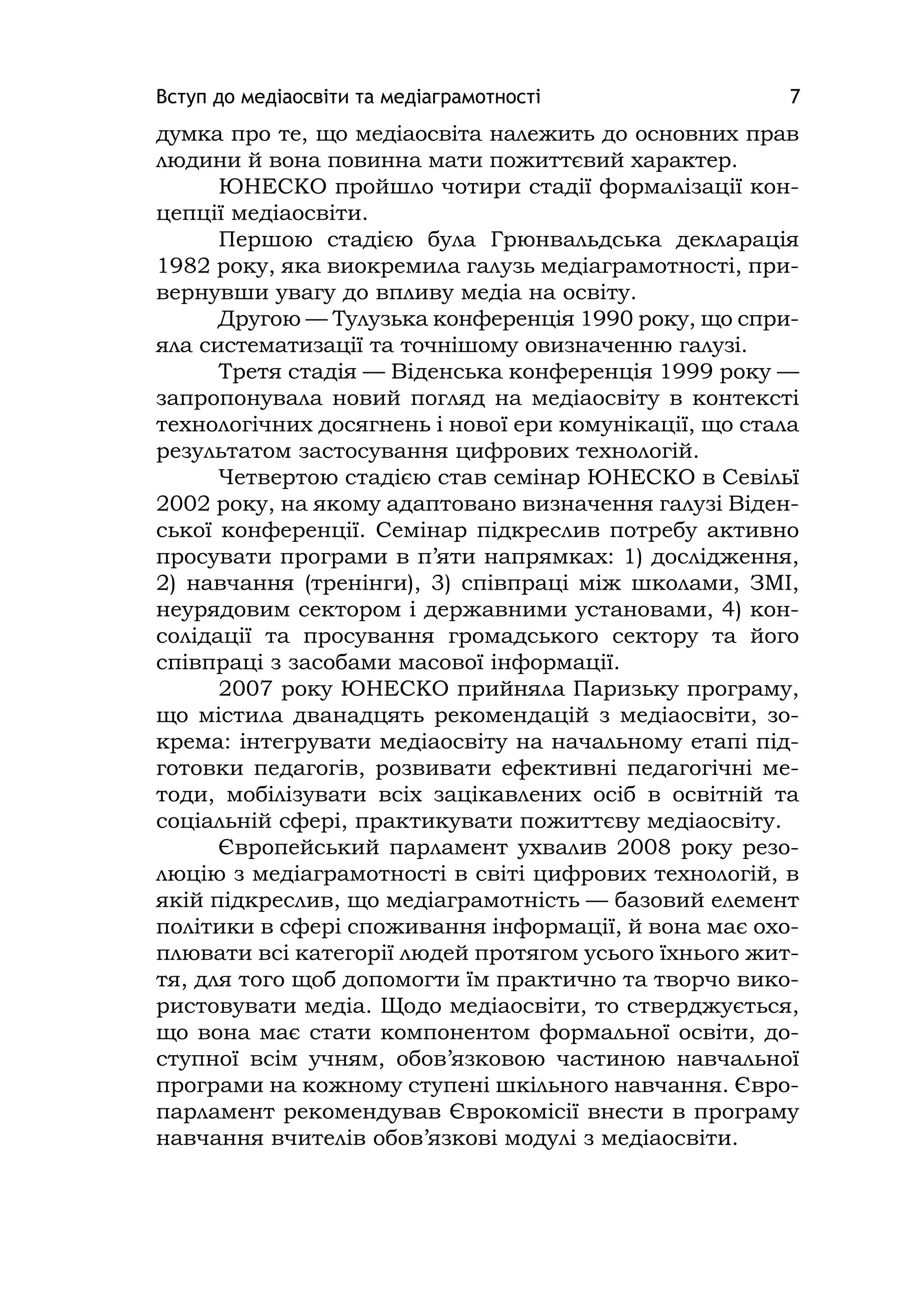 Вступ до медіаосвіти та медіаграмотності 7
думка про те, що медіаосвіта належить до основних прав
людини й вона повинна мати пожиттєвий характер.
ЮНЕСКО пройшло чотири стадії формалізації кон-
цепції медіаосвіти.
Першою стадією була Грюнвальдська декларація
1982 року, яка виокремила галузь медіаграмотності, при-
вернувши увагу до впливу медіа на освіту.
Другою — Тулузька конференція 1990 року, що спри-
яла систематизації та точнішому овизначенню галузі.
Третя стадія — Віденська конференція 1999 року —
запропонувала новий погляд на медіаосвіту в контексті
технологічних досягнень і нової ери комунікації, що стала
результатом застосування цифрових технологій.
Четвертою стадією став семінар ЮНЕСКО в Севільї
2002 року, на якому адаптовано визначення галузі Віден-
ської конференції. Семінар підкреслив потребу активно
просувати програми в п’яти напрямках: 1) дослідження,
2) навчання (тренінги), 3) співпраці між школами, ЗМІ,
неурядовим сектором і державними установами, 4) кон-
солідації та просування громадського сектору та його
співпраці з засобами масової інформації.
2007 року ЮНЕСКО прийняла Паризьку програму,
що містила дванадцять рекомендацій з медіаосвіти, зо-
крема: інтегрувати медіаосвіту на начальному етапі під-
готовки педагогів, розвивати ефективні педагогічні ме-
тоди, мобілізувати всіх зацікавлених осіб в освітній та
соціальній сфері, практикувати пожиттєву медіаосвіту.
Європейський парламент ухвалив 2008 року резо-
люцію з медіаграмотності в світі цифрових технологій, в
якій підкреслив, що медіаграмотність — базовий елемент
політики в сфері споживання інформації, й вона має охо-
плювати всі категорії людей протягом усього їхнього жит-
тя, для того щоб допомогти їм практично та творчо вико-
ристовувати медіа. Щодо медіаосвіти, то стверджується,
що вона має стати компонентом формальної освіти, до-
ступної всім учням, обов’язковою частиною навчальної
програми на кожному ступені шкільного навчання. Євро-
парламент рекомендував Єврокомісії внести в програму
навчання вчителів обов’язкові модулі з медіаосвіти.
 