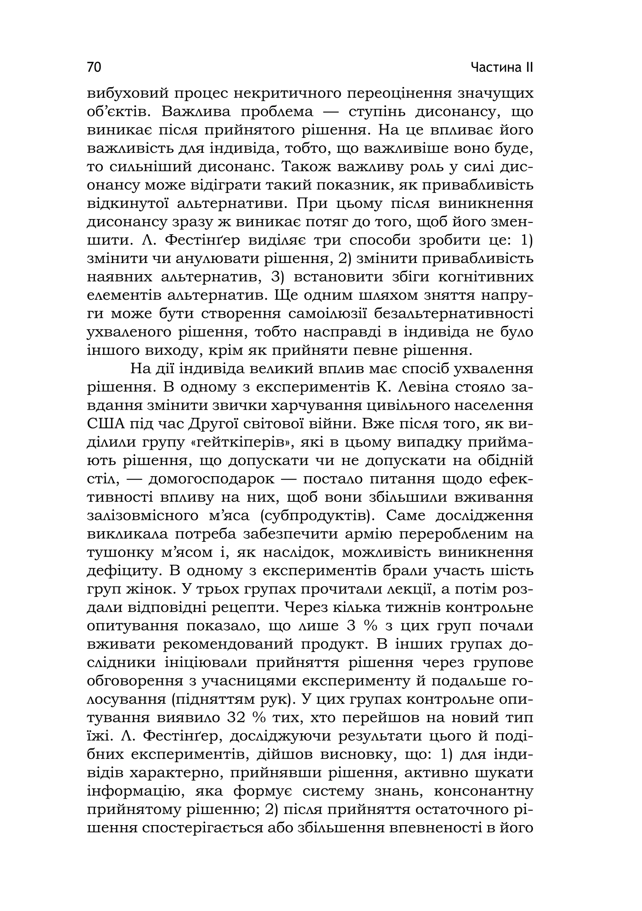 Частина ІІ70
вибуховий процес некритичного переоцінення значущих
об’єктів. Важлива проблема — ступінь дисонансу, що
виникає після прийнятого рішення. На це впливає його
важливість для індивіда, тобто, що важливіше воно буде,
то сильніший дисонанс. Також важливу роль у силі дис-
онансу може відіграти такий показник, як привабливість
відкинутої альтернативи. При цьому після виникнення
дисонансу зразу ж виникає потяг до того, щоб його змен-
шити. Л. Фестінґер виділяє три способи зробити це: 1)
змінити чи анулювати рішення, 2) змінити привабливість
наявних альтернатив, 3) встановити збіги когнітивних
елементів альтернатив. Ще одним шляхом зняття напру-
ги може бути створення самоілюзії безальтернативності
ухваленого рішення, тобто насправді в індивіда не було
іншого виходу, крім як прийняти певне рішення.
На дії індивіда великий вплив має спосіб ухвалення
рішення. В одному з експериментів К. Левіна стояло за-
вдання змінити звички харчування цивільного населення
США під час Другої світової війни. Вже після того, як ви-
ділили групу «гейткіперів», які в цьому випадку прийма-
ють рішення, що допускати чи не допускати на обідній
стіл, — домогосподарок — постало питання щодо ефек-
тивності впливу на них, щоб вони збільшили вживання
залізовмісного м’яса (субпродуктів). Саме дослідження
викликала потреба забезпечити армію переробленим на
тушонку м’ясом і, як наслідок, можливість виникнення
дефіциту. В одному з експериментів брали участь шість
груп жінок. У трьох групах прочитали лекції, а потім роз-
дали відповідні рецепти. Через кілька тижнів контрольне
опитування показало, що лише 3 % з цих груп почали
вживати рекомендований продукт. В інших групах до-
слідники ініціювали прийняття рішення через групове
обговорення з учасницями експерименту й подальше го-
лосування (підняттям рук). У цих групах контрольне опи-
тування виявило 32 % тих, хто перейшов на новий тип
їжі. Л. Фестінґер, досліджуючи результати цього й поді-
бних експериментів, дійшов висновку, що: 1) для інди-
відів характерно, прийнявши рішення, активно шукати
інформацію, яка формує систему знань, консонантну
прийнятому рішенню; 2) після прийняття остаточного рі-
шення спостерігається або збільшення впевненості в його
 