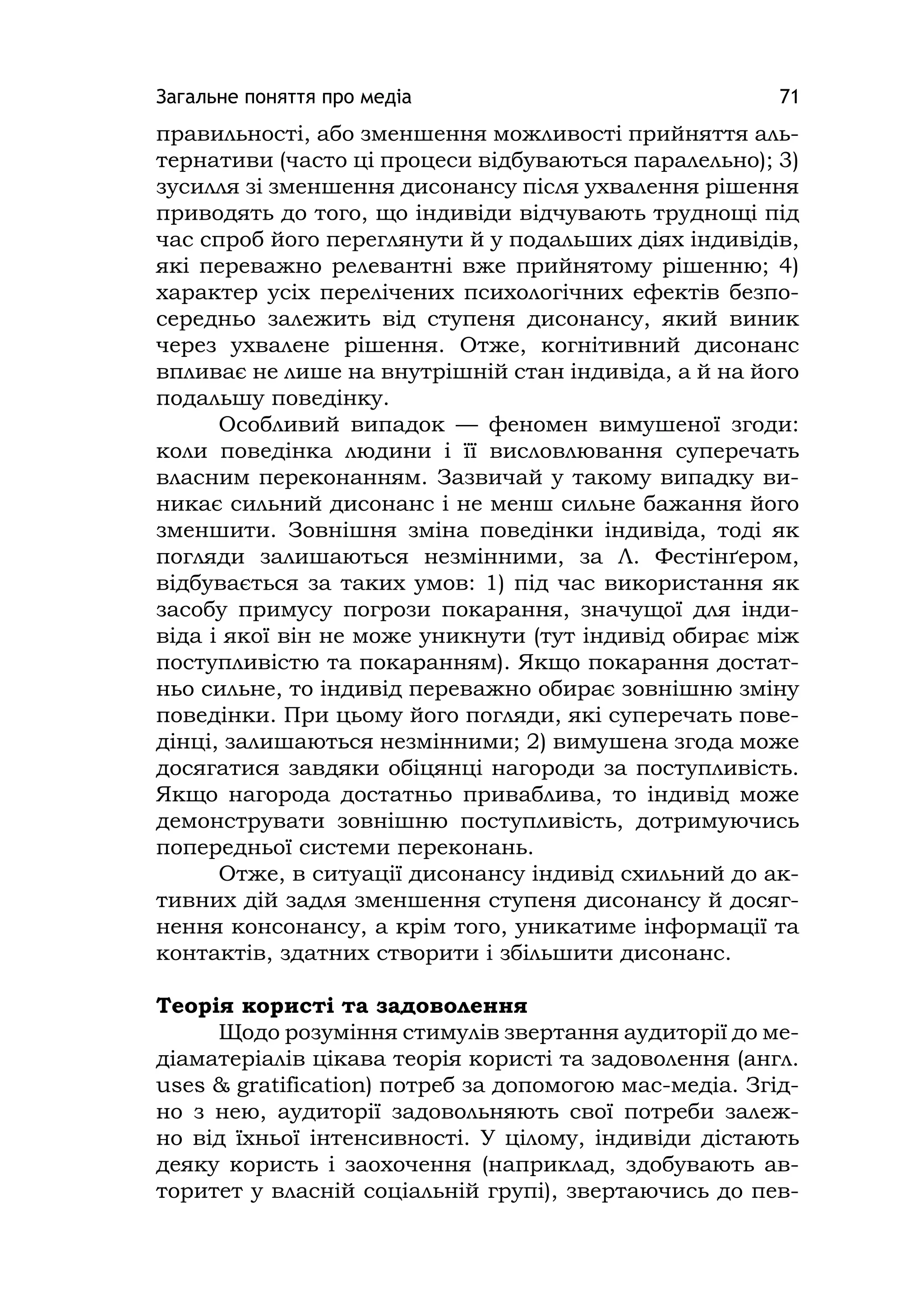 Загальне поняття про медіа 71
правильності, або зменшення можливості прийняття аль-
тернативи (часто ці процеси відбуваються паралельно); 3)
зусилля зі зменшення дисонансу після ухвалення рішення
приводять до того, що індивіди відчувають труднощі під
час спроб його переглянути й у подальших діях індивідів,
які переважно релевантні вже прийнятому рішенню; 4)
характер усіх перелічених психологічних ефектів безпо-
середньо залежить від ступеня дисонансу, який виник
через ухвалене рішення. Отже, когнітивний дисонанс
впливає не лише на внутрішній стан індивіда, а й на його
подальшу поведінку.
Особливий випадок — феномен вимушеної згоди:
коли поведінка людини і її висловлювання суперечать
власним переконанням. Зазвичай у такому випадку ви-
никає сильний дисонанс і не менш сильне бажання його
зменшити. Зовнішня зміна поведінки індивіда, тоді як
погляди залишаються незмінними, за Л. Фестінґером,
відбувається за таких умов: 1) під час використання як
засобу примусу погрози покарання, значущої для інди-
віда і якої він не може уникнути (тут індивід обирає між
поступливістю та покаранням). Якщо покарання достат-
ньо сильне, то індивід переважно обирає зовнішню зміну
поведінки. При цьому його погляди, які суперечать пове-
дінці, залишаються незмінними; 2) вимушена згода може
досягатися завдяки обіцянці нагороди за поступливість.
Якщо нагорода достатньо приваблива, то індивід може
демонструвати зовнішню поступливість, дотримуючись
попередньої системи переконань.
Отже, в ситуації дисонансу індивід схильний до ак-
тивних дій задля зменшення ступеня дисонансу й досяг-
нення консонансу, а крім того, уникатиме інформації та
контактів, здатних створити і збільшити дисонанс.
Теорія користі та задоволення
Щодо розуміння стимулів звертання аудиторії до ме-
діаматеріалів цікава теорія користі та задоволення (англ.
uses & gratіfіcatіon) потреб за допомогою мас-медіа. Згід-
но з нею, аудиторії задовольняють свої потреби залеж-
но від їхньої інтенсивності. У цілому, індивіди дістають
деяку користь і заохочення (наприклад, здобувають ав-
торитет у власній соціальній групі), звертаючись до пев-
 