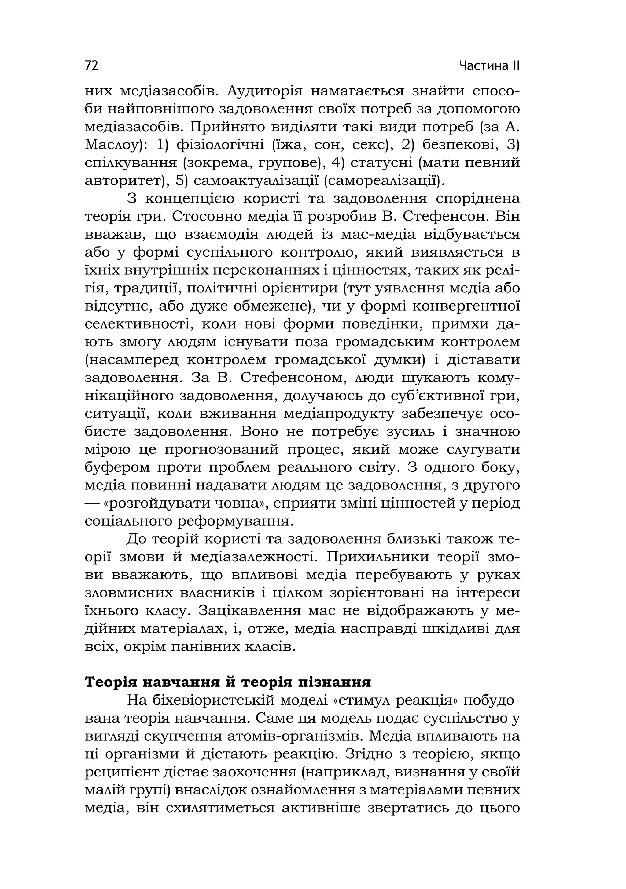 Частина ІІ72
них медіазасобів. Аудиторія намагається знайти спосо-
би найповнішого задоволення своїх потреб за допомогою
медіазасобів. Прийнято виділяти такі види потреб (за А.
Маслоу): 1) фізіологічні (їжа, сон, секс), 2) безпекові, 3)
спілкування (зокрема, групове), 4) статусні (мати певний
авторитет), 5) самоактуалізації (самореалізації).
З концепцією користі та задоволення споріднена
теорія гри. Стосовно медіа її розробив В. Стефенсон. Він
вважав, що взаємодія людей із мас-медіа відбувається
або у формі суспільного контролю, який виявляється в
їхніх внутрішніх переконаннях і цінностях, таких як релі-
гія, традиції, політичні орієнтири (тут уявлення медіа або
відсутнє, або дуже обмежене), чи у формі конвергентної
селективності, коли нові форми поведінки, примхи да-
ють змогу людям існувати поза громадським контролем
(насамперед контролем громадської думки) і діставати
задоволення. За В. Стефенсоном, люди шукають кому-
нікаційного задоволення, долучаюсь до суб’єктивної гри,
ситуації, коли вживання медіапродукту забезпечує осо-
бисте задоволення. Воно не потребує зусиль і значною
мірою це прогнозований процес, який може слугувати
буфером проти проблем реального світу. З одного боку,
медіа повинні надавати людям це задоволення, з другого
— «розгойдувати човна», сприяти зміні цінностей у період
соціального реформування.
До теорій користі та задоволення близькі також те-
орії змови й медіазалежності. Прихильники теорії змо-
ви вважають, що впливові медіа перебувають у руках
зловмисних власників і цілком зорієнтовані на інтереси
їхнього класу. Зацікавлення мас не відображають у ме-
дійних матеріалах, і, отже, медіа насправді шкідливі для
всіх, окрім панівних класів.
Теорія навчання й теорія пізнання
На біхевіористській моделі «стимул-реакція» побудо-
вана теорія навчання. Саме ця модель подає суспільство у
вигляді скупчення атомів-організмів. Медіа впливають на
ці організми й дістають реакцію. Згідно з теорією, якщо
реципієнт дістає заохочення (наприклад, визнання у своїй
малій групі) внаслідок ознайомлення з матеріалами певних
медіа, він схилятиметься активніше звертатись до цього
 