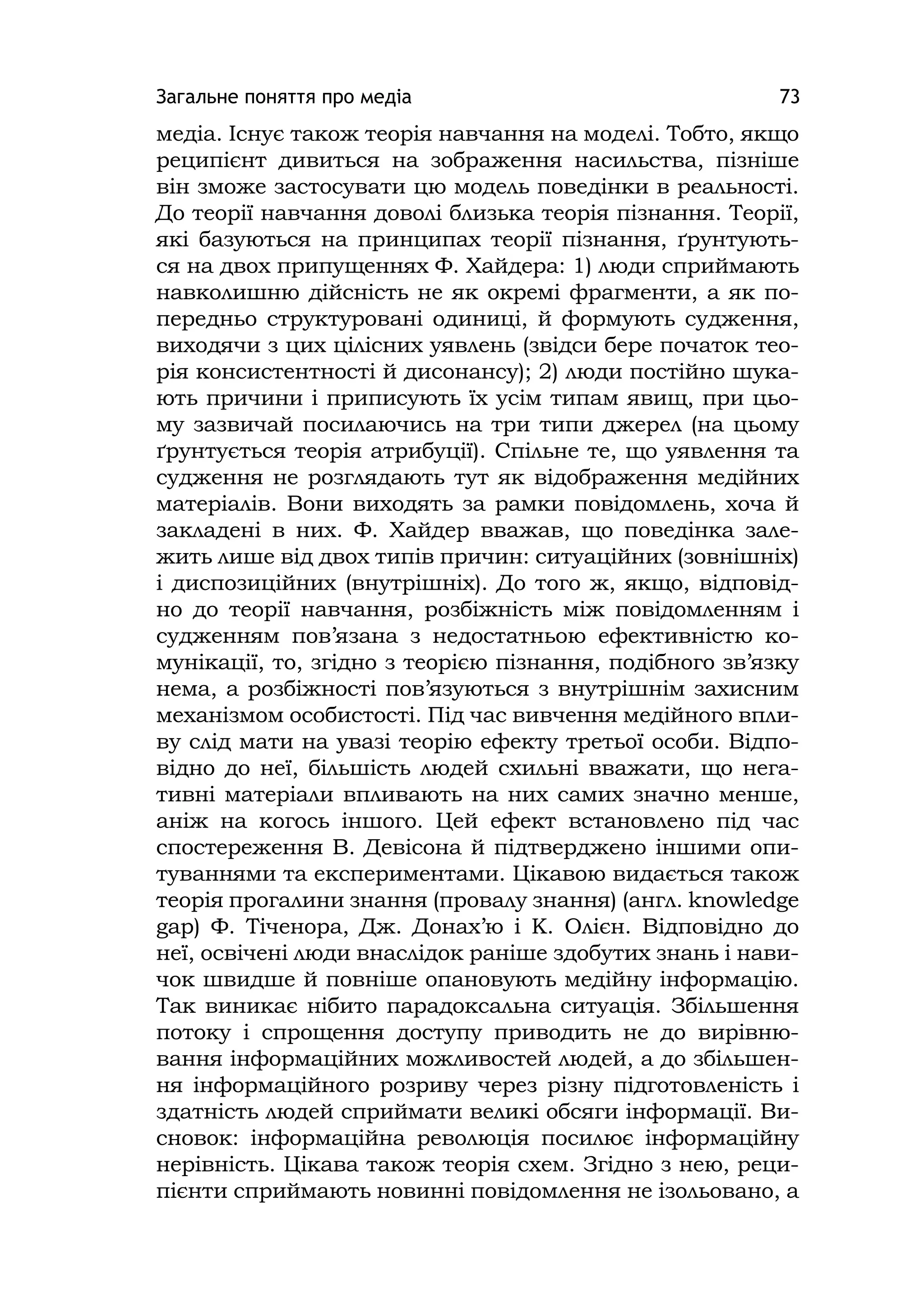 Загальне поняття про медіа 73
медіа. Існує також теорія навчання на моделі. Тобто, якщо
реципієнт дивиться на зображення насильства, пізніше
він зможе застосувати цю модель поведінки в реальності.
До теорії навчання доволі близька теорія пізнання. Теорії,
які базуються на принципах теорії пізнання, ґрунтують-
ся на двох припущеннях Ф. Хайдера: 1) люди сприймають
навколишню дійсність не як окремі фрагменти, а як по-
передньо структуровані одиниці, й формують судження,
виходячи з цих цілісних уявлень (звідси бере початок тео-
рія консистентності й дисонансу); 2) люди постійно шука-
ють причини і приписують їх усім типам явищ, при цьо-
му зазвичай посилаючись на три типи джерел (на цьому
ґрунтується теорія атрибуції). Спільне те, що уявлення та
судження не розглядають тут як відображення медійних
матеріалів. Вони виходять за рамки повідомлень, хоча й
закладені в них. Ф. Хайдер вважав, що поведінка зале-
жить лише від двох типів причин: ситуаційних (зовнішніх)
і диспозиційних (внутрішніх). До того ж, якщо, відповід-
но до теорії навчання, розбіжність між повідомленням і
судженням пов’язана з недостатньою ефективністю ко-
мунікації, то, згідно з теорією пізнання, подібного зв’язку
нема, а розбіжності пов’язуються з внутрішнім захисним
механізмом особистості. Під час вивчення медійного впли-
ву слід мати на увазі теорію ефекту третьої особи. Відпо-
відно до неї, більшість людей схильні вважати, що нега-
тивні матеріали впливають на них самих значно менше,
аніж на когось іншого. Цей ефект встановлено під час
спостереження В. Девісона й підтверджено іншими опи-
туваннями та експериментами. Цікавою видається також
теорія прогалини знання (провалу знання) (англ. knowledge
gap) Ф. Тіченора, Дж. Донах’ю і К. Олієн. Відповідно до
неї, освічені люди внаслідок раніше здобутих знань і нави-
чок швидше й повніше опановують медійну інформацію.
Так виникає нібито парадоксальна ситуація. Збільшення
потоку і спрощення доступу приводить не до вирівню-
вання інформаційних можливостей людей, а до збільшен-
ня інформаційного розриву через різну підготовленість і
здатність людей сприймати великі обсяги інформації. Ви-
сновок: інформаційна революція посилює інформаційну
нерівність. Цікава також теорія схем. Згідно з нею, реци-
пієнти сприймають новинні повідомлення не ізольовано, а
 