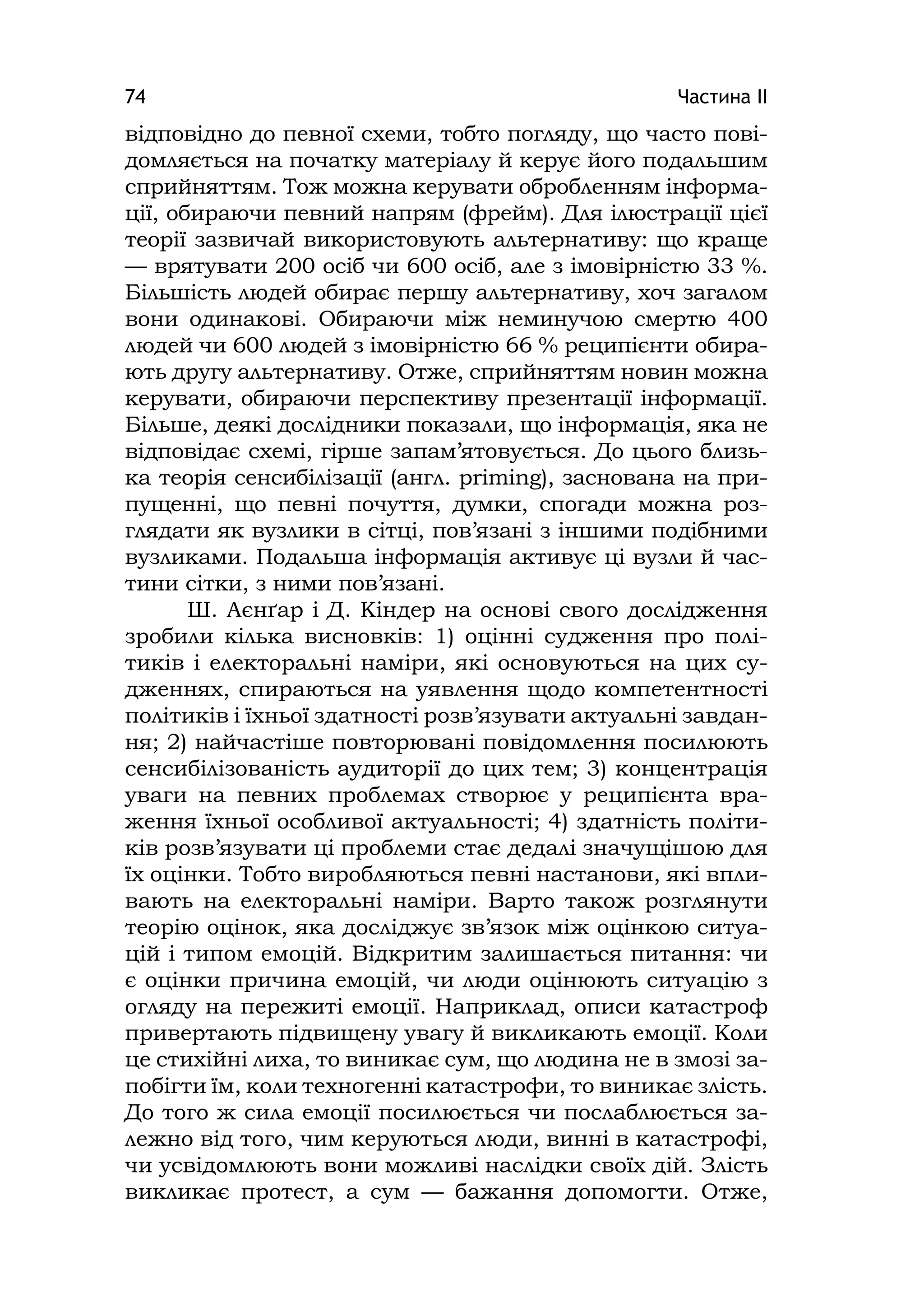 Частина ІІ74
відповідно до певної схеми, тобто погляду, що часто пові-
домляється на початку матеріалу й керує його подальшим
сприйняттям. Тож можна керувати обробленням інформа-
ції, обираючи певний напрям (фрейм). Для ілюстрації цієї
теорії зазвичай використовують альтернативу: що краще
— врятувати 200 осіб чи 600 осіб, але з імовірністю 33 %.
Більшість людей обирає першу альтернативу, хоч загалом
вони одинакові. Обираючи між неминучою смертю 400
людей чи 600 людей з імовірністю 66 % реципієнти обира-
ють другу альтернативу. Отже, сприйняттям новин можна
керувати, обираючи перспективу презентації інформації.
Більше, деякі дослідники показали, що інформація, яка не
відповідає схемі, гірше запам’ятовується. До цього близь-
ка теорія сенсибілізації (англ. prіmіng), заснована на при-
пущенні, що певні почуття, думки, спогади можна роз-
глядати як вузлики в сітці, пов’язані з іншими подібними
вузликами. Подальша інформація активує ці вузли й час-
тини сітки, з ними пов’язані.
Ш. Аєнґар і Д. Кіндер на основі свого дослідження
зробили кілька висновків: 1) оцінні судження про полі-
тиків і електоральні наміри, які основуються на цих су-
дженнях, спираються на уявлення щодо компетентності
політиків і їхньої здатності розв’язувати актуальні завдан-
ня; 2) найчастіше повторювані повідомлення посилюють
сенсибілізованість аудиторії до цих тем; 3) концентрація
уваги на певних проблемах створює у реципієнта вра-
ження їхньої особливої актуальності; 4) здатність політи-
ків розв’язувати ці проблеми стає дедалі значущішою для
їх оцінки. Тобто виробляються певні настанови, які впли-
вають на електоральні наміри. Варто також розглянути
теорію оцінок, яка досліджує зв’язок між оцінкою ситуа-
цій і типом емоцій. Відкритим залишається питання: чи
є оцінки причина емоцій, чи люди оцінюють ситуацію з
огляду на пережиті емоції. Наприклад, описи катастроф
привертають підвищену увагу й викликають емоції. Коли
це стихійні лиха, то виникає сум, що людина не в змозі за-
побігти їм, коли техногенні катастрофи, то виникає злість.
До того ж сила емоції посилюється чи послаблюється за-
лежно від того, чим керуються люди, винні в катастрофі,
чи усвідомлюють вони можливі наслідки своїх дій. Злість
викликає протест, а сум — бажання допомогти. Отже,
 