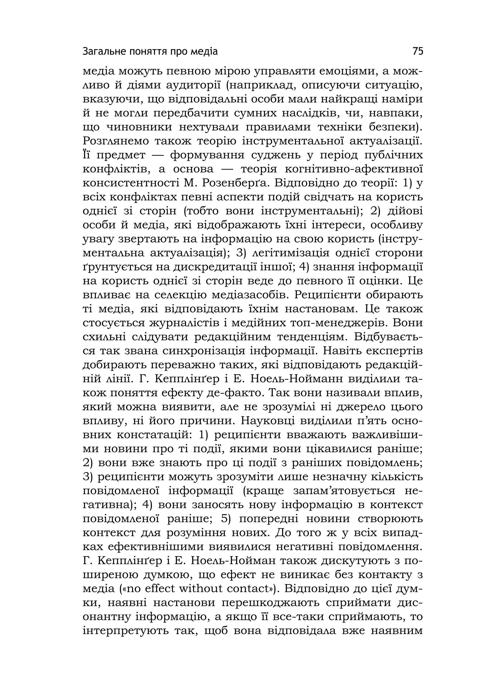 Загальне поняття про медіа 75
медіа можуть певною мірою управляти емоціями, а мож-
ливо й діями аудиторії (наприклад, описуючи ситуацію,
вказуючи, що відповідальні особи мали найкращі наміри
й не могли передбачити сумних наслідків, чи, навпаки,
що чиновники нехтували правилами техніки безпеки).
Розглянемо також теорію інструментальної актуалізації.
Її предмет — формування суджень у період публічних
конфліктів, а основа — теорія когнітивно-афективної
консистентності М. Розенберґа. Відповідно до теорії: 1) у
всіх конфліктах певні аспекти подій свідчать на користь
однієї зі сторін (тобто вони інструментальні); 2) дійові
особи й медіа, які відображають їхні інтереси, особливу
увагу звертають на інформацію на свою користь (інстру-
ментальна актуалізація); 3) легітимізація однієї сторони
ґрунтується на дискредитації іншої; 4) знання інформації
на користь однієї зі сторін веде до певного її оцінки. Це
впливає на селекцію медіазасобів. Реципієнти обирають
ті медіа, які відповідають їхнім настановам. Це також
стосується журналістів і медійних топ-менеджерів. Вони
схильні слідувати редакційним тенденціям. Відбуваєть-
ся так звана синхронізація інформації. Навіть експертів
добирають переважно таких, які відповідають редакцій-
ній лінії. Г. Кепплінґер і Е. Ноель-Нойманн виділили та-
кож поняття ефекту де-факто. Так вони називали вплив,
який можна виявити, але не зрозумілі ні джерело цього
впливу, ні його причини. Науковці виділили п’ять осно-
вних констатацій: 1) реципієнти вважають важливіши-
ми новини про ті події, якими вони цікавилися раніше;
2) вони вже знають про ці події з раніших повідомлень;
3) реципієнти можуть зрозуміти лише незначну кількість
повідомленої інформації (краще запам’ятовується не-
гативна); 4) вони заносять нову інформацію в контекст
повідомленої раніше; 5) попередні новини створюють
контекст для розуміння нових. До того ж у всіх випад-
ках ефективнішими виявилися негативні повідомлення.
Г. Кепплінґер і Е. Ноель-Нойман також дискутують з по-
ширеною думкою, що ефект не виникає без контакту з
медіа («no effect wіthout contact»). Відповідно до цієї дум-
ки, наявні настанови перешкоджають сприймати дис-
онантну інформацію, а якщо її все-таки сприймають, то
інтерпретують так, щоб вона відповідала вже наявним
 