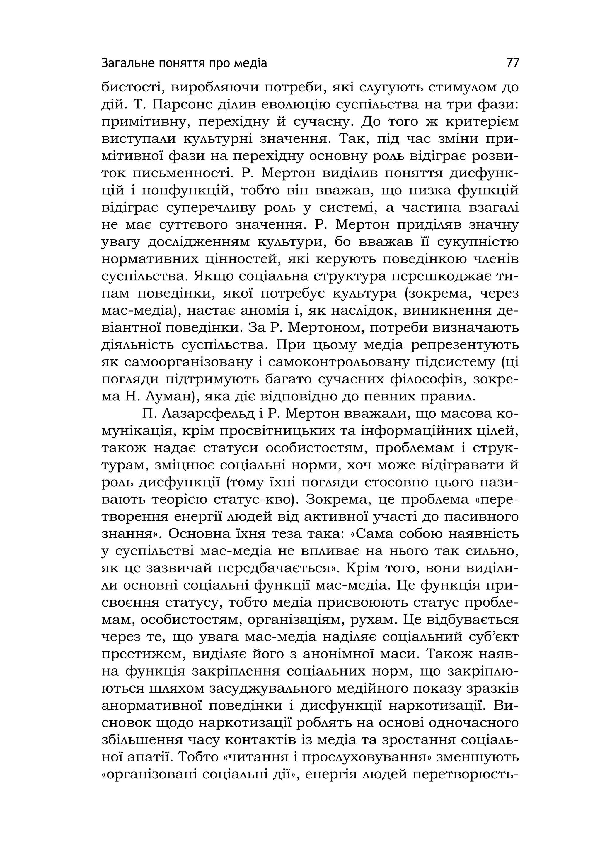 Загальне поняття про медіа 77
бистості, виробляючи потреби, які слугують стимулом до
дій. Т. Парсонс ділив еволюцію суспільства на три фази:
примітивну, перехідну й сучасну. До того ж критерієм
виступали культурні значення. Так, під час зміни при-
мітивної фази на перехідну основну роль відіграє розви-
ток письменності. Р. Мертон виділив поняття дисфунк-
цій і нонфункцій, тобто він вважав, що низка функцій
відіграє суперечливу роль у системі, а частина взагалі
не має суттєвого значення. Р. Мертон приділяв значну
увагу дослідженням культури, бо вважав її сукупністю
нормативних цінностей, які керують поведінкою членів
суспільства. Якщо соціальна структура перешкоджає ти-
пам поведінки, якої потребує культура (зокрема, через
мас-медіа), настає аномія і, як наслідок, виникнення де-
віантної поведінки. За Р. Мертоном, потреби визначають
діяльність суспільства. При цьому медіа репрезентують
як самоорганізовану і самоконтрольовану підсистему (ці
погляди підтримують багато сучасних філософів, зокре-
ма Н. Луман), яка діє відповідно до певних правил.
П. Лазарсфельд і Р. Мертон вважали, що масова ко-
мунікація, крім просвітницьких та інформаційних цілей,
також надає статуси особистостям, проблемам і струк-
турам, зміцнює соціальні норми, хоч може відігравати й
роль дисфункції (тому їхні погляди стосовно цього нази-
вають теорією статус-кво). Зокрема, це проблема «пере-
творення енергії людей від активної участі до пасивного
знання». Основна їхня теза така: «Сама собою наявність
у суспільстві мас-медіа не впливає на нього так сильно,
як це зазвичай передбачається». Крім того, вони виділи-
ли основні соціальні функції мас-медіа. Це функція при-
своєння статусу, тобто медіа присвоюють статус пробле-
мам, особистостям, організаціям, рухам. Це відбувається
через те, що увага мас-медіа наділяє соціальний суб’єкт
престижем, виділяє його з анонімної маси. Також наяв-
на функція закріплення соціальних норм, що закріплю-
ються шляхом засуджувального медійного показу зразків
анормативної поведінки і дисфункції наркотизації. Ви-
сновок щодо наркотизації роблять на основі одночасного
збільшення часу контактів із медіа та зростання соціаль-
ної апатії. Тобто «читання і прослуховування» зменшують
«організовані соціальні дії», енергія людей перетворюєть-
 