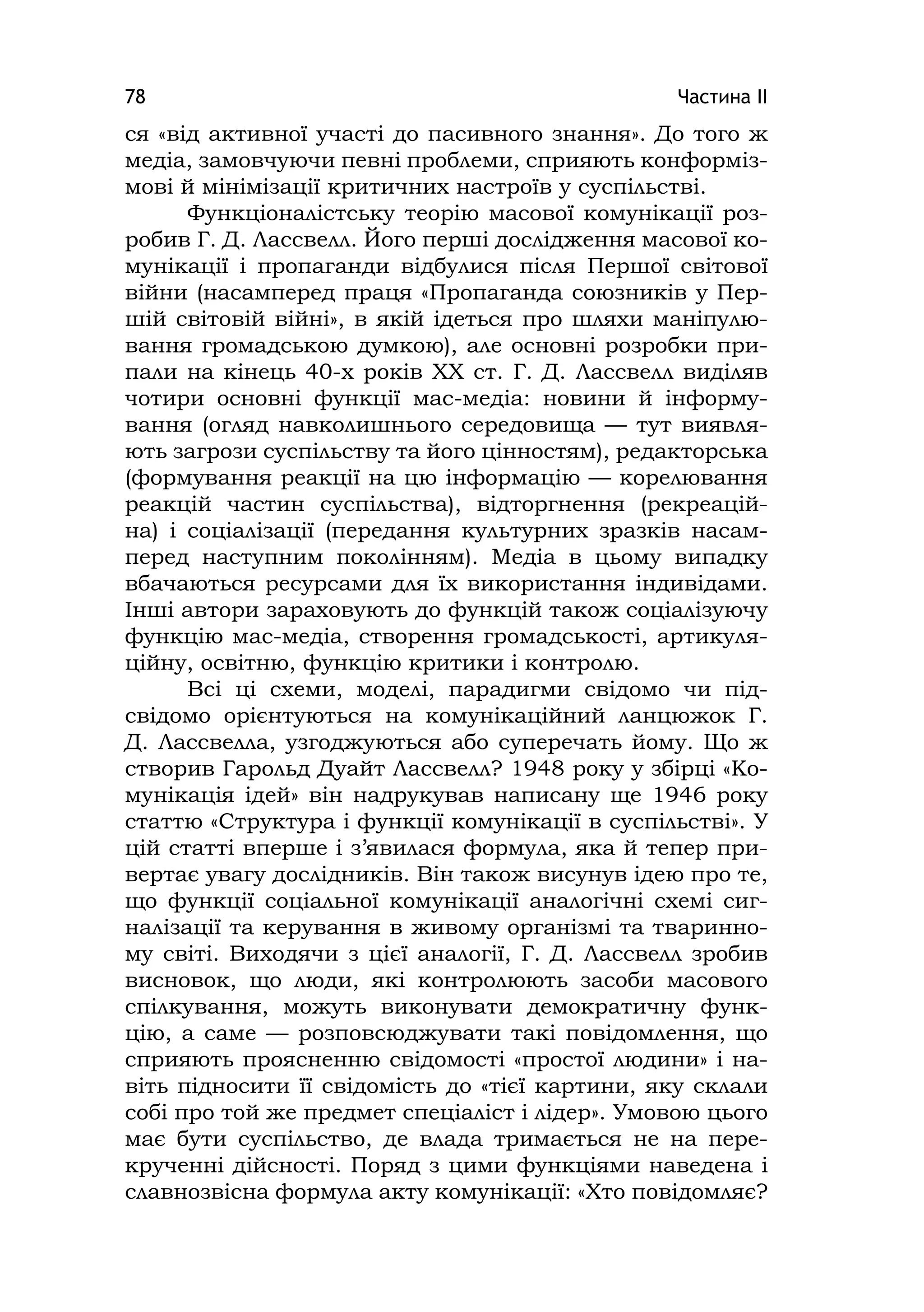 Частина ІІ78
ся «від активної участі до пасивного знання». До того ж
медіа, замовчуючи певні проблеми, сприяють конформіз-
мові й мінімізації критичних настроїв у суспільстві.
Функціоналістську теорію масової комунікації роз-
робив Г. Д. Лассвелл. Його перші дослідження масової ко-
мунікації і пропаганди відбулися після Першої світової
війни (насамперед праця «Пропаганда союзників у Пер-
шій світовій війні», в якій ідеться про шляхи маніпулю-
вання громадською думкою), але основні розробки при-
пали на кінець 40-х років ХХ ст. Г. Д. Лассвелл виділяв
чотири основні функції мас-медіа: новини й інформу-
вання (огляд навколишнього середовища — тут виявля-
ють загрози суспільству та його цінностям), редакторська
(формування реакції на цю інформацію — корелювання
реакцій частин суспільства), відторгнення (рекреацій-
на) і соціалізації (передання культурних зразків насам-
перед наступним поколінням). Медіа в цьому випадку
вбачаються ресурсами для їх використання індивідами.
Інші автори зараховують до функцій також соціалізуючу
функцію мас-медіа, створення громадськості, артикуля-
ційну, освітню, функцію критики і контролю.
Всі ці схеми, моделі, парадигми свідомо чи під-
свідомо орієнтуються на комунікаційний ланцюжок Г.
Д. Лассвелла, узгоджуються або суперечать йому. Що ж
створив Гарольд Дуайт Лассвелл? 1948 року у збірці «Ко-
мунікація ідей» він надрукував написану ще 1946 року
статтю «Структура і функції комунікації в суспільстві». У
цій статті вперше і з’явилася формула, яка й тепер при-
вертає увагу дослідників. Він також висунув ідею про те,
що функції соціальної комунікації аналогічні схемі сиг-
налізації та керування в живому організмі та тваринно-
му світі. Виходячи з цієї аналогії, Г. Д. Лассвелл зробив
висновок, що люди, які контролюють засоби масового
спілкування, можуть виконувати демократичну функ-
цію, а саме — розповсюджувати такі повідомлення, що
сприяють проясненню свідомості «простої людини» і на-
віть підносити її свідомість до «тієї картини, яку склали
собі про той же предмет спеціаліст і лідер». Умовою цього
має бути суспільство, де влада тримається не на пере-
крученні дійсності. Поряд з цими функціями наведена і
славнозвісна формула акту комунікації: «Хто повідомляє?
 
