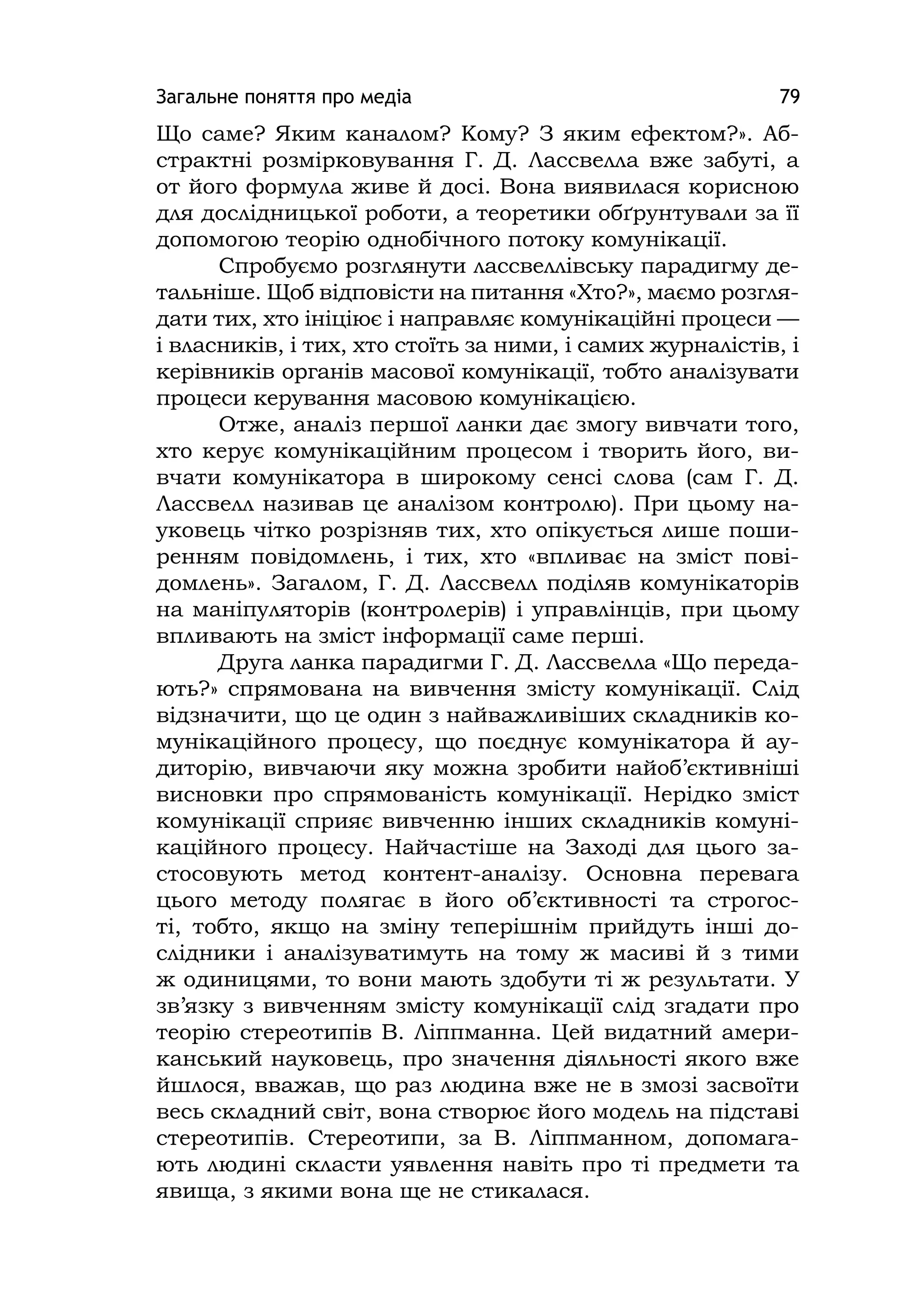 Загальне поняття про медіа 79
Що саме? Яким каналом? Кому? З яким ефектом?». Аб-
страктні розмірковування Г. Д. Лассвелла вже забуті, а
от його формула живе й досі. Вона виявилася корисною
для дослідницької роботи, а теоретики обґрунтували за її
допомогою теорію однобічного потоку комунікації.
Спробуємо розглянути лассвеллівську парадигму де-
тальніше. Щоб відповісти на питання «Хто?», маємо розгля-
дати тих, хто ініціює і направляє комунікаційні процеси —
і власників, і тих, хто стоїть за ними, і самих журналістів, і
керівників органів масової комунікації, тобто аналізувати
процеси керування масовою комунікацією.
Отже, аналіз першої ланки дає змогу вивчати того,
хто керує комунікаційним процесом і творить його, ви-
вчати комунікатора в широкому сенсі слова (сам Г. Д.
Лассвелл називав це аналізом контролю). При цьому на-
уковець чітко розрізняв тих, хто опікується лише поши-
ренням повідомлень, і тих, хто «впливає на зміст пові-
домлень». Загалом, Г. Д. Лассвелл поділяв комунікаторів
на маніпуляторів (контролерів) і управлінців, при цьому
впливають на зміст інформації саме перші.
Друга ланка парадигми Г. Д. Лассвелла «Що переда-
ють?» спрямована на вивчення змісту комунікації. Слід
відзначити, що це один з найважливіших складників ко-
мунікаційного процесу, що поєднує комунікатора й ау-
диторію, вивчаючи яку можна зробити найоб’єктивніші
висновки про спрямованість комунікації. Нерідко зміст
комунікації сприяє вивченню інших складників комуні-
каційного процесу. Найчастіше на Заході для цього за-
стосовують метод контент-аналізу. Основна перевага
цього методу полягає в його об’єктивності та строгос-
ті, тобто, якщо на зміну теперішнім прийдуть інші до-
слідники і аналізуватимуть на тому ж масиві й з тими
ж одиницями, то вони мають здобути ті ж результати. У
зв’язку з вивченням змісту комунікації слід згадати про
теорію стереотипів В. Ліппманна. Цей видатний амери-
канський науковець, про значення діяльності якого вже
йшлося, вважав, що раз людина вже не в змозі засвоїти
весь складний світ, вона створює його модель на підставі
стереотипів. Стереотипи, за В. Ліппманном, допомага-
ють людині скласти уявлення навіть про ті предмети та
явища, з якими вона ще не стикалася.
 